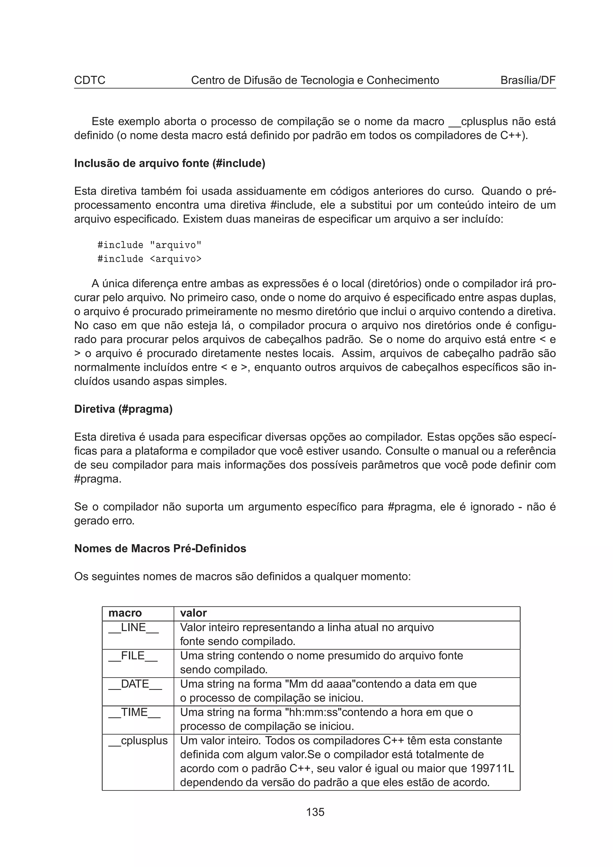 CDTC Centro de Difusão de Tecnologia e Conhecimento Brasília/DF
Este exemplo aborta o processo de compilação se o nome da macro __cplusplus não está
deﬁnido (o nome desta macro está deﬁnido por padrão em todos os compiladores de C++).
Inclusão de arquivo fonte (#include)
Esta diretiva também foi usada assiduamente em códigos anteriores do curso. Quando o pré-
processamento encontra uma diretiva #include, ele a substitui por um conteúdo inteiro de um
arquivo especiﬁcado. Existem duas maneiras de especiﬁcar um arquivo a ser incluído:
Ò
ÐÙ ÖÕÙ ÚÓ
Ò
ÐÙ ÖÕÙ ÚÓ
A única diferença entre ambas as expressões é o local (diretórios) onde o compilador irá pro-
curar pelo arquivo. No primeiro caso, onde o nome do arquivo é especiﬁcado entre aspas duplas,
o arquivo é procurado primeiramente no mesmo diretório que inclui o arquivo contendo a diretiva.
No caso em que não esteja lá, o compilador procura o arquivo nos diretórios onde é conﬁgu-
rado para procurar pelos arquivos de cabeçalhos padrão. Se o nome do arquivo está entre  e
 o arquivo é procurado diretamente nestes locais. Assim, arquivos de cabeçalho padrão são
normalmente incluídos entre  e , enquanto outros arquivos de cabeçalhos especíﬁcos são in-
cluídos usando aspas simples.
Diretiva (#pragma)
Esta diretiva é usada para especiﬁcar diversas opções ao compilador. Estas opções são especí-
ﬁcas para a plataforma e compilador que você estiver usando. Consulte o manual ou a referência
de seu compilador para mais informações dos possíveis parâmetros que você pode deﬁnir com
#pragma.
Se o compilador não suporta um argumento especíﬁco para #pragma, ele é ignorado - não é
gerado erro.
Nomes de Macros Pré-Deﬁnidos
Os seguintes nomes de macros são deﬁnidos a qualquer momento:
macro valor
__LINE__ Valor inteiro representando a linha atual no arquivo
fonte sendo compilado.
__FILE__ Uma string contendo o nome presumido do arquivo fonte
sendo compilado.
__DATE__ Uma string na forma Mm dd aaaacontendo a data em que
o processo de compilação se iniciou.
__TIME__ Uma string na forma hh:mm:sscontendo a hora em que o
processo de compilação se iniciou.
__cplusplus Um valor inteiro. Todos os compiladores C++ têm esta constante
deﬁnida com algum valor.Se o compilador está totalmente de
acordo com o padrão C++, seu valor é igual ou maior que 199711L
dependendo da versão do padrão a que eles estão de acordo.
135
 