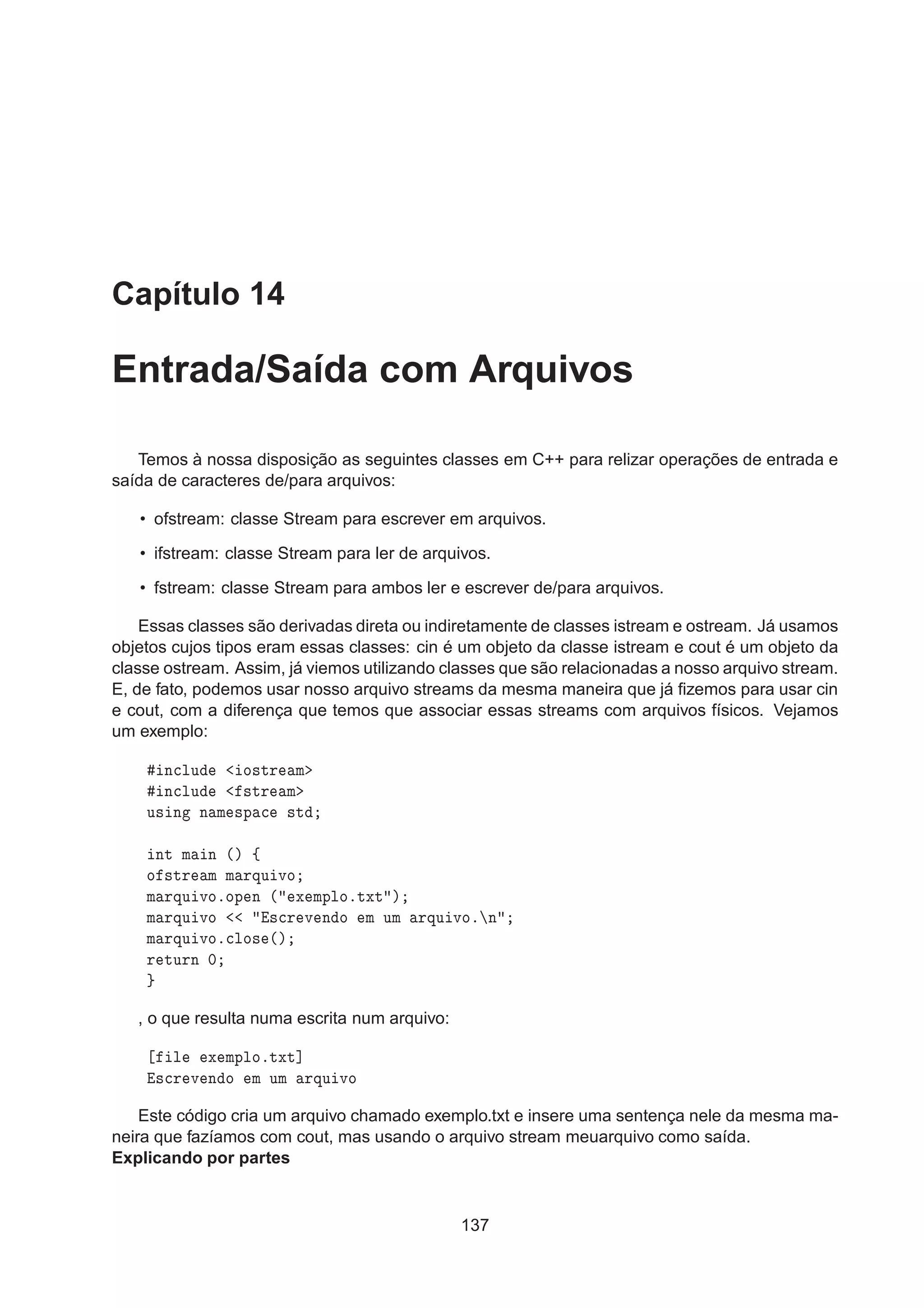 Capítulo 14
Entrada/Saída com Arquivos
Temos à nossa disposição as seguintes classes em C++ para relizar operações de entrada e
saída de caracteres de/para arquivos:
• ofstream: classe Stream para escrever em arquivos.
• ifstream: classe Stream para ler de arquivos.
• fstream: classe Stream para ambos ler e escrever de/para arquivos.
Essas classes são derivadas direta ou indiretamente de classes istream e ostream. Já usamos
objetos cujos tipos eram essas classes: cin é um objeto da classe istream e cout é um objeto da
classe ostream. Assim, já viemos utilizando classes que são relacionadas a nosso arquivo stream.
E, de fato, podemos usar nosso arquivo streams da mesma maneira que já ﬁzemos para usar cin
e cout, com a diferença que temos que associar essas streams com arquivos físicos. Vejamos
um exemplo:
Ò
ÐÙ Ó×ØÖ Ñ
Ò
ÐÙ ×ØÖ Ñ
Ù× Ò Ò Ñ ×Ô 
 ×Ø
ÒØ Ñ Ò ´µ ß
Ó ×ØÖ Ñ Ñ ÖÕÙ ÚÓ
Ñ ÖÕÙ ÚÓºÓÔ Ò ´ Ü ÑÔÐÓºØÜØ µ
Ñ ÖÕÙ ÚÓ ×
Ö Ú Ò Ó Ñ ÙÑ ÖÕÙ ÚÓº Ò
Ñ ÖÕÙ ÚÓº
ÐÓ× ´µ
Ö ØÙÖÒ ¼
, o que resulta numa escrita num arquivo:
Ð Ü ÑÔÐÓºØÜØ℄
×
Ö Ú Ò Ó Ñ ÙÑ ÖÕÙ ÚÓ
Este código cria um arquivo chamado exemplo.txt e insere uma sentença nele da mesma ma-
neira que fazíamos com cout, mas usando o arquivo stream meuarquivo como saída.
Explicando por partes
137
 