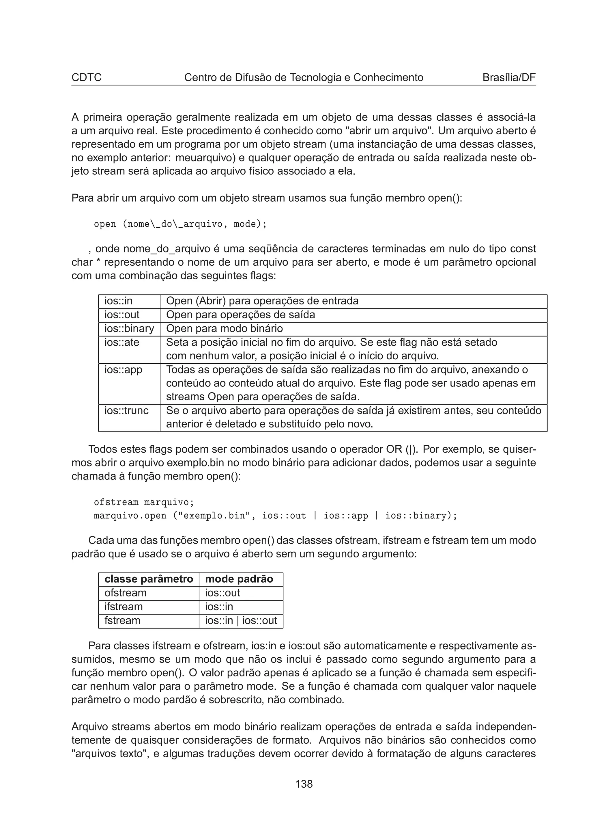 CDTC Centro de Difusão de Tecnologia e Conhecimento Brasília/DF
A primeira operação geralmente realizada em um objeto de uma dessas classes é associá-la
a um arquivo real. Este procedimento é conhecido como abrir um arquivo. Um arquivo aberto é
representado em um programa por um objeto stream (uma instanciação de uma dessas classes,
no exemplo anterior: meuarquivo) e qualquer operação de entrada ou saída realizada neste ob-
jeto stream será aplicada ao arquivo físico associado a ela.
Para abrir um arquivo com um objeto stream usamos sua função membro open():
ÓÔ Ò ´ÒÓÑ Ó ÖÕÙ ÚÓ¸ ÑÓ µ
, onde nome_do_arquivo é uma seqüência de caracteres terminadas em nulo do tipo const
char * representando o nome de um arquivo para ser aberto, e mode é um parâmetro opcional
com uma combinação das seguintes ﬂags:
ios::in Open (Abrir) para operações de entrada
ios::out Open para operações de saída
ios::binary Open para modo binário
ios::ate Seta a posição inicial no ﬁm do arquivo. Se este ﬂag não está setado
com nenhum valor, a posição inicial é o início do arquivo.
ios::app Todas as operações de saída são realizadas no ﬁm do arquivo, anexando o
conteúdo ao conteúdo atual do arquivo. Este ﬂag pode ser usado apenas em
streams Open para operações de saída.
ios::trunc Se o arquivo aberto para operações de saída já existirem antes, seu conteúdo
anterior é deletado e substituído pelo novo.
Todos estes ﬂags podem ser combinados usando o operador OR (|). Por exemplo, se quiser-
mos abrir o arquivo exemplo.bin no modo binário para adicionar dados, podemos usar a seguinte
chamada à função membro open():
Ó ×ØÖ Ñ Ñ ÖÕÙ ÚÓ
Ñ ÖÕÙ ÚÓºÓÔ Ò ´ Ü ÑÔÐÓº Ò ¸ Ó× ÓÙØ Ó× ÔÔ Ó× Ò ÖÝµ
Cada uma das funções membro open() das classes ofstream, ifstream e fstream tem um modo
padrão que é usado se o arquivo é aberto sem um segundo argumento:
classe parâmetro mode padrão
ofstream ios::out
ifstream ios::in
fstream ios::in | ios::out
Para classes ifstream e ofstream, ios:in e ios:out são automaticamente e respectivamente as-
sumidos, mesmo se um modo que não os inclui é passado como segundo argumento para a
função membro open(). O valor padrão apenas é aplicado se a função é chamada sem especiﬁ-
car nenhum valor para o parâmetro mode. Se a função é chamada com qualquer valor naquele
parâmetro o modo pardão é sobrescrito, não combinado.
Arquivo streams abertos em modo binário realizam operações de entrada e saída independen-
temente de quaisquer considerações de formato. Arquivos não binários são conhecidos como
arquivos texto, e algumas traduções devem ocorrer devido à formatação de alguns caracteres
138
 
