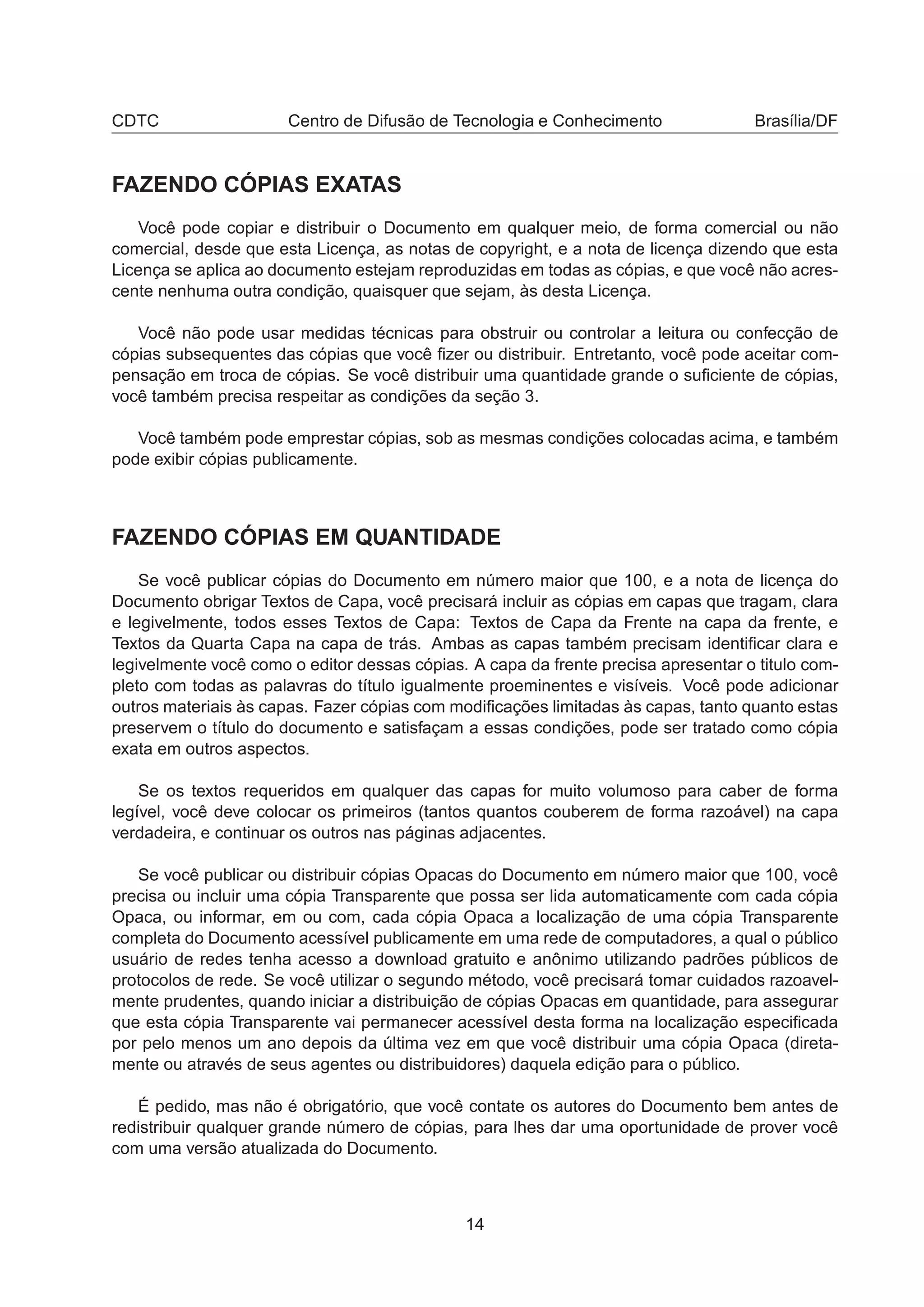 CDTC Centro de Difusão de Tecnologia e Conhecimento Brasília/DF
FAZENDO CÓPIAS EXATAS
Você pode copiar e distribuir o Documento em qualquer meio, de forma comercial ou não
comercial, desde que esta Licença, as notas de copyright, e a nota de licença dizendo que esta
Licença se aplica ao documento estejam reproduzidas em todas as cópias, e que você não acres-
cente nenhuma outra condição, quaisquer que sejam, às desta Licença.
Você não pode usar medidas técnicas para obstruir ou controlar a leitura ou confecção de
cópias subsequentes das cópias que você ﬁzer ou distribuir. Entretanto, você pode aceitar com-
pensação em troca de cópias. Se você distribuir uma quantidade grande o suﬁciente de cópias,
você também precisa respeitar as condições da seção 3.
Você também pode emprestar cópias, sob as mesmas condições colocadas acima, e também
pode exibir cópias publicamente.
FAZENDO CÓPIAS EM QUANTIDADE
Se você publicar cópias do Documento em número maior que 100, e a nota de licença do
Documento obrigar Textos de Capa, você precisará incluir as cópias em capas que tragam, clara
e legivelmente, todos esses Textos de Capa: Textos de Capa da Frente na capa da frente, e
Textos da Quarta Capa na capa de trás. Ambas as capas também precisam identiﬁcar clara e
legivelmente você como o editor dessas cópias. A capa da frente precisa apresentar o titulo com-
pleto com todas as palavras do título igualmente proeminentes e visíveis. Você pode adicionar
outros materiais às capas. Fazer cópias com modiﬁcações limitadas às capas, tanto quanto estas
preservem o título do documento e satisfaçam a essas condições, pode ser tratado como cópia
exata em outros aspectos.
Se os textos requeridos em qualquer das capas for muito volumoso para caber de forma
legível, você deve colocar os primeiros (tantos quantos couberem de forma razoável) na capa
verdadeira, e continuar os outros nas páginas adjacentes.
Se você publicar ou distribuir cópias Opacas do Documento em número maior que 100, você
precisa ou incluir uma cópia Transparente que possa ser lida automaticamente com cada cópia
Opaca, ou informar, em ou com, cada cópia Opaca a localização de uma cópia Transparente
completa do Documento acessível publicamente em uma rede de computadores, a qual o público
usuário de redes tenha acesso a download gratuito e anônimo utilizando padrões públicos de
protocolos de rede. Se você utilizar o segundo método, você precisará tomar cuidados razoavel-
mente prudentes, quando iniciar a distribuição de cópias Opacas em quantidade, para assegurar
que esta cópia Transparente vai permanecer acessível desta forma na localização especiﬁcada
por pelo menos um ano depois da última vez em que você distribuir uma cópia Opaca (direta-
mente ou através de seus agentes ou distribuidores) daquela edição para o público.
É pedido, mas não é obrigatório, que você contate os autores do Documento bem antes de
redistribuir qualquer grande número de cópias, para lhes dar uma oportunidade de prover você
com uma versão atualizada do Documento.
14
 