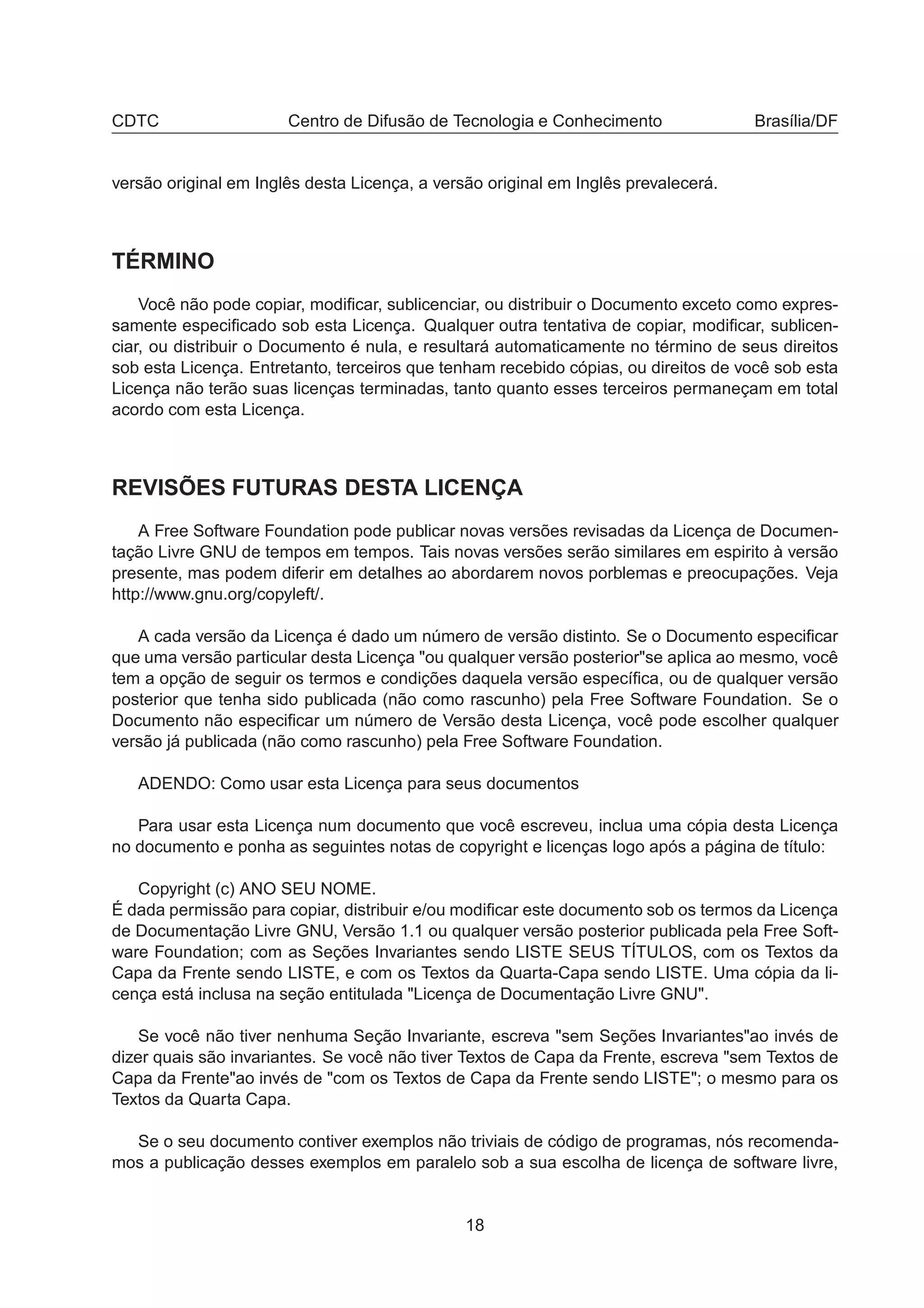 CDTC Centro de Difusão de Tecnologia e Conhecimento Brasília/DF
versão original em Inglês desta Licença, a versão original em Inglês prevalecerá.
TÉRMINO
Você não pode copiar, modiﬁcar, sublicenciar, ou distribuir o Documento exceto como expres-
samente especiﬁcado sob esta Licença. Qualquer outra tentativa de copiar, modiﬁcar, sublicen-
ciar, ou distribuir o Documento é nula, e resultará automaticamente no término de seus direitos
sob esta Licença. Entretanto, terceiros que tenham recebido cópias, ou direitos de você sob esta
Licença não terão suas licenças terminadas, tanto quanto esses terceiros permaneçam em total
acordo com esta Licença.
REVISÕES FUTURAS DESTA LICENÇA
A Free Software Foundation pode publicar novas versões revisadas da Licença de Documen-
tação Livre GNU de tempos em tempos. Tais novas versões serão similares em espirito à versão
presente, mas podem diferir em detalhes ao abordarem novos porblemas e preocupações. Veja
http://www.gnu.org/copyleft/.
A cada versão da Licença é dado um número de versão distinto. Se o Documento especiﬁcar
que uma versão particular desta Licença "ou qualquer versão posterior"se aplica ao mesmo, você
tem a opção de seguir os termos e condições daquela versão especíﬁca, ou de qualquer versão
posterior que tenha sido publicada (não como rascunho) pela Free Software Foundation. Se o
Documento não especiﬁcar um número de Versão desta Licença, você pode escolher qualquer
versão já publicada (não como rascunho) pela Free Software Foundation.
ADENDO: Como usar esta Licença para seus documentos
Para usar esta Licença num documento que você escreveu, inclua uma cópia desta Licença
no documento e ponha as seguintes notas de copyright e licenças logo após a página de título:
Copyright (c) ANO SEU NOME.
É dada permissão para copiar, distribuir e/ou modiﬁcar este documento sob os termos da Licença
de Documentação Livre GNU, Versão 1.1 ou qualquer versão posterior publicada pela Free Soft-
ware Foundation; com as Seções Invariantes sendo LISTE SEUS TÍTULOS, com os Textos da
Capa da Frente sendo LISTE, e com os Textos da Quarta-Capa sendo LISTE. Uma cópia da li-
cença está inclusa na seção entitulada "Licença de Documentação Livre GNU".
Se você não tiver nenhuma Seção Invariante, escreva "sem Seções Invariantes"ao invés de
dizer quais são invariantes. Se você não tiver Textos de Capa da Frente, escreva "sem Textos de
Capa da Frente"ao invés de "com os Textos de Capa da Frente sendo LISTE"; o mesmo para os
Textos da Quarta Capa.
Se o seu documento contiver exemplos não triviais de código de programas, nós recomenda-
mos a publicação desses exemplos em paralelo sob a sua escolha de licença de software livre,
18
 