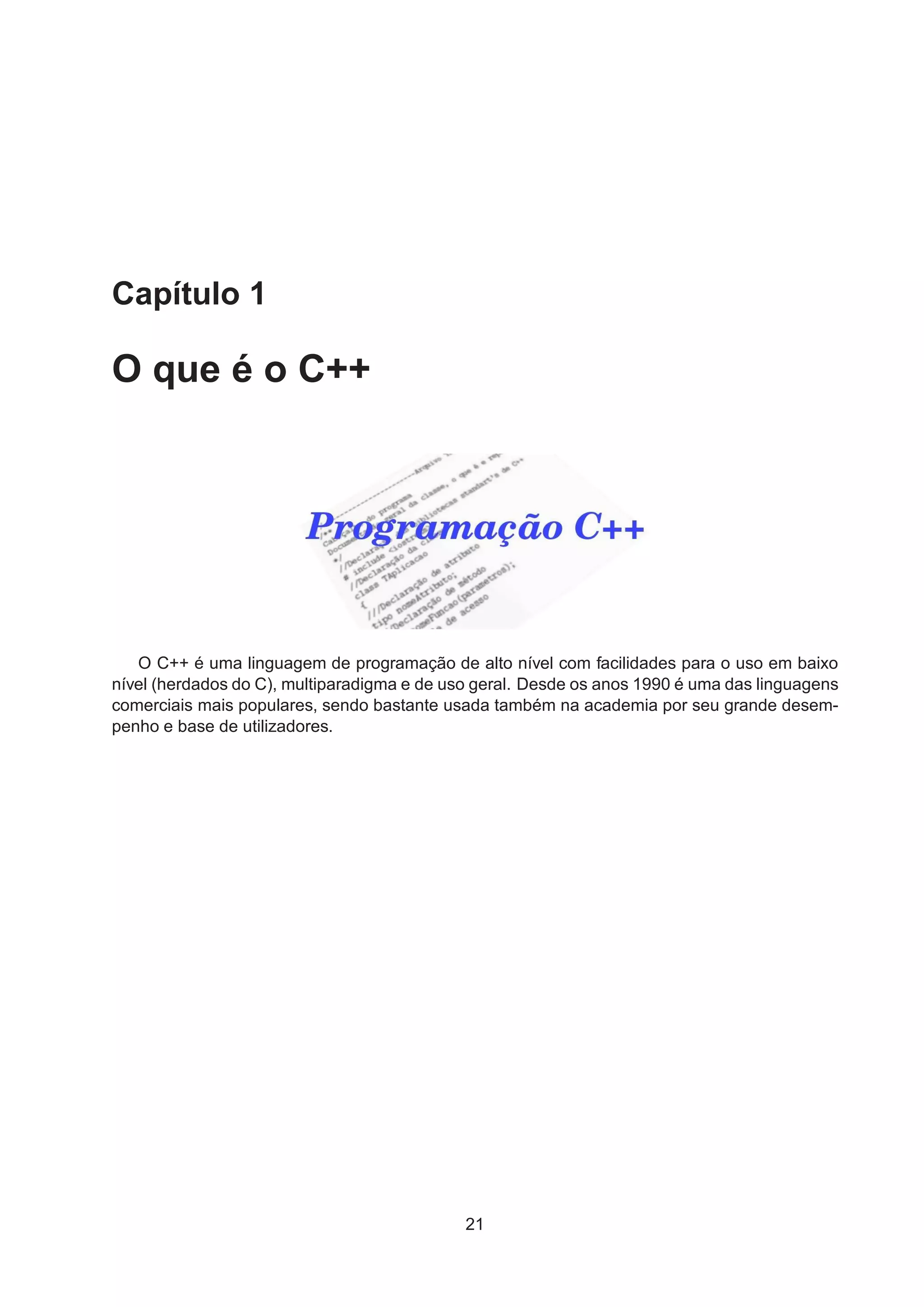 Capítulo 1
O que é o C++
O C++ é uma linguagem de programação de alto nível com facilidades para o uso em baixo
nível (herdados do C), multiparadigma e de uso geral. Desde os anos 1990 é uma das linguagens
comerciais mais populares, sendo bastante usada também na academia por seu grande desem-
penho e base de utilizadores.
21
 