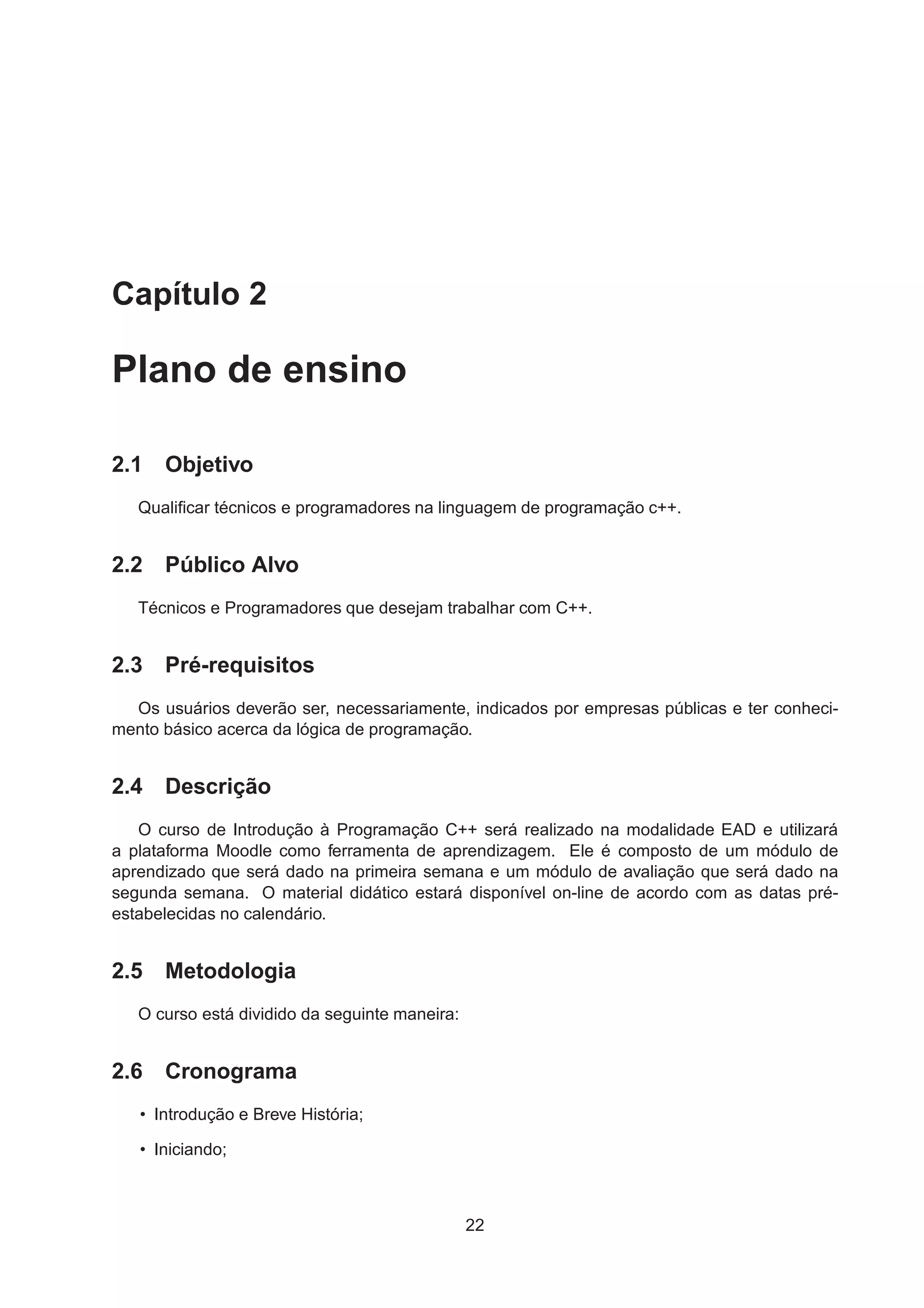 Capítulo 2
Plano de ensino
2.1 Objetivo
Qualiﬁcar técnicos e programadores na linguagem de programação c++.
2.2 Público Alvo
Técnicos e Programadores que desejam trabalhar com C++.
2.3 Pré-requisitos
Os usuários deverão ser, necessariamente, indicados por empresas públicas e ter conheci-
mento básico acerca da lógica de programação.
2.4 Descrição
O curso de Introdução à Programação C++ será realizado na modalidade EAD e utilizará
a plataforma Moodle como ferramenta de aprendizagem. Ele é composto de um módulo de
aprendizado que será dado na primeira semana e um módulo de avaliação que será dado na
segunda semana. O material didático estará disponível on-line de acordo com as datas pré-
estabelecidas no calendário.
2.5 Metodologia
O curso está dividido da seguinte maneira:
2.6 Cronograma
• Introdução e Breve História;
• Iniciando;
22
 