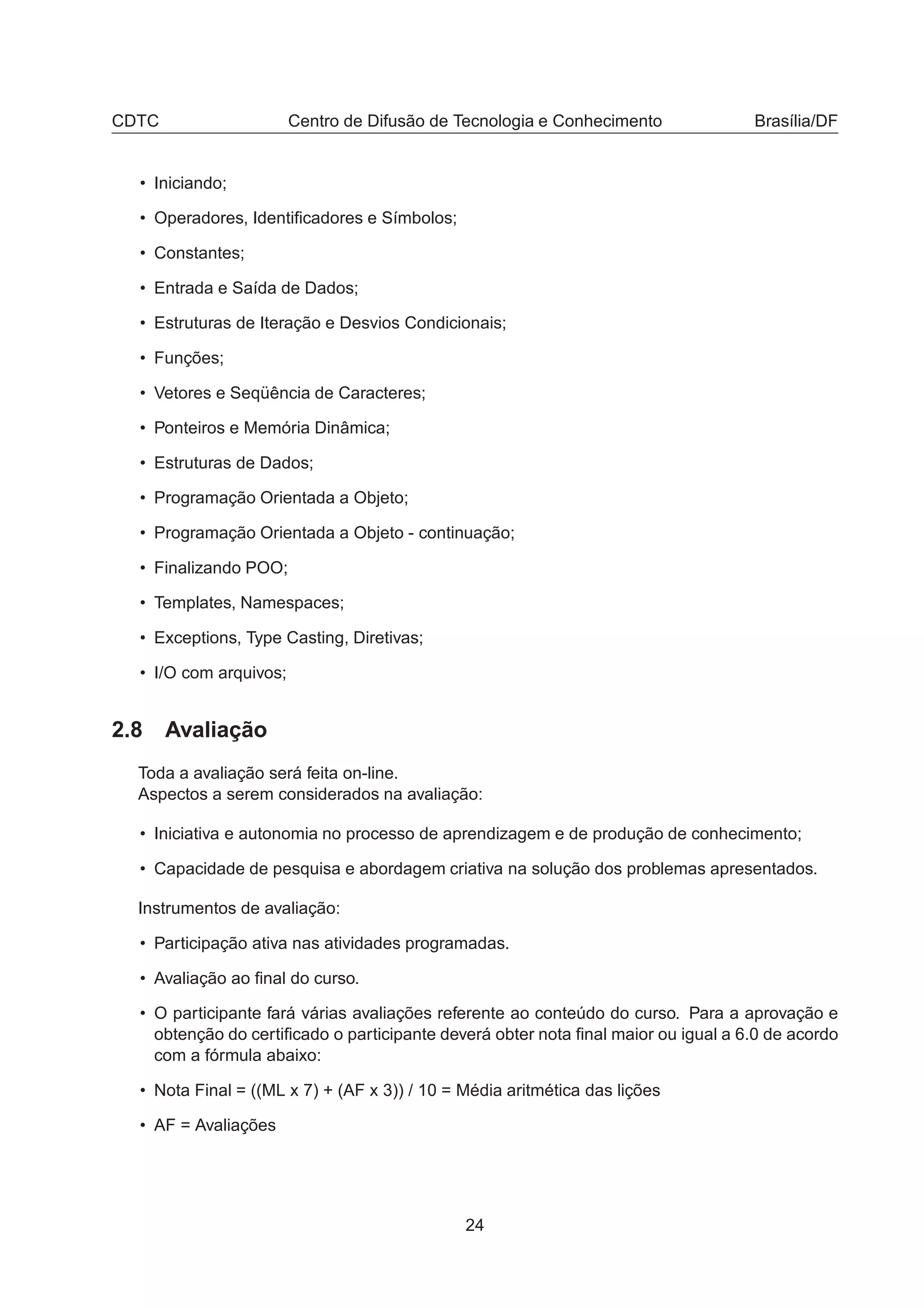 CDTC Centro de Difusão de Tecnologia e Conhecimento Brasília/DF
• Iniciando;
• Operadores, Identiﬁcadores e Símbolos;
• Constantes;
• Entrada e Saída de Dados;
• Estruturas de Iteração e Desvios Condicionais;
• Funções;
• Vetores e Seqüência de Caracteres;
• Ponteiros e Memória Dinâmica;
• Estruturas de Dados;
• Programação Orientada a Objeto;
• Programação Orientada a Objeto - continuação;
• Finalizando POO;
• Templates, Namespaces;
• Exceptions, Type Casting, Diretivas;
• I/O com arquivos;
2.8 Avaliação
Toda a avaliação será feita on-line.
Aspectos a serem considerados na avaliação:
• Iniciativa e autonomia no processo de aprendizagem e de produção de conhecimento;
• Capacidade de pesquisa e abordagem criativa na solução dos problemas apresentados.
Instrumentos de avaliação:
• Participação ativa nas atividades programadas.
• Avaliação ao ﬁnal do curso.
• O participante fará várias avaliações referente ao conteúdo do curso. Para a aprovação e
obtenção do certiﬁcado o participante deverá obter nota ﬁnal maior ou igual a 6.0 de acordo
com a fórmula abaixo:
• Nota Final = ((ML x 7) + (AF x 3)) / 10 = Média aritmética das lições
• AF = Avaliações
24
 