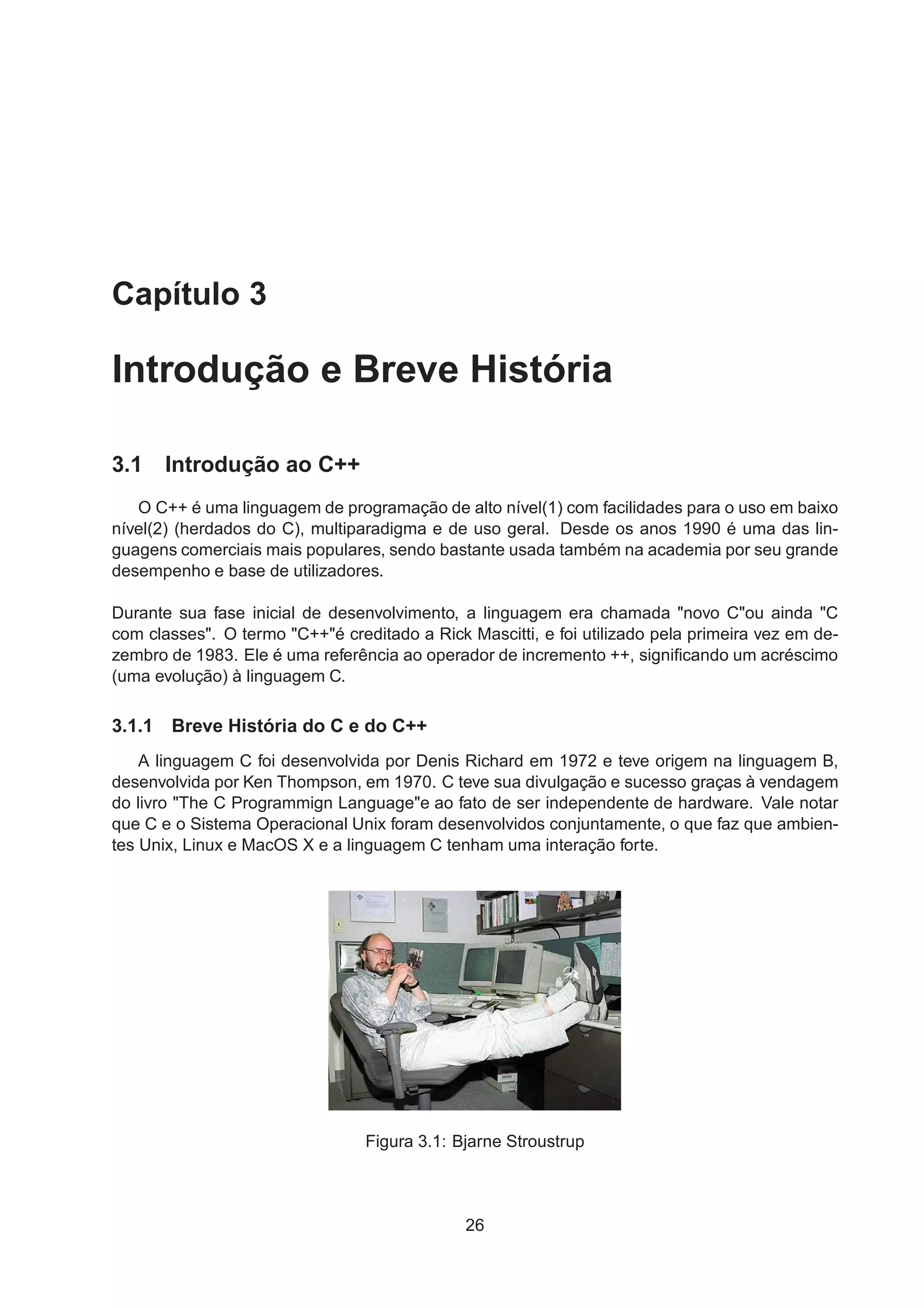 Capítulo 3
Introdução e Breve História
3.1 Introdução ao C++
O C++ é uma linguagem de programação de alto nível(1) com facilidades para o uso em baixo
nível(2) (herdados do C), multiparadigma e de uso geral. Desde os anos 1990 é uma das lin-
guagens comerciais mais populares, sendo bastante usada também na academia por seu grande
desempenho e base de utilizadores.
Durante sua fase inicial de desenvolvimento, a linguagem era chamada "novo C"ou ainda "C
com classes". O termo "C++"é creditado a Rick Mascitti, e foi utilizado pela primeira vez em de-
zembro de 1983. Ele é uma referência ao operador de incremento ++, signiﬁcando um acréscimo
(uma evolução) à linguagem C.
3.1.1 Breve História do C e do C++
A linguagem C foi desenvolvida por Denis Richard em 1972 e teve origem na linguagem B,
desenvolvida por Ken Thompson, em 1970. C teve sua divulgação e sucesso graças à vendagem
do livro "The C Programmign Language"e ao fato de ser independente de hardware. Vale notar
que C e o Sistema Operacional Unix foram desenvolvidos conjuntamente, o que faz que ambien-
tes Unix, Linux e MacOS X e a linguagem C tenham uma interação forte.
Figura 3.1: Bjarne Stroustrup
26
 