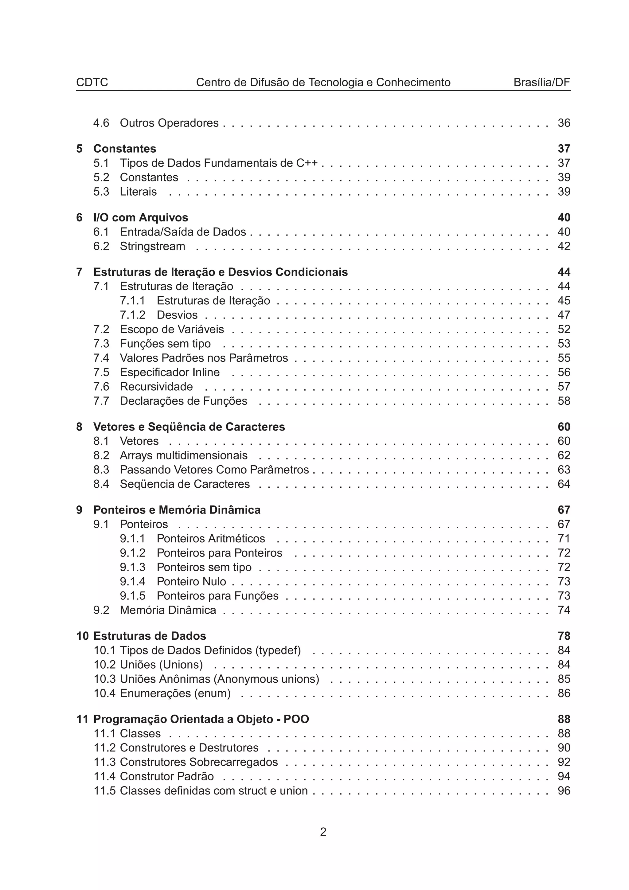 CDTC Centro de Difusão de Tecnologia e Conhecimento Brasília/DF
4.6 Outros Operadores . . . . . . . . . . . . . . . . . . . . . . . . . . . . . . . . . . . . . 36
5 Constantes 37
5.1 Tipos de Dados Fundamentais de C++ . . . . . . . . . . . . . . . . . . . . . . . . . . 37
5.2 Constantes . . . . . . . . . . . . . . . . . . . . . . . . . . . . . . . . . . . . . . . . . 39
5.3 Literais . . . . . . . . . . . . . . . . . . . . . . . . . . . . . . . . . . . . . . . . . . . 39
6 I/O com Arquivos 40
6.1 Entrada/Saída de Dados . . . . . . . . . . . . . . . . . . . . . . . . . . . . . . . . . . 40
6.2 Stringstream . . . . . . . . . . . . . . . . . . . . . . . . . . . . . . . . . . . . . . . . 42
7 Estruturas de Iteração e Desvios Condicionais 44
7.1 Estruturas de Iteração . . . . . . . . . . . . . . . . . . . . . . . . . . . . . . . . . . . 44
7.1.1 Estruturas de Iteração . . . . . . . . . . . . . . . . . . . . . . . . . . . . . . . 45
7.1.2 Desvios . . . . . . . . . . . . . . . . . . . . . . . . . . . . . . . . . . . . . . . 47
7.2 Escopo de Variáveis . . . . . . . . . . . . . . . . . . . . . . . . . . . . . . . . . . . . 52
7.3 Funções sem tipo . . . . . . . . . . . . . . . . . . . . . . . . . . . . . . . . . . . . . 53
7.4 Valores Padrões nos Parâmetros . . . . . . . . . . . . . . . . . . . . . . . . . . . . . 55
7.5 Especiﬁcador Inline . . . . . . . . . . . . . . . . . . . . . . . . . . . . . . . . . . . . 56
7.6 Recursividade . . . . . . . . . . . . . . . . . . . . . . . . . . . . . . . . . . . . . . . 57
7.7 Declarações de Funções . . . . . . . . . . . . . . . . . . . . . . . . . . . . . . . . . 58
8 Vetores e Seqüência de Caracteres 60
8.1 Vetores . . . . . . . . . . . . . . . . . . . . . . . . . . . . . . . . . . . . . . . . . . . 60
8.2 Arrays multidimensionais . . . . . . . . . . . . . . . . . . . . . . . . . . . . . . . . . 62
8.3 Passando Vetores Como Parâmetros . . . . . . . . . . . . . . . . . . . . . . . . . . . 63
8.4 Seqüencia de Caracteres . . . . . . . . . . . . . . . . . . . . . . . . . . . . . . . . . 64
9 Ponteiros e Memória Dinâmica 67
9.1 Ponteiros . . . . . . . . . . . . . . . . . . . . . . . . . . . . . . . . . . . . . . . . . . 67
9.1.1 Ponteiros Aritméticos . . . . . . . . . . . . . . . . . . . . . . . . . . . . . . . 71
9.1.2 Ponteiros para Ponteiros . . . . . . . . . . . . . . . . . . . . . . . . . . . . . 72
9.1.3 Ponteiros sem tipo . . . . . . . . . . . . . . . . . . . . . . . . . . . . . . . . . 72
9.1.4 Ponteiro Nulo . . . . . . . . . . . . . . . . . . . . . . . . . . . . . . . . . . . . 73
9.1.5 Ponteiros para Funções . . . . . . . . . . . . . . . . . . . . . . . . . . . . . . 73
9.2 Memória Dinâmica . . . . . . . . . . . . . . . . . . . . . . . . . . . . . . . . . . . . . 74
10 Estruturas de Dados 78
10.1 Tipos de Dados Deﬁnidos (typedef) . . . . . . . . . . . . . . . . . . . . . . . . . . . 84
10.2 Uniões (Unions) . . . . . . . . . . . . . . . . . . . . . . . . . . . . . . . . . . . . . . 84
10.3 Uniões Anônimas (Anonymous unions) . . . . . . . . . . . . . . . . . . . . . . . . . 85
10.4 Enumerações (enum) . . . . . . . . . . . . . . . . . . . . . . . . . . . . . . . . . . . 86
11 Programação Orientada a Objeto - POO 88
11.1 Classes . . . . . . . . . . . . . . . . . . . . . . . . . . . . . . . . . . . . . . . . . . . 88
11.2 Construtores e Destrutores . . . . . . . . . . . . . . . . . . . . . . . . . . . . . . . . 90
11.3 Construtores Sobrecarregados . . . . . . . . . . . . . . . . . . . . . . . . . . . . . . 92
11.4 Construtor Padrão . . . . . . . . . . . . . . . . . . . . . . . . . . . . . . . . . . . . . 94
11.5 Classes deﬁnidas com struct e union . . . . . . . . . . . . . . . . . . . . . . . . . . . 96
2
 