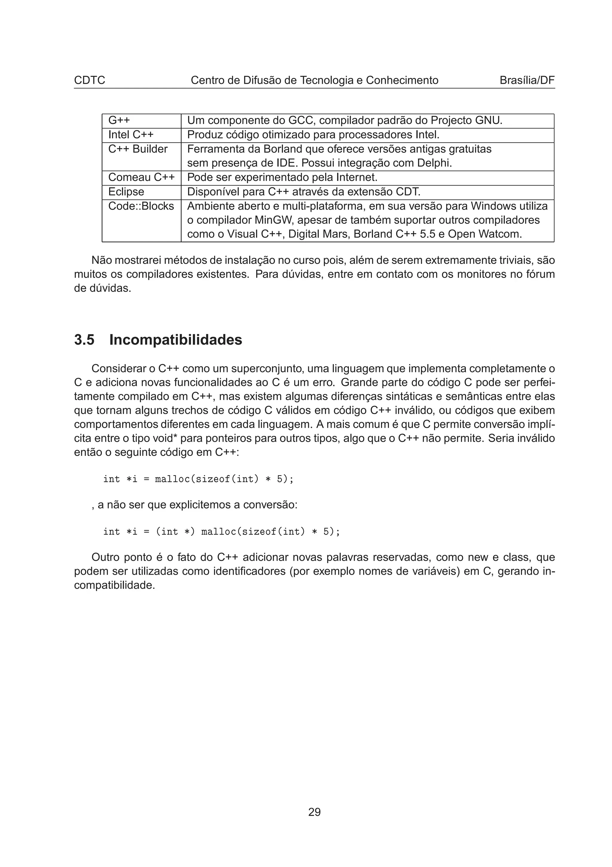 CDTC Centro de Difusão de Tecnologia e Conhecimento Brasília/DF
G++ Um componente do GCC, compilador padrão do Projecto GNU.
Intel C++ Produz código otimizado para processadores Intel.
C++ Builder Ferramenta da Borland que oferece versões antigas gratuitas
sem presença de IDE. Possui integração com Delphi.
Comeau C++ Pode ser experimentado pela Internet.
Eclipse Disponível para C++ através da extensão CDT.
Code::Blocks Ambiente aberto e multi-plataforma, em sua versão para Windows utiliza
o compilador MinGW, apesar de também suportar outros compiladores
como o Visual C++, Digital Mars, Borland C++ 5.5 e Open Watcom.
Não mostrarei métodos de instalação no curso pois, além de serem extremamente triviais, são
muitos os compiladores existentes. Para dúvidas, entre em contato com os monitores no fórum
de dúvidas.
3.5 Incompatibilidades
Considerar o C++ como um superconjunto, uma linguagem que implementa completamente o
C e adiciona novas funcionalidades ao C é um erro. Grande parte do código C pode ser perfei-
tamente compilado em C++, mas existem algumas diferenças sintáticas e semânticas entre elas
que tornam alguns trechos de código C válidos em código C++ inválido, ou códigos que exibem
comportamentos diferentes em cada linguagem. A mais comum é que C permite conversão implí-
cita entre o tipo void* para ponteiros para outros tipos, algo que o C++ não permite. Seria inválido
então o seguinte código em C++:
ÒØ ¶ Ñ ÐÐÓ
´× Þ Ó ´ ÒØµ ¶ µ
, a não ser que explicitemos a conversão:
ÒØ ¶ ´ ÒØ ¶µ Ñ ÐÐÓ
´× Þ Ó ´ ÒØµ ¶ µ
Outro ponto é o fato do C++ adicionar novas palavras reservadas, como new e class, que
podem ser utilizadas como identiﬁcadores (por exemplo nomes de variáveis) em C, gerando in-
compatibilidade.
29
 