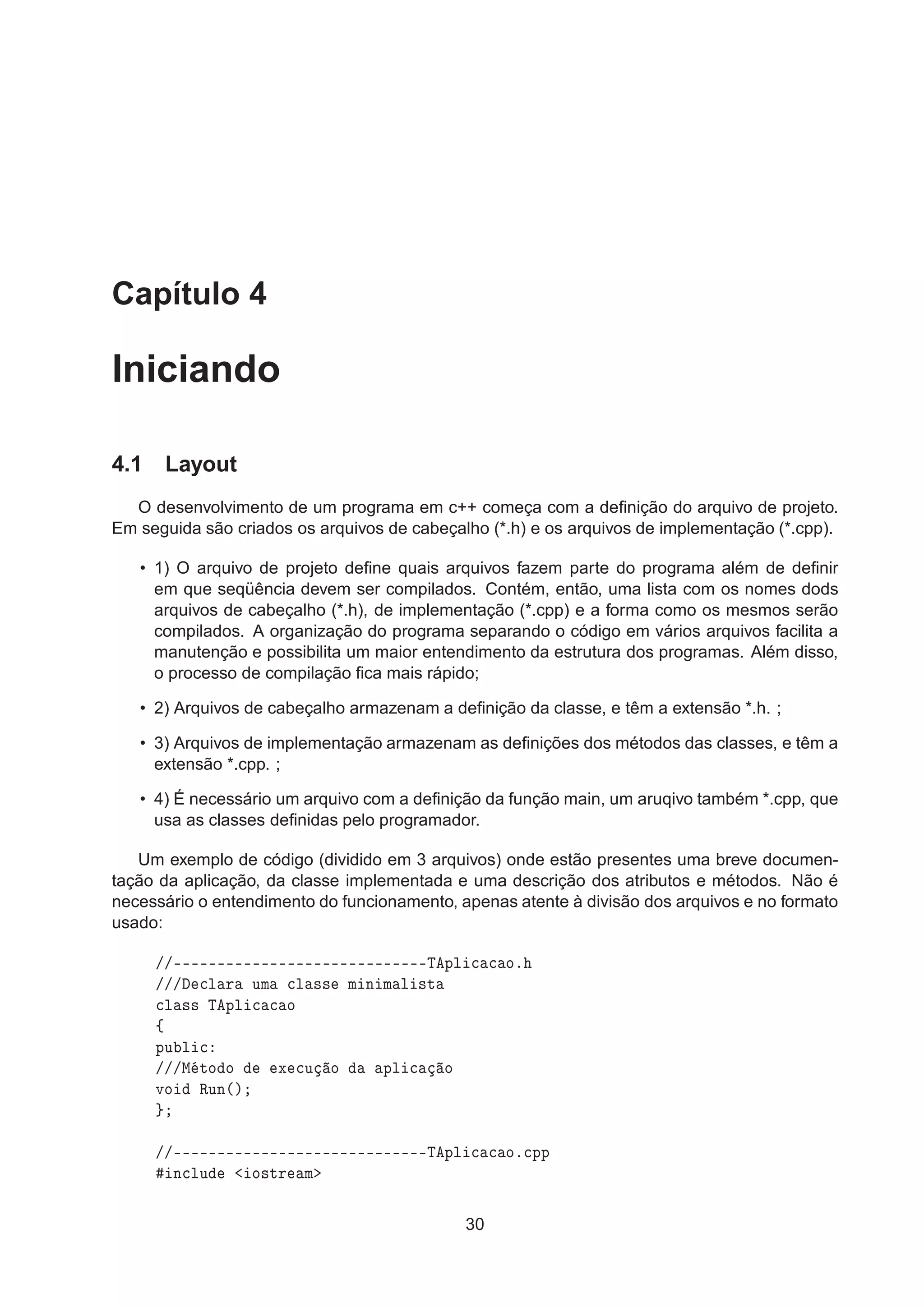 Capítulo 4
Iniciando
4.1 Layout
O desenvolvimento de um programa em c++ começa com a deﬁnição do arquivo de projeto.
Em seguida são criados os arquivos de cabeçalho (*.h) e os arquivos de implementação (*.cpp).
• 1) O arquivo de projeto deﬁne quais arquivos fazem parte do programa além de deﬁnir
em que seqüência devem ser compilados. Contém, então, uma lista com os nomes dods
arquivos de cabeçalho (*.h), de implementação (*.cpp) e a forma como os mesmos serão
compilados. A organização do programa separando o código em vários arquivos facilita a
manutenção e possibilita um maior entendimento da estrutura dos programas. Além disso,
o processo de compilação ﬁca mais rápido;
• 2) Arquivos de cabeçalho armazenam a deﬁnição da classe, e têm a extensão *.h. ;
• 3) Arquivos de implementação armazenam as deﬁnições dos métodos das classes, e têm a
extensão *.cpp. ;
• 4) É necessário um arquivo com a deﬁnição da função main, um aruqivo também *.cpp, que
usa as classes deﬁnidas pelo programador.
Um exemplo de código (dividido em 3 arquivos) onde estão presentes uma breve documen-
tação da aplicação, da classe implementada e uma descrição dos atributos e métodos. Não é
necessário o entendimento do funcionamento, apenas atente à divisão dos arquivos e no formato
usado:
»»¹¹¹¹¹¹¹¹¹¹¹¹¹¹¹¹¹¹¹¹¹¹¹¹¹¹¹¹¹Ì ÔÐ 
 
 Óº
»»» 
Ð Ö ÙÑ 
Ð ×× Ñ Ò Ñ Ð ×Ø

Ð ×× Ì ÔÐ 
 
 Ó
ß
ÔÙ Ð 
»»»Å ØÓ Ó Ü 
Ù Ó ÔÐ 
 Ó
ÚÓ ÊÙÒ´µ
»»¹¹¹¹¹¹¹¹¹¹¹¹¹¹¹¹¹¹¹¹¹¹¹¹¹¹¹¹¹Ì ÔÐ 
 
 Óº
ÔÔ
Ò
ÐÙ Ó×ØÖ Ñ
30
 