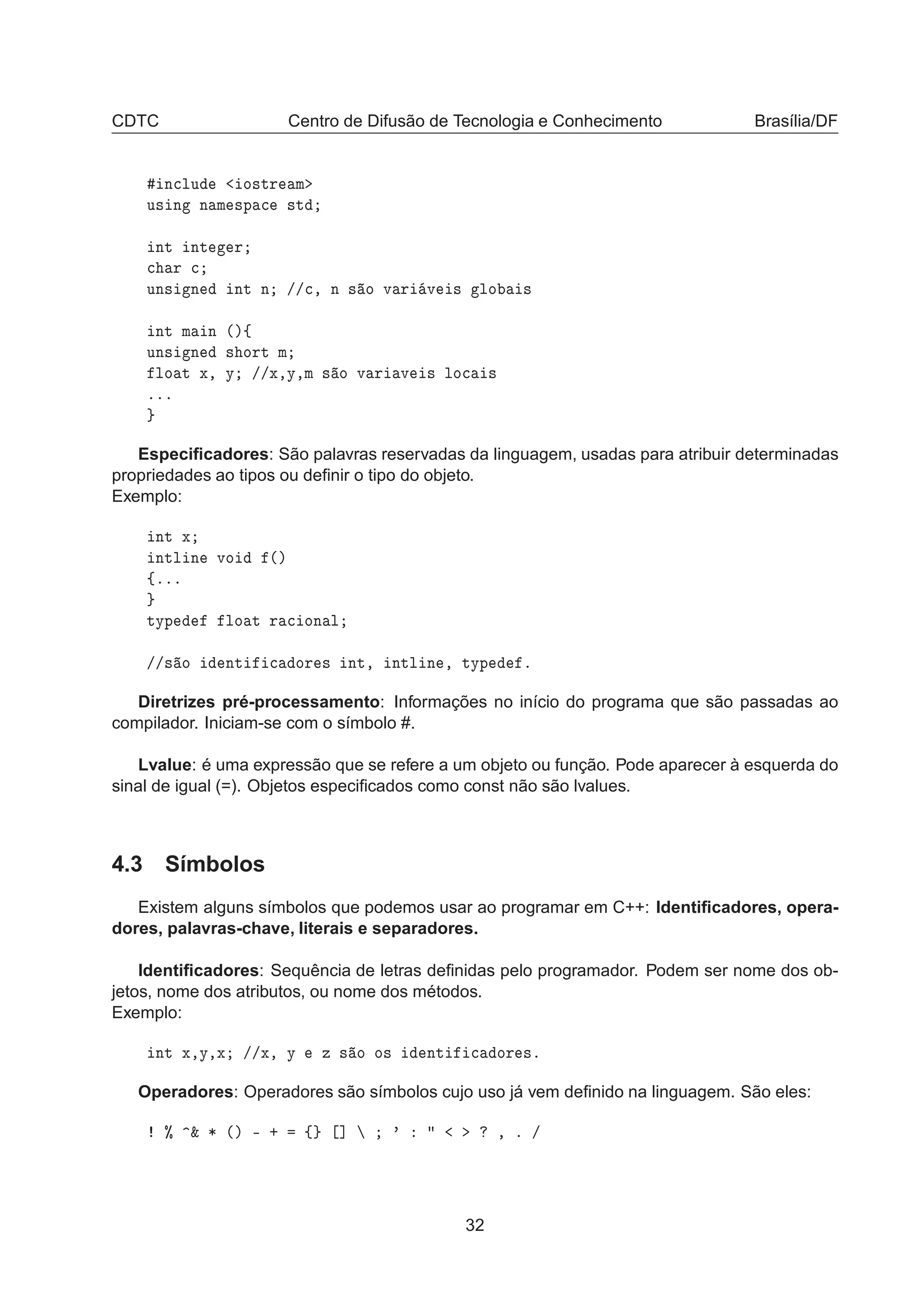 CDTC Centro de Difusão de Tecnologia e Conhecimento Brasília/DF
Ò
ÐÙ Ó×ØÖ Ñ
Ù× Ò Ò Ñ ×Ô 
 ×Ø
ÒØ ÒØ Ö

 Ö 
ÙÒ× Ò ÒØ Ò »»
¸ Ò × Ó Ú Ö Ú × ÐÓ ×
ÒØ Ñ Ò ´µß
ÙÒ× Ò × ÓÖØ Ñ
ÐÓ Ø Ü¸ Ý »»Ü¸Ý¸Ñ × Ó Ú Ö Ú × ÐÓ
 ×
ººº
Especiﬁcadores: São palavras reservadas da linguagem, usadas para atribuir determinadas
propriedades ao tipos ou deﬁnir o tipo do objeto.
Exemplo:
ÒØ Ü
ÒØÐ Ò ÚÓ ´µ
ßººº
ØÝÔ ÐÓ Ø Ö 
 ÓÒ Ð
»»× Ó ÒØ 
 ÓÖ × ÒØ¸ ÒØÐ Ò ¸ ØÝÔ º
Diretrizes pré-processamento: Informações no início do programa que são passadas ao
compilador. Iniciam-se com o símbolo #.
Lvalue: é uma expressão que se refere a um objeto ou função. Pode aparecer à esquerda do
sinal de igual (=). Objetos especiﬁcados como const não são lvalues.
4.3 Símbolos
Existem alguns símbolos que podemos usar ao programar em C++: Identiﬁcadores, opera-
dores, palavras-chave, literais e separadores.
Identiﬁcadores: Sequência de letras deﬁnidas pelo programador. Podem ser nome dos ob-
jetos, nome dos atributos, ou nome dos métodos.
Exemplo:
ÒØ Ü¸Ý¸Ü »»Ü¸ Ý Þ × Ó Ó× ÒØ 
 ÓÖ ×º
Operadores: Operadores são símbolos cujo uso já vem deﬁnido na linguagem. São eles:
± ² ¶ ´µ ¹ · ß ℄ ³ ¸ º »
32
 