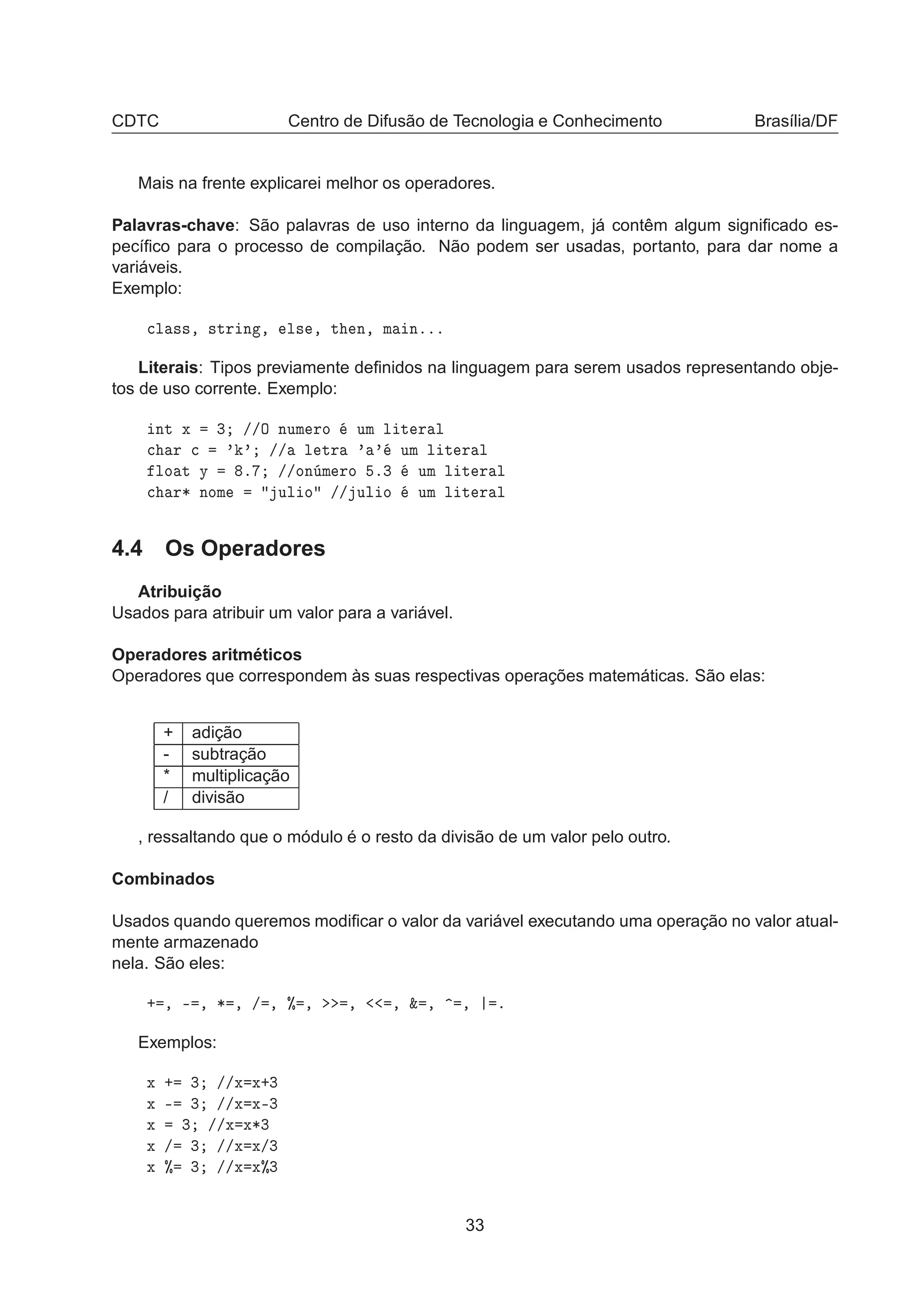CDTC Centro de Difusão de Tecnologia e Conhecimento Brasília/DF
Mais na frente explicarei melhor os operadores.
Palavras-chave: São palavras de uso interno da linguagem, já contêm algum signiﬁcado es-
pecíﬁco para o processo de compilação. Não podem ser usadas, portanto, para dar nome a
variáveis.
Exemplo:

Ð ××¸ ×ØÖ Ò ¸ Ð× ¸ Ø Ò¸ Ñ Òººº
Literais: Tipos previamente deﬁnidos na linguagem para serem usados representando obje-
tos de uso corrente. Exemplo:
ÒØ Ü ¿ »»Ç ÒÙÑ ÖÓ ÙÑ Ð Ø Ö Ð

 Ö 
 ³ ³ »» Ð ØÖ ³ ³ ÙÑ Ð Ø Ö Ð
ÐÓ Ø Ý º »»ÓÒ Ñ ÖÓ º¿ ÙÑ Ð Ø Ö Ð

 Ö¶ ÒÓÑ ÙÐ Ó »» ÙÐ Ó ÙÑ Ð Ø Ö Ð
4.4 Os Operadores
Atribuição
Usados para atribuir um valor para a variável.
Operadores aritméticos
Operadores que correspondem às suas respectivas operações matemáticas. São elas:
+ adição
- subtração
* multiplicação
/ divisão
, ressaltando que o módulo é o resto da divisão de um valor pelo outro.
Combinados
Usados quando queremos modiﬁcar o valor da variável executando uma operação no valor atual-
mente armazenado
nela. São eles:
· ¸ ¹ ¸ ¶ ¸ » ¸ ± ¸ ¸ ¸ ² ¸ ¸ º
Exemplos:
Ü · ¿ »»Ü Ü·¿
Ü ¹ ¿ »»Ü Ü¹¿
Ü ¿ »»Ü Ü¶¿
Ü » ¿ »»Ü Ü»¿
Ü ± ¿ »»Ü Ü±¿
33
 