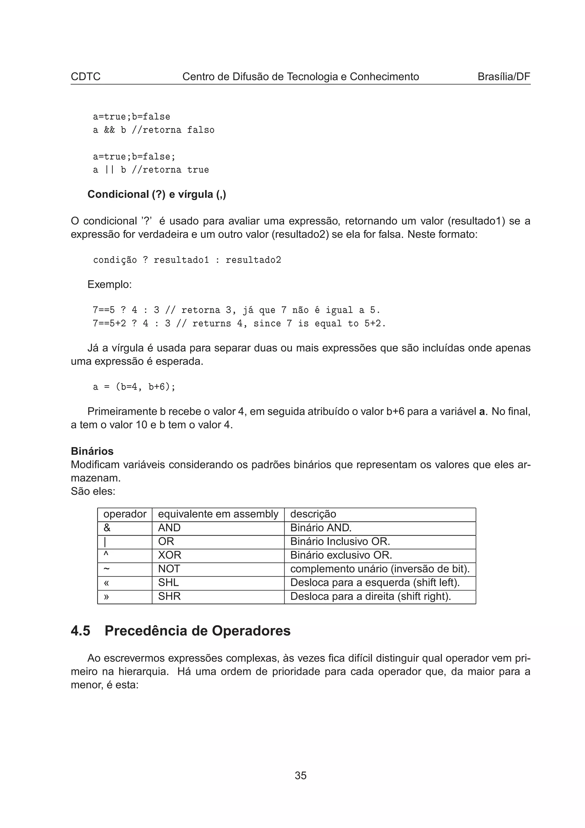 CDTC Centro de Difusão de Tecnologia e Conhecimento Brasília/DF
ØÖÙ Ð×
²² »»Ö ØÓÖÒ Ð×Ó
ØÖÙ Ð×
»»Ö ØÓÖÒ ØÖÙ
Condicional (?) e vírgula (,)
O condicional ’?’ é usado para avaliar uma expressão, retornando um valor (resultado1) se a
expressão for verdadeira e um outro valor (resultado2) se ela for falsa. Neste formato:

ÓÒ Ó Ö ×ÙÐØ Ó½ Ö ×ÙÐØ Ó¾
Exemplo:
¿ »» Ö ØÓÖÒ ¿¸ ÕÙ Ò Ó Ù Ð º
·¾ ¿ »» Ö ØÙÖÒ× ¸ × Ò
 × ÕÙ Ð ØÓ ·¾º
Já a vírgula é usada para separar duas ou mais expressões que são incluídas onde apenas
uma expressão é esperada.
´ ¸ · µ
Primeiramente b recebe o valor 4, em seguida atribuído o valor b+6 para a variável a. No ﬁnal,
a tem o valor 10 e b tem o valor 4.
Binários
Modiﬁcam variáveis considerando os padrões binários que representam os valores que eles ar-
mazenam.
São eles:
operador equivalente em assembly descrição
& AND Binário AND.
| OR Binário Inclusivo OR.
^ XOR Binário exclusivo OR.
~ NOT complemento unário (inversão de bit).
« SHL Desloca para a esquerda (shift left).
» SHR Desloca para a direita (shift right).
4.5 Precedência de Operadores
Ao escrevermos expressões complexas, às vezes ﬁca difícil distinguir qual operador vem pri-
meiro na hierarquia. Há uma ordem de prioridade para cada operador que, da maior para a
menor, é esta:
35
 