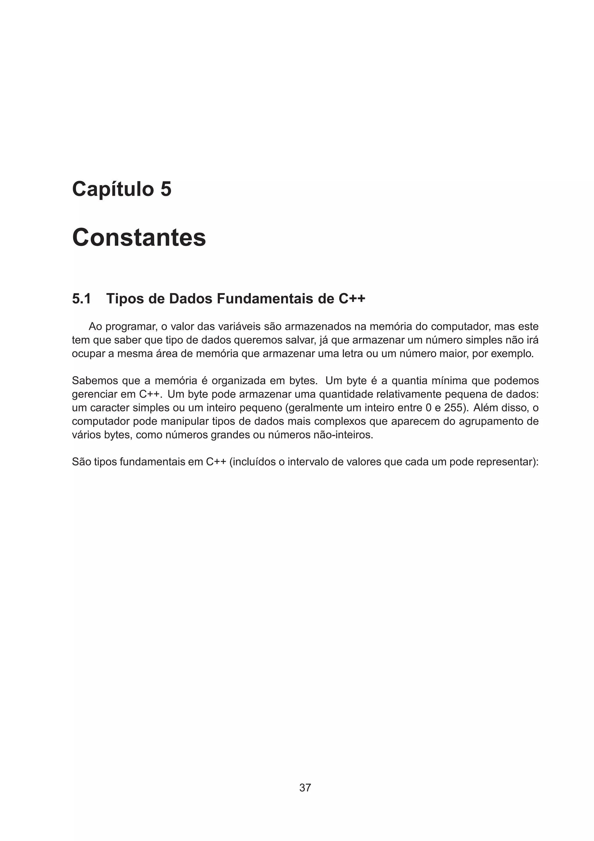 Capítulo 5
Constantes
5.1 Tipos de Dados Fundamentais de C++
Ao programar, o valor das variáveis são armazenados na memória do computador, mas este
tem que saber que tipo de dados queremos salvar, já que armazenar um número simples não irá
ocupar a mesma área de memória que armazenar uma letra ou um número maior, por exemplo.
Sabemos que a memória é organizada em bytes. Um byte é a quantia mínima que podemos
gerenciar em C++. Um byte pode armazenar uma quantidade relativamente pequena de dados:
um caracter simples ou um inteiro pequeno (geralmente um inteiro entre 0 e 255). Além disso, o
computador pode manipular tipos de dados mais complexos que aparecem do agrupamento de
vários bytes, como números grandes ou números não-inteiros.
São tipos fundamentais em C++ (incluídos o intervalo de valores que cada um pode representar):
37
 