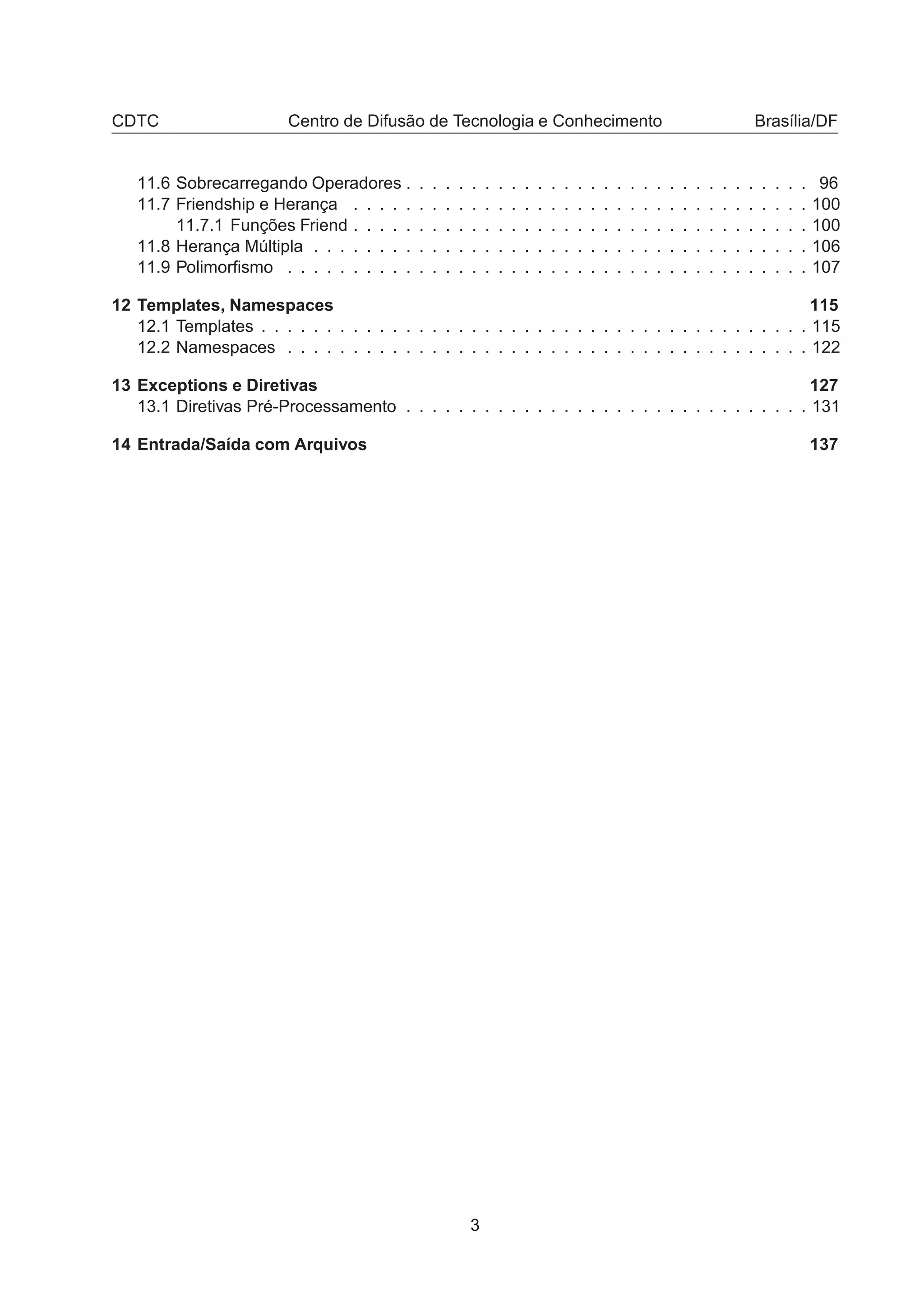 CDTC Centro de Difusão de Tecnologia e Conhecimento Brasília/DF
11.6 Sobrecarregando Operadores . . . . . . . . . . . . . . . . . . . . . . . . . . . . . . . 96
11.7 Friendship e Herança . . . . . . . . . . . . . . . . . . . . . . . . . . . . . . . . . . . 100
11.7.1 Funções Friend . . . . . . . . . . . . . . . . . . . . . . . . . . . . . . . . . . . 100
11.8 Herança Múltipla . . . . . . . . . . . . . . . . . . . . . . . . . . . . . . . . . . . . . . 106
11.9 Polimorﬁsmo . . . . . . . . . . . . . . . . . . . . . . . . . . . . . . . . . . . . . . . . 107
12 Templates, Namespaces 115
12.1 Templates . . . . . . . . . . . . . . . . . . . . . . . . . . . . . . . . . . . . . . . . . . 115
12.2 Namespaces . . . . . . . . . . . . . . . . . . . . . . . . . . . . . . . . . . . . . . . . 122
13 Exceptions e Diretivas 127
13.1 Diretivas Pré-Processamento . . . . . . . . . . . . . . . . . . . . . . . . . . . . . . . 131
14 Entrada/Saída com Arquivos 137
3
 