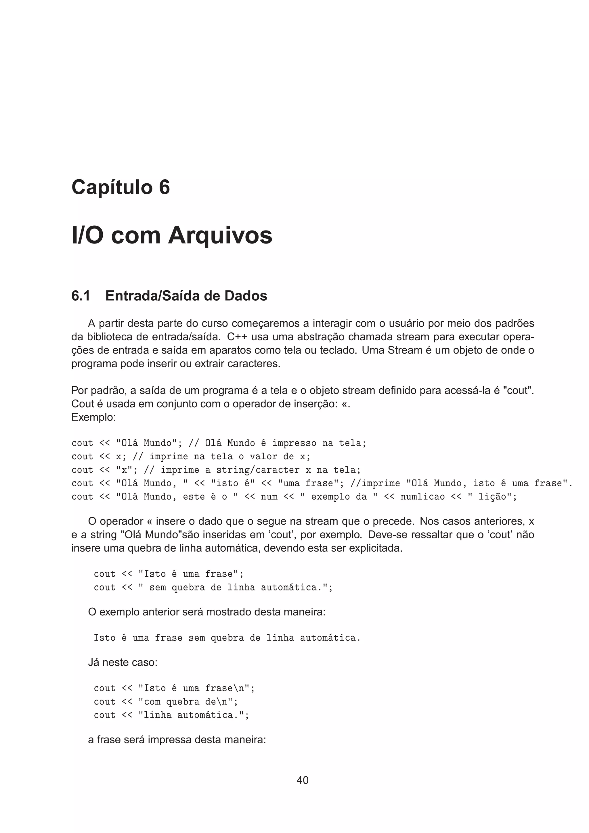 Capítulo 6
I/O com Arquivos
6.1 Entrada/Saída de Dados
A partir desta parte do curso começaremos a interagir com o usuário por meio dos padrões
da biblioteca de entrada/saída. C++ usa uma abstração chamada stream para executar opera-
ções de entrada e saída em aparatos como tela ou teclado. Uma Stream é um objeto de onde o
programa pode inserir ou extrair caracteres.
Por padrão, a saída de um programa é a tela e o objeto stream deﬁnido para acessá-la é "cout".
Cout é usada em conjunto com o operador de inserção: «.
Exemplo:

ÓÙØ ÇÐ ÅÙÒ Ó »» ÇÐ ÅÙÒ Ó ÑÔÖ ××Ó Ò Ø Ð

ÓÙØ Ü »» ÑÔÖ Ñ Ò Ø Ð Ó Ú ÐÓÖ Ü

ÓÙØ Ü »» ÑÔÖ Ñ ×ØÖ Ò »
 Ö 
Ø Ö Ü Ò Ø Ð

ÓÙØ ÇÐ ÅÙÒ Ó¸ ×ØÓ ÙÑ Ö × »» ÑÔÖ Ñ ÇÐ ÅÙÒ Ó¸ ×ØÓ ÙÑ Ö × º

ÓÙØ ÇÐ ÅÙÒ Ó¸ ×Ø Ó ÒÙÑ Ü ÑÔÐÓ ÒÙÑÐ 
 Ó Ð Ó
O operador « insere o dado que o segue na stream que o precede. Nos casos anteriores, x
e a string "Olá Mundo"são inseridas em ’cout’, por exemplo. Deve-se ressaltar que o ’cout’ não
insere uma quebra de linha automática, devendo esta ser explicitada.

ÓÙØ Á×ØÓ ÙÑ Ö ×

ÓÙØ × Ñ ÕÙ Ö Ð Ò ÙØÓÑ Ø 
 º
O exemplo anterior será mostrado desta maneira:
Á×ØÓ ÙÑ Ö × × Ñ ÕÙ Ö Ð Ò ÙØÓÑ Ø 
 º
Já neste caso:

ÓÙØ Á×ØÓ ÙÑ Ö × Ò

ÓÙØ 
ÓÑ ÕÙ Ö Ò

ÓÙØ Ð Ò ÙØÓÑ Ø 
 º
a frase será impressa desta maneira:
40
 