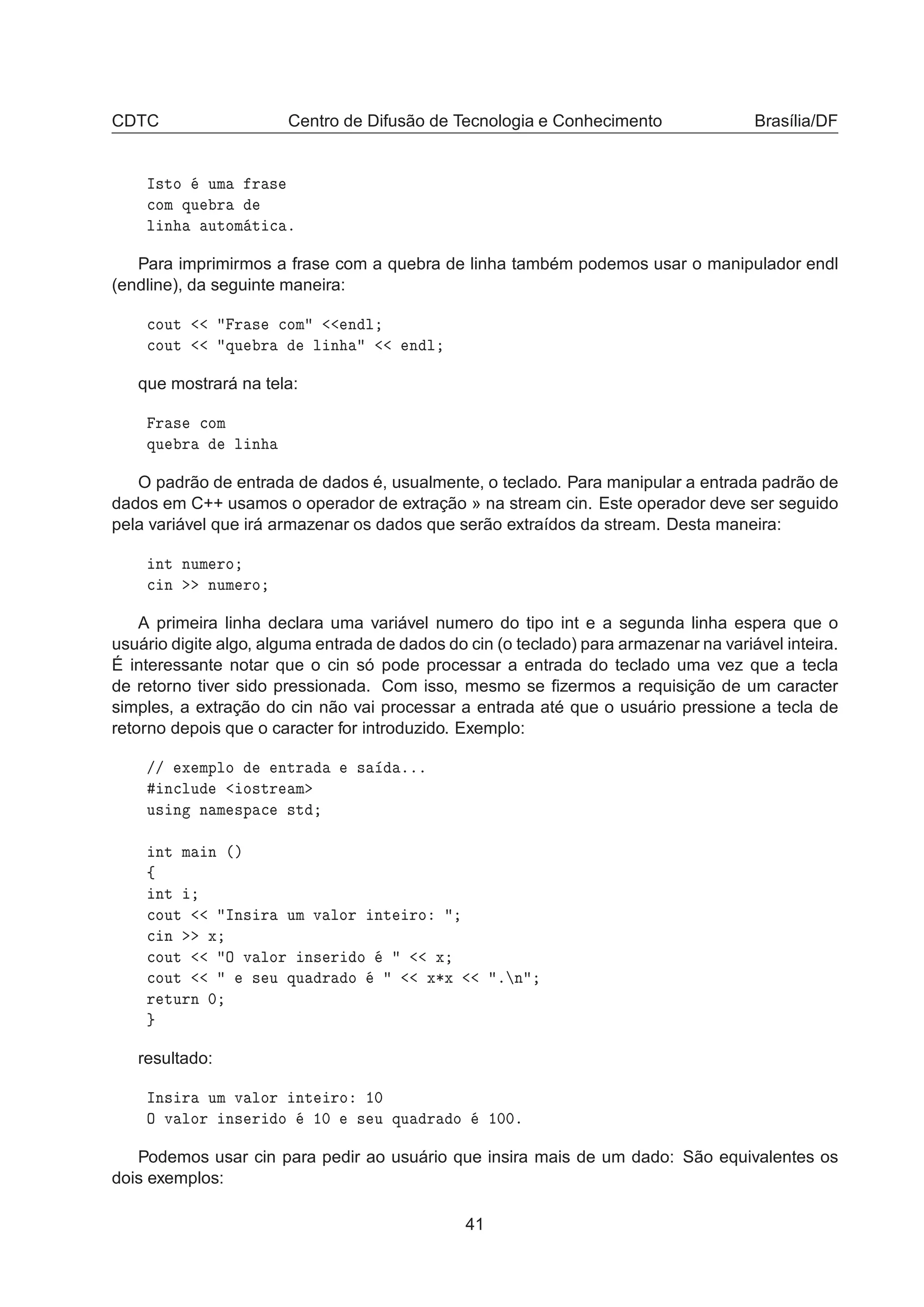 CDTC Centro de Difusão de Tecnologia e Conhecimento Brasília/DF
Á×ØÓ ÙÑ Ö ×

ÓÑ ÕÙ Ö
Ð Ò ÙØÓÑ Ø 
 º
Para imprimirmos a frase com a quebra de linha também podemos usar o manipulador endl
(endline), da seguinte maneira:

ÓÙØ Ö × 
ÓÑ Ò Ð

ÓÙØ ÕÙ Ö Ð Ò Ò Ð
que mostrará na tela:
Ö × 
ÓÑ
ÕÙ Ö Ð Ò
O padrão de entrada de dados é, usualmente, o teclado. Para manipular a entrada padrão de
dados em C++ usamos o operador de extração » na stream cin. Este operador deve ser seguido
pela variável que irá armazenar os dados que serão extraídos da stream. Desta maneira:
ÒØ ÒÙÑ ÖÓ

 Ò ÒÙÑ ÖÓ
A primeira linha declara uma variável numero do tipo int e a segunda linha espera que o
usuário digite algo, alguma entrada de dados do cin (o teclado) para armazenar na variável inteira.
É interessante notar que o cin só pode processar a entrada do teclado uma vez que a tecla
de retorno tiver sido pressionada. Com isso, mesmo se ﬁzermos a requisição de um caracter
simples, a extração do cin não vai processar a entrada até que o usuário pressione a tecla de
retorno depois que o caracter for introduzido. Exemplo:
»» Ü ÑÔÐÓ ÒØÖ × ººº
Ò
ÐÙ Ó×ØÖ Ñ
Ù× Ò Ò Ñ ×Ô 
 ×Ø
ÒØ Ñ Ò ´µ
ß
ÒØ

ÓÙØ ÁÒ× Ö ÙÑ Ú ÐÓÖ ÒØ ÖÓ

 Ò Ü

ÓÙØ Ç Ú ÐÓÖ Ò× Ö Ó Ü

ÓÙØ × Ù ÕÙ Ö Ó Ü¶Ü º Ò
Ö ØÙÖÒ ¼
resultado:
ÁÒ× Ö ÙÑ Ú ÐÓÖ ÒØ ÖÓ ½¼
Ç Ú ÐÓÖ Ò× Ö Ó ½¼ × Ù ÕÙ Ö Ó ½¼¼º
Podemos usar cin para pedir ao usuário que insira mais de um dado: São equivalentes os
dois exemplos:
41
 