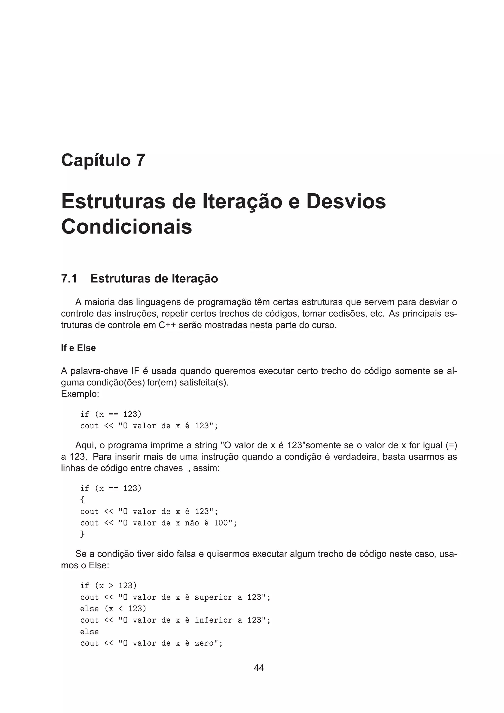 Capítulo 7
Estruturas de Iteração e Desvios
Condicionais
7.1 Estruturas de Iteração
A maioria das linguagens de programação têm certas estruturas que servem para desviar o
controle das instruções, repetir certos trechos de códigos, tomar cedisões, etc. As principais es-
truturas de controle em C++ serão mostradas nesta parte do curso.
If e Else
A palavra-chave IF é usada quando queremos executar certo trecho do código somente se al-
guma condição(ões) for(em) satisfeita(s).
Exemplo:
´Ü ½¾¿µ

ÓÙØ Ç Ú ÐÓÖ Ü ½¾¿
Aqui, o programa imprime a string "O valor de x é 123"somente se o valor de x for igual (=)
a 123. Para inserir mais de uma instrução quando a condição é verdadeira, basta usarmos as
linhas de código entre chaves , assim:
´Ü ½¾¿µ
ß

ÓÙØ Ç Ú ÐÓÖ Ü ½¾¿

ÓÙØ Ç Ú ÐÓÖ Ü Ò Ó ½¼¼
Se a condição tiver sido falsa e quisermos executar algum trecho de código neste caso, usa-
mos o Else:
´Ü ½¾¿µ

ÓÙØ Ç Ú ÐÓÖ Ü ×ÙÔ Ö ÓÖ ½¾¿
Ð× ´Ü ½¾¿µ

ÓÙØ Ç Ú ÐÓÖ Ü Ò Ö ÓÖ ½¾¿
Ð×

ÓÙØ Ç Ú ÐÓÖ Ü Þ ÖÓ
44
 