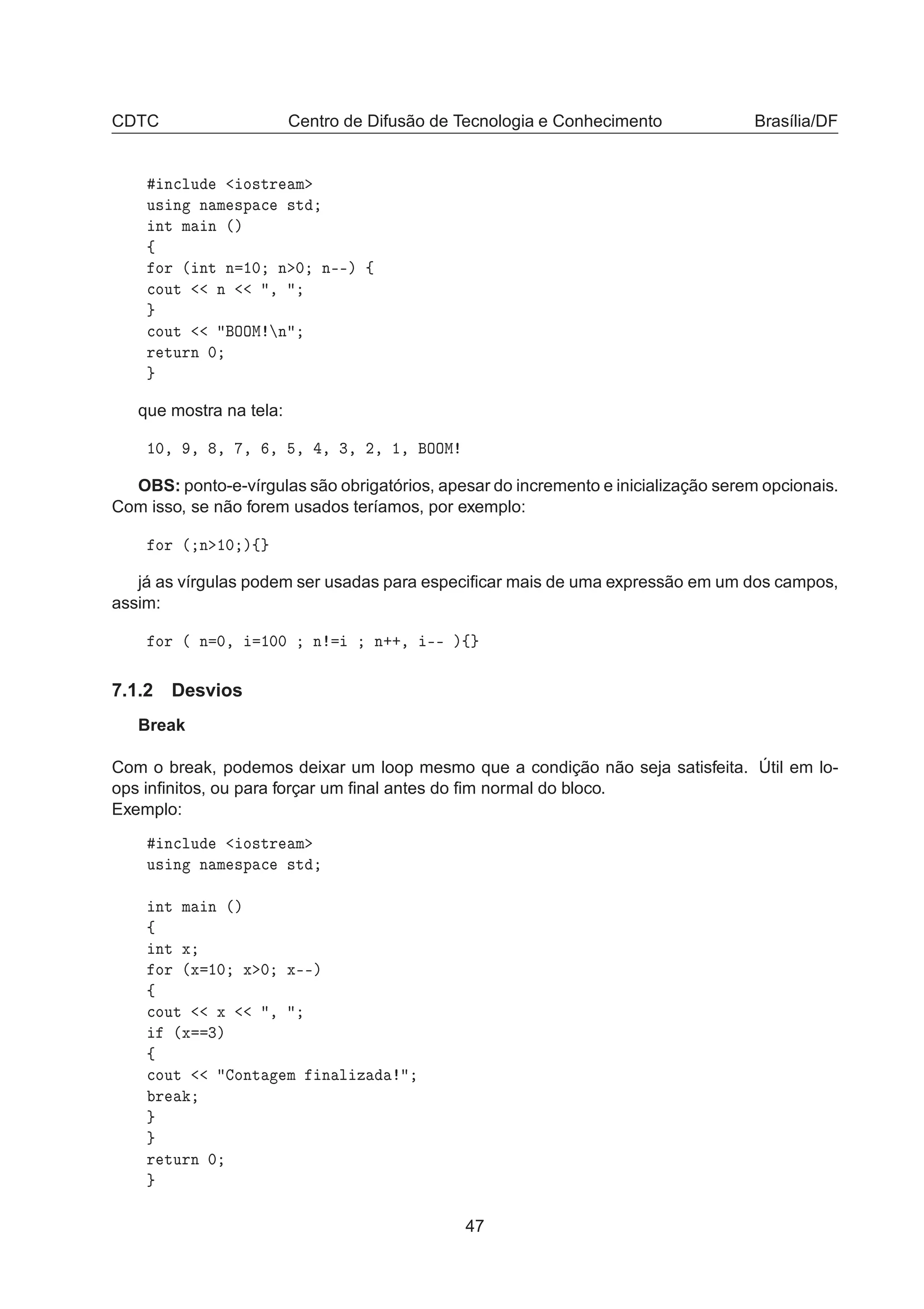 CDTC Centro de Difusão de Tecnologia e Conhecimento Brasília/DF
Ò
ÐÙ Ó×ØÖ Ñ
Ù× Ò Ò Ñ ×Ô 
 ×Ø
ÒØ Ñ Ò ´µ
ß
ÓÖ ´ ÒØ Ò ½¼ Ò ¼ Ò¹¹µ ß

ÓÙØ Ò ¸

ÓÙØ ÇÇÅ Ò
Ö ØÙÖÒ ¼
que mostra na tela:
½¼¸ ¸ ¸ ¸ ¸ ¸ ¸ ¿¸ ¾¸ ½¸ ÇÇÅ
OBS: ponto-e-vírgulas são obrigatórios, apesar do incremento e inicialização serem opcionais.
Com isso, se não forem usados teríamos, por exemplo:
ÓÖ ´ Ò ½¼ µß
já as vírgulas podem ser usadas para especiﬁcar mais de uma expressão em um dos campos,
assim:
ÓÖ ´ Ò ¼¸ ½¼¼ Ò Ò··¸ ¹¹ µß
7.1.2 Desvios
Break
Com o break, podemos deixar um loop mesmo que a condição não seja satisfeita. Útil em lo-
ops inﬁnitos, ou para forçar um ﬁnal antes do ﬁm normal do bloco.
Exemplo:
Ò
ÐÙ Ó×ØÖ Ñ
Ù× Ò Ò Ñ ×Ô 
 ×Ø
ÒØ Ñ Ò ´µ
ß
ÒØ Ü
ÓÖ ´Ü ½¼ Ü ¼ Ü¹¹µ
ß

ÓÙØ Ü ¸
´Ü ¿µ
ß

ÓÙØ ÓÒØ Ñ Ò Ð Þ
Ö
Ö ØÙÖÒ ¼
47
 