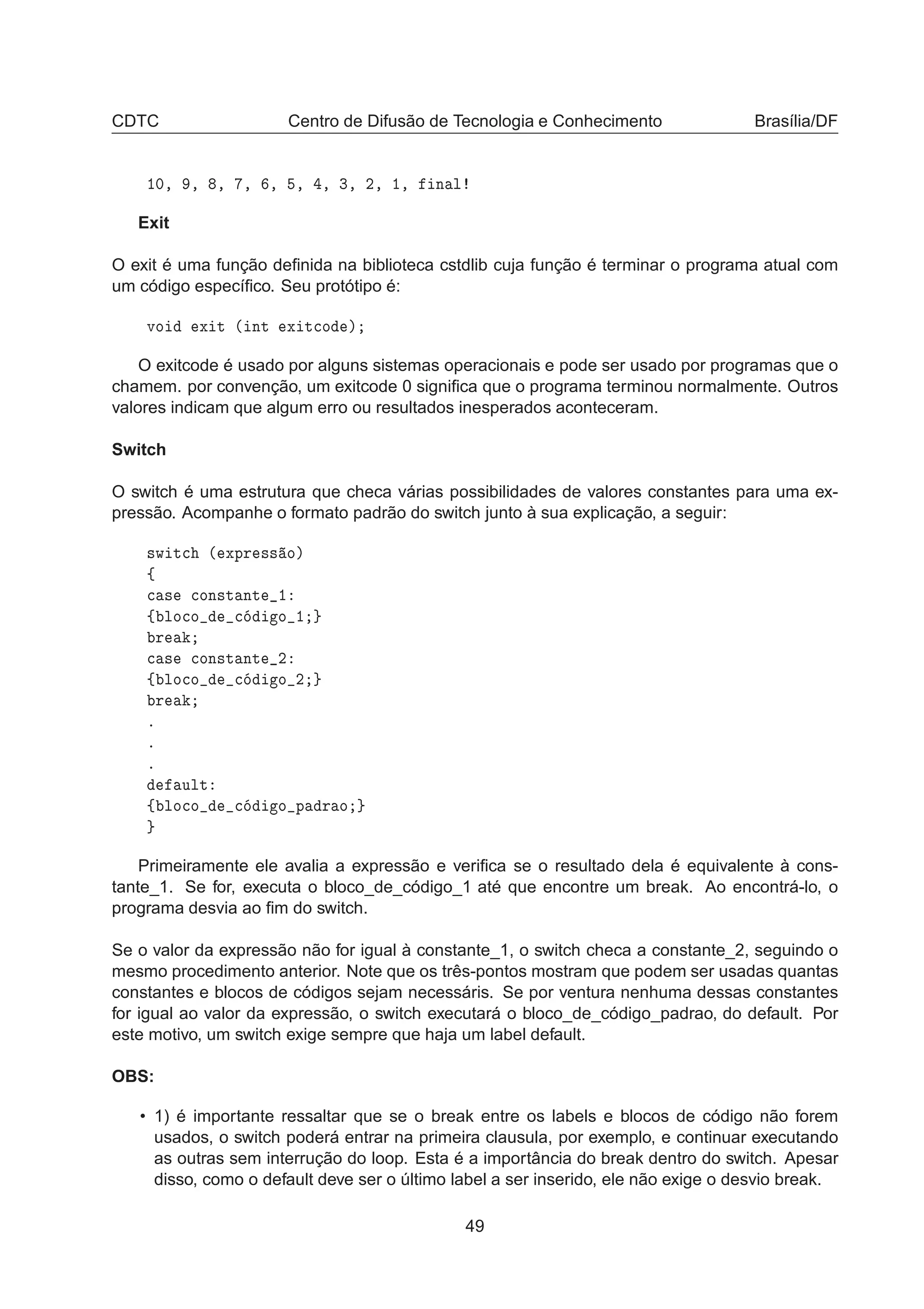 CDTC Centro de Difusão de Tecnologia e Conhecimento Brasília/DF
½¼¸ ¸ ¸ ¸ ¸ ¸ ¸ ¿¸ ¾¸ ½¸ Ò Ð
Exit
O exit é uma função deﬁnida na biblioteca cstdlib cuja função é terminar o programa atual com
um código especíﬁco. Seu protótipo é:
ÚÓ Ü Ø ´ ÒØ Ü Ø
Ó µ
O exitcode é usado por alguns sistemas operacionais e pode ser usado por programas que o
chamem. por convenção, um exitcode 0 signiﬁca que o programa terminou normalmente. Outros
valores indicam que algum erro ou resultados inesperados aconteceram.
Switch
O switch é uma estrutura que checa várias possibilidades de valores constantes para uma ex-
pressão. Acompanhe o formato padrão do switch junto à sua explicação, a seguir:
×Û Ø
 ´ ÜÔÖ ×× Óµ
ß

 × 
ÓÒ×Ø ÒØ ½
ß ÐÓ
Ó 
 Ó ½
Ö

 × 
ÓÒ×Ø ÒØ ¾
ß ÐÓ
Ó 
 Ó ¾
Ö
º
º
º
ÙÐØ
ß ÐÓ
Ó 
 Ó Ô Ö Ó
Primeiramente ele avalia a expressão e veriﬁca se o resultado dela é equivalente à cons-
tante_1. Se for, executa o bloco_de_código_1 até que encontre um break. Ao encontrá-lo, o
programa desvia ao ﬁm do switch.
Se o valor da expressão não for igual à constante_1, o switch checa a constante_2, seguindo o
mesmo procedimento anterior. Note que os três-pontos mostram que podem ser usadas quantas
constantes e blocos de códigos sejam necessáris. Se por ventura nenhuma dessas constantes
for igual ao valor da expressão, o switch executará o bloco_de_código_padrao, do default. Por
este motivo, um switch exige sempre que haja um label default.
OBS:
• 1) é importante ressaltar que se o break entre os labels e blocos de código não forem
usados, o switch poderá entrar na primeira clausula, por exemplo, e continuar executando
as outras sem interrução do loop. Esta é a importância do break dentro do switch. Apesar
disso, como o default deve ser o último label a ser inserido, ele não exige o desvio break.
49
 