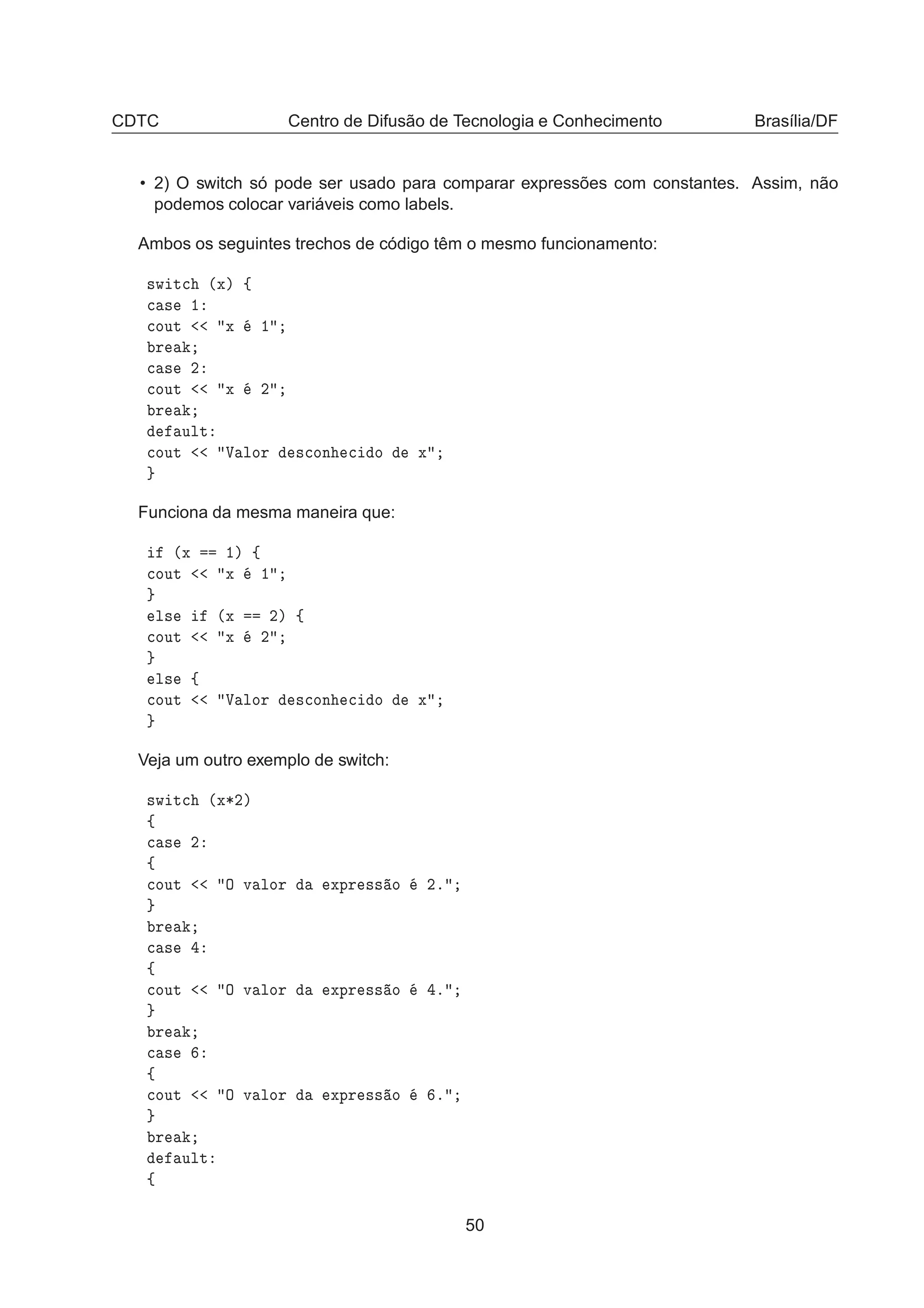 CDTC Centro de Difusão de Tecnologia e Conhecimento Brasília/DF
• 2) O switch só pode ser usado para comparar expressões com constantes. Assim, não
podemos colocar variáveis como labels.
Ambos os seguintes trechos de código têm o mesmo funcionamento:
×Û Ø
 ´Üµ ß

 × ½

ÓÙØ Ü ½
Ö

 × ¾

ÓÙØ Ü ¾
Ö
ÙÐØ

ÓÙØ Î ÐÓÖ ×
ÓÒ 
 Ó Ü
Funciona da mesma maneira que:
´Ü ½µ ß

ÓÙØ Ü ½
Ð× ´Ü ¾µ ß

ÓÙØ Ü ¾
Ð× ß

ÓÙØ Î ÐÓÖ ×
ÓÒ 
 Ó Ü
Veja um outro exemplo de switch:
×Û Ø
 ´Ü¶¾µ
ß

 × ¾
ß

ÓÙØ Ç Ú ÐÓÖ ÜÔÖ ×× Ó ¾º
Ö

 ×
ß

ÓÙØ Ç Ú ÐÓÖ ÜÔÖ ×× Ó º
Ö

 ×
ß

ÓÙØ Ç Ú ÐÓÖ ÜÔÖ ×× Ó º
Ö
ÙÐØ
ß
50
 