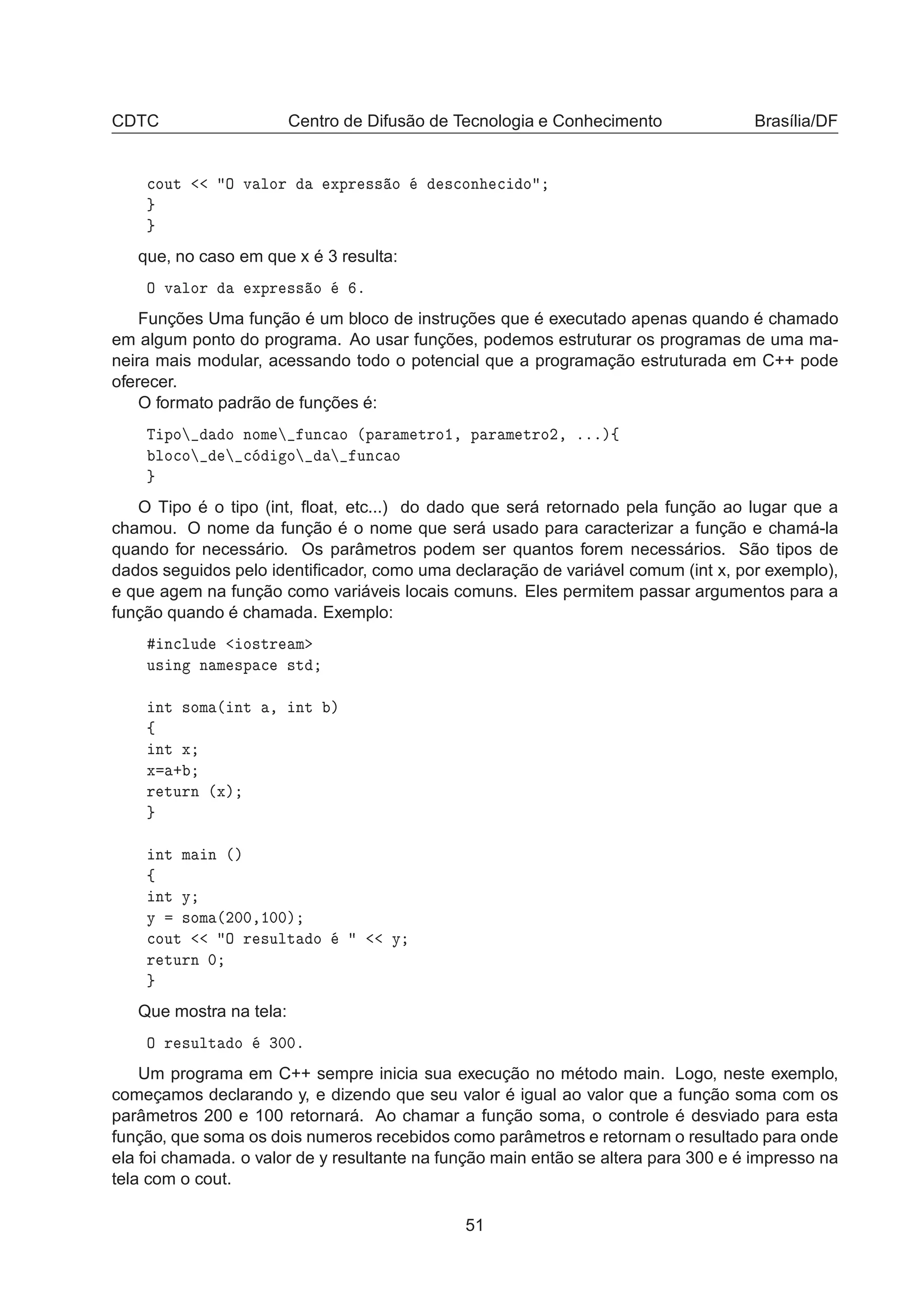 CDTC Centro de Difusão de Tecnologia e Conhecimento Brasília/DF

ÓÙØ Ç Ú ÐÓÖ ÜÔÖ ×× Ó ×
ÓÒ 
 Ó
que, no caso em que x é 3 resulta:
Ç Ú ÐÓÖ ÜÔÖ ×× Ó º
Funções Uma função é um bloco de instruções que é executado apenas quando é chamado
em algum ponto do programa. Ao usar funções, podemos estruturar os programas de uma ma-
neira mais modular, acessando todo o potencial que a programação estruturada em C++ pode
oferecer.
O formato padrão de funções é:
Ì ÔÓ Ó ÒÓÑ ÙÒ
 Ó ´Ô Ö Ñ ØÖÓ½¸ Ô Ö Ñ ØÖÓ¾¸ ºººµß
ÐÓ
Ó 
 Ó ÙÒ
 Ó
O Tipo é o tipo (int, ﬂoat, etc...) do dado que será retornado pela função ao lugar que a
chamou. O nome da função é o nome que será usado para caracterizar a função e chamá-la
quando for necessário. Os parâmetros podem ser quantos forem necessários. São tipos de
dados seguidos pelo identiﬁcador, como uma declaração de variável comum (int x, por exemplo),
e que agem na função como variáveis locais comuns. Eles permitem passar argumentos para a
função quando é chamada. Exemplo:
Ò
ÐÙ Ó×ØÖ Ñ
Ù× Ò Ò Ñ ×Ô 
 ×Ø
ÒØ ×ÓÑ ´ ÒØ ¸ ÒØ µ
ß
ÒØ Ü
Ü ·
Ö ØÙÖÒ ´Üµ
ÒØ Ñ Ò ´µ
ß
ÒØ Ý
Ý ×ÓÑ ´¾¼¼¸½¼¼µ

ÓÙØ Ç Ö ×ÙÐØ Ó Ý
Ö ØÙÖÒ ¼
Que mostra na tela:
Ç Ö ×ÙÐØ Ó ¿¼¼º
Um programa em C++ sempre inicia sua execução no método main. Logo, neste exemplo,
começamos declarando y, e dizendo que seu valor é igual ao valor que a função soma com os
parâmetros 200 e 100 retornará. Ao chamar a função soma, o controle é desviado para esta
função, que soma os dois numeros recebidos como parâmetros e retornam o resultado para onde
ela foi chamada. o valor de y resultante na função main então se altera para 300 e é impresso na
tela com o cout.
51
 