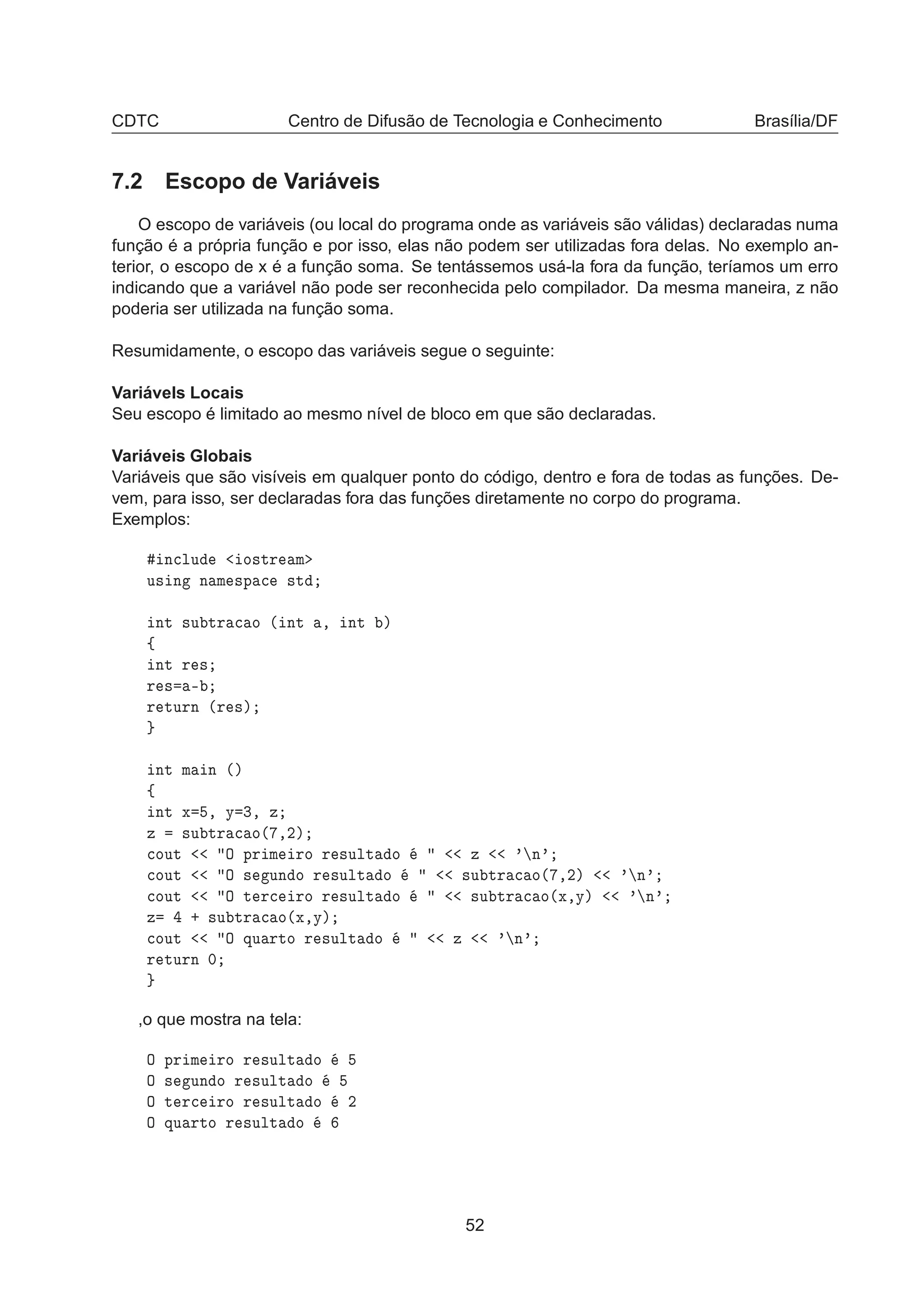 CDTC Centro de Difusão de Tecnologia e Conhecimento Brasília/DF
7.2 Escopo de Variáveis
O escopo de variáveis (ou local do programa onde as variáveis são válidas) declaradas numa
função é a própria função e por isso, elas não podem ser utilizadas fora delas. No exemplo an-
terior, o escopo de x é a função soma. Se tentássemos usá-la fora da função, teríamos um erro
indicando que a variável não pode ser reconhecida pelo compilador. Da mesma maneira, z não
poderia ser utilizada na função soma.
Resumidamente, o escopo das variáveis segue o seguinte:
Variávels Locais
Seu escopo é limitado ao mesmo nível de bloco em que são declaradas.
Variáveis Globais
Variáveis que são visíveis em qualquer ponto do código, dentro e fora de todas as funções. De-
vem, para isso, ser declaradas fora das funções diretamente no corpo do programa.
Exemplos:
Ò
ÐÙ Ó×ØÖ Ñ
Ù× Ò Ò Ñ ×Ô 
 ×Ø
ÒØ ×Ù ØÖ 
 Ó ´ ÒØ ¸ ÒØ µ
ß
ÒØ Ö ×
Ö × ¹
Ö ØÙÖÒ ´Ö ×µ
ÒØ Ñ Ò ´µ
ß
ÒØ Ü ¸ Ý ¿¸ Þ
Þ ×Ù ØÖ 
 Ó´ ¸¾µ

ÓÙØ Ç ÔÖ Ñ ÖÓ Ö ×ÙÐØ Ó Þ ³ Ò³

ÓÙØ Ç × ÙÒ Ó Ö ×ÙÐØ Ó ×Ù ØÖ 
 Ó´ ¸¾µ ³ Ò³

ÓÙØ Ç Ø Ö
 ÖÓ Ö ×ÙÐØ Ó ×Ù ØÖ 
 Ó´Ü¸Ýµ ³ Ò³
Þ · ×Ù ØÖ 
 Ó´Ü¸Ýµ

ÓÙØ Ç ÕÙ ÖØÓ Ö ×ÙÐØ Ó Þ ³ Ò³
Ö ØÙÖÒ ¼
,o que mostra na tela:
Ç ÔÖ Ñ ÖÓ Ö ×ÙÐØ Ó
Ç × ÙÒ Ó Ö ×ÙÐØ Ó
Ç Ø Ö
 ÖÓ Ö ×ÙÐØ Ó ¾
Ç ÕÙ ÖØÓ Ö ×ÙÐØ Ó
52
 