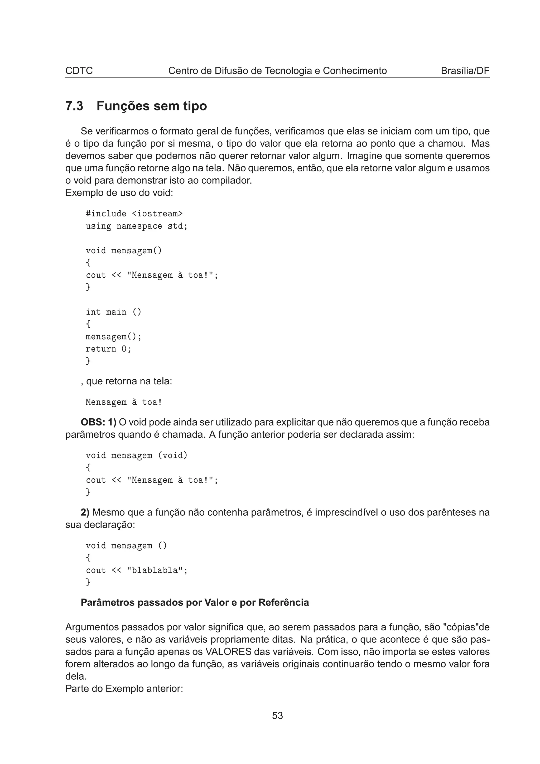 CDTC Centro de Difusão de Tecnologia e Conhecimento Brasília/DF
7.3 Funções sem tipo
Se veriﬁcarmos o formato geral de funções, veriﬁcamos que elas se iniciam com um tipo, que
é o tipo da função por si mesma, o tipo do valor que ela retorna ao ponto que a chamou. Mas
devemos saber que podemos não querer retornar valor algum. Imagine que somente queremos
que uma função retorne algo na tela. Não queremos, então, que ela retorne valor algum e usamos
o void para demonstrar isto ao compilador.
Exemplo de uso do void:
Ò
ÐÙ Ó×ØÖ Ñ
Ù× Ò Ò Ñ ×Ô 
 ×Ø
ÚÓ Ñ Ò× Ñ´µ
ß

ÓÙØ Å Ò× Ñ ØÓ
ÒØ Ñ Ò ´µ
ß
Ñ Ò× Ñ´µ
Ö ØÙÖÒ ¼
, que retorna na tela:
Å Ò× Ñ ØÓ
OBS: 1) O void pode ainda ser utilizado para explicitar que não queremos que a função receba
parâmetros quando é chamada. A função anterior poderia ser declarada assim:
ÚÓ Ñ Ò× Ñ ´ÚÓ µ
ß

ÓÙØ Å Ò× Ñ ØÓ
2) Mesmo que a função não contenha parâmetros, é imprescindível o uso dos parênteses na
sua declaração:
ÚÓ Ñ Ò× Ñ ´µ
ß

ÓÙØ Ð Ð Ð
Parâmetros passados por Valor e por Referência
Argumentos passados por valor signiﬁca que, ao serem passados para a função, são "cópias"de
seus valores, e não as variáveis propriamente ditas. Na prática, o que acontece é que são pas-
sados para a função apenas os VALORES das variáveis. Com isso, não importa se estes valores
forem alterados ao longo da função, as variáveis originais continuarão tendo o mesmo valor fora
dela.
Parte do Exemplo anterior:
53
 