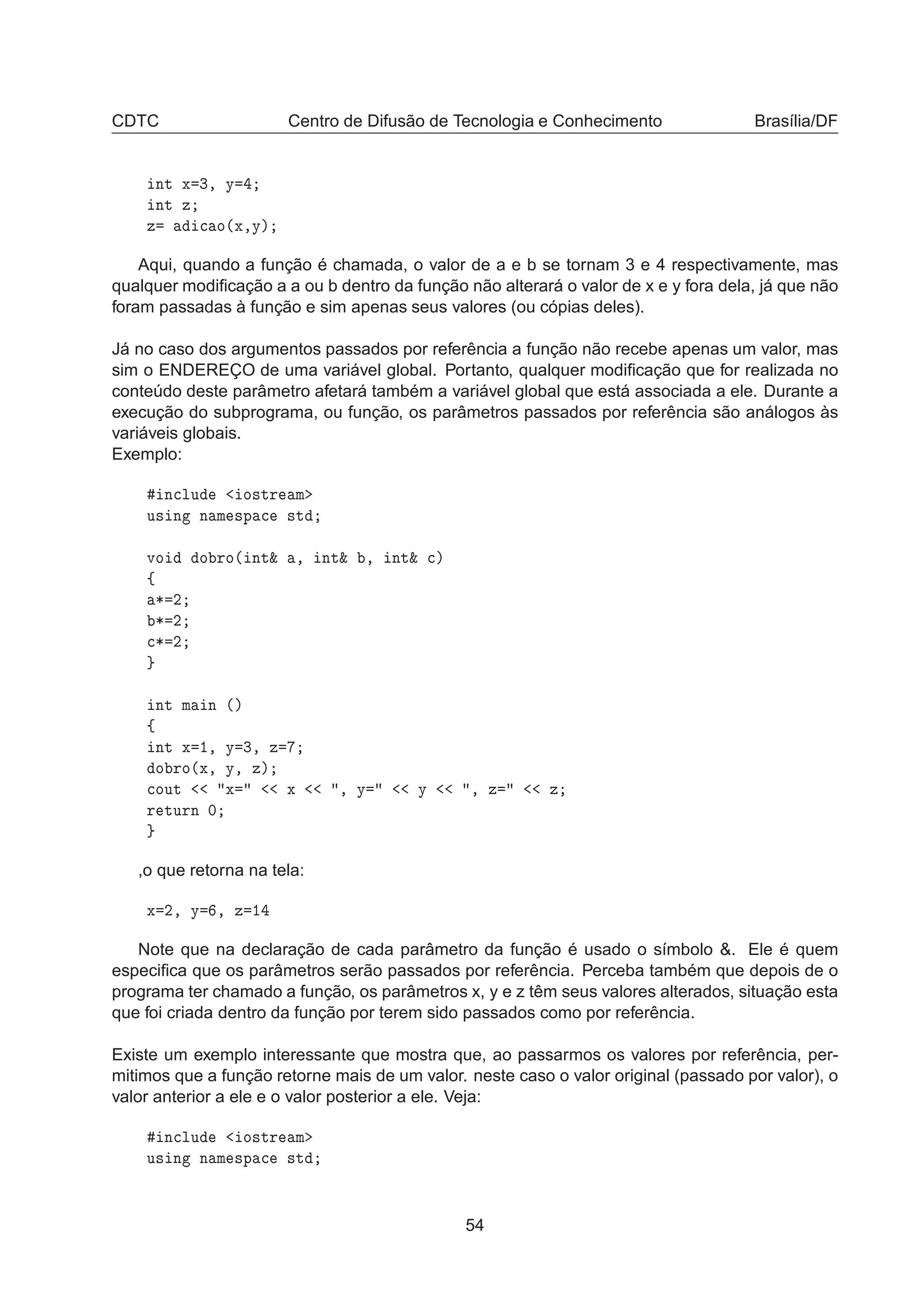 CDTC Centro de Difusão de Tecnologia e Conhecimento Brasília/DF
ÒØ Ü ¿¸ Ý
ÒØ Þ
Þ 
 Ó´Ü¸Ýµ
Aqui, quando a função é chamada, o valor de a e b se tornam 3 e 4 respectivamente, mas
qualquer modiﬁcação a a ou b dentro da função não alterará o valor de x e y fora dela, já que não
foram passadas à função e sim apenas seus valores (ou cópias deles).
Já no caso dos argumentos passados por referência a função não recebe apenas um valor, mas
sim o ENDEREÇO de uma variável global. Portanto, qualquer modiﬁcação que for realizada no
conteúdo deste parâmetro afetará também a variável global que está associada a ele. Durante a
execução do subprograma, ou função, os parâmetros passados por referência são análogos às
variáveis globais.
Exemplo:
Ò
ÐÙ Ó×ØÖ Ñ
Ù× Ò Ò Ñ ×Ô 
 ×Ø
ÚÓ Ó ÖÓ´ ÒØ² ¸ ÒØ² ¸ ÒØ² 
µ
ß
¶ ¾
¶ ¾

¶ ¾
ÒØ Ñ Ò ´µ
ß
ÒØ Ü ½¸ Ý ¿¸ Þ
Ó ÖÓ´Ü¸ Ý¸ Þµ

ÓÙØ Ü Ü ¸ Ý Ý ¸ Þ Þ
Ö ØÙÖÒ ¼
,o que retorna na tela:
Ü ¾¸ Ý ¸ Þ ½
Note que na declaração de cada parâmetro da função é usado o símbolo &. Ele é quem
especiﬁca que os parâmetros serão passados por referência. Perceba também que depois de o
programa ter chamado a função, os parâmetros x, y e z têm seus valores alterados, situação esta
que foi criada dentro da função por terem sido passados como por referência.
Existe um exemplo interessante que mostra que, ao passarmos os valores por referência, per-
mitimos que a função retorne mais de um valor. neste caso o valor original (passado por valor), o
valor anterior a ele e o valor posterior a ele. Veja:
Ò
ÐÙ Ó×ØÖ Ñ
Ù× Ò Ò Ñ ×Ô 
 ×Ø
54
 