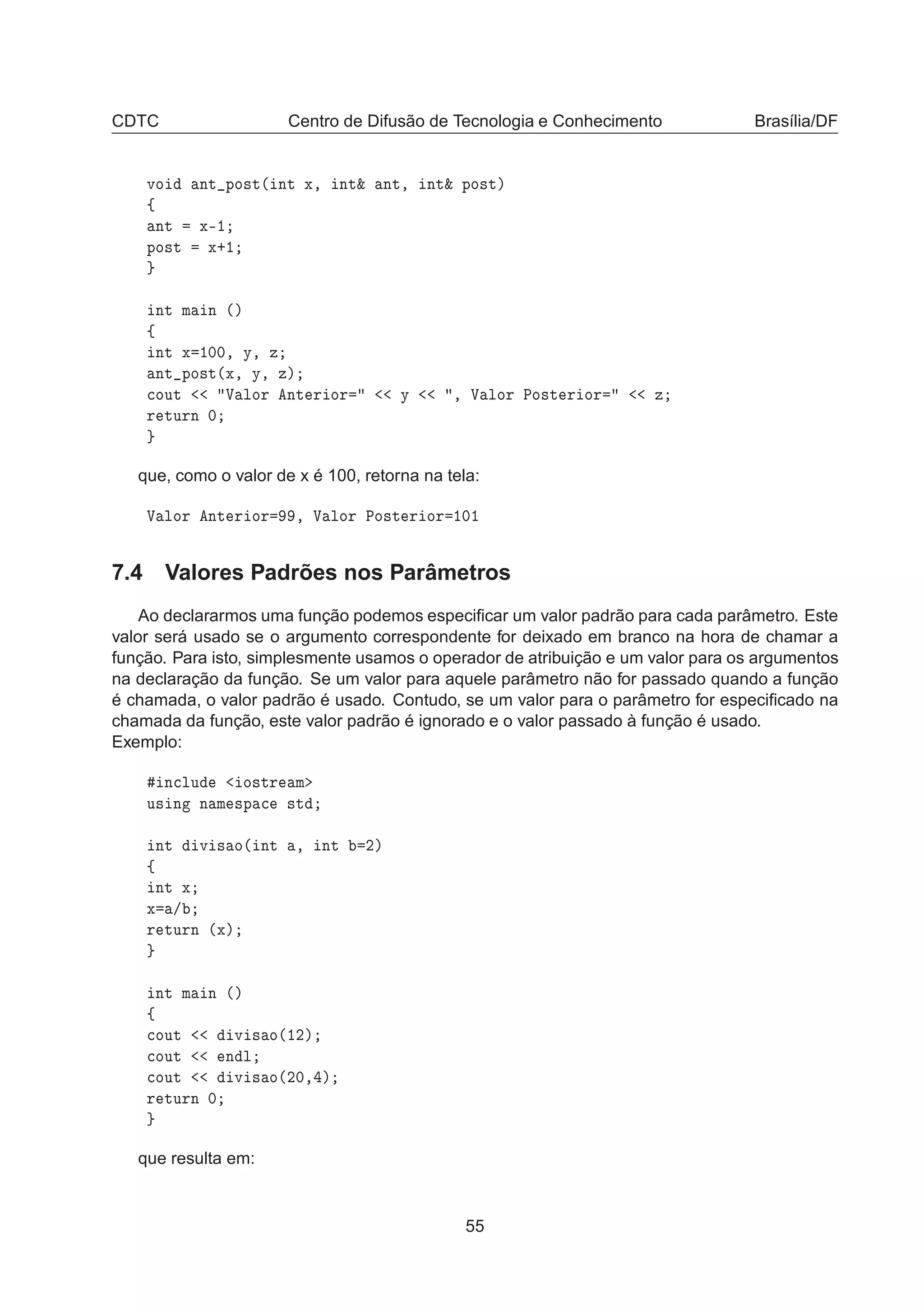 CDTC Centro de Difusão de Tecnologia e Conhecimento Brasília/DF
ÚÓ ÒØ ÔÓ×Ø´ ÒØ Ü¸ ÒØ² ÒØ¸ ÒØ² ÔÓ×Øµ
ß
ÒØ Ü¹½
ÔÓ×Ø Ü·½
ÒØ Ñ Ò ´µ
ß
ÒØ Ü ½¼¼¸ Ý¸ Þ
ÒØ ÔÓ×Ø´Ü¸ Ý¸ Þµ

ÓÙØ Î ÐÓÖ ÒØ Ö ÓÖ Ý ¸ Î ÐÓÖ ÈÓ×Ø Ö ÓÖ Þ
Ö ØÙÖÒ ¼
que, como o valor de x é 100, retorna na tela:
Î ÐÓÖ ÒØ Ö ÓÖ ¸ Î ÐÓÖ ÈÓ×Ø Ö ÓÖ ½¼½
7.4 Valores Padrões nos Parâmetros
Ao declararmos uma função podemos especiﬁcar um valor padrão para cada parâmetro. Este
valor será usado se o argumento correspondente for deixado em branco na hora de chamar a
função. Para isto, simplesmente usamos o operador de atribuição e um valor para os argumentos
na declaração da função. Se um valor para aquele parâmetro não for passado quando a função
é chamada, o valor padrão é usado. Contudo, se um valor para o parâmetro for especiﬁcado na
chamada da função, este valor padrão é ignorado e o valor passado à função é usado.
Exemplo:
Ò
ÐÙ Ó×ØÖ Ñ
Ù× Ò Ò Ñ ×Ô 
 ×Ø
ÒØ Ú × Ó´ ÒØ ¸ ÒØ ¾µ
ß
ÒØ Ü
Ü »
Ö ØÙÖÒ ´Üµ
ÒØ Ñ Ò ´µ
ß

ÓÙØ Ú × Ó´½¾µ

ÓÙØ Ò Ð

ÓÙØ Ú × Ó´¾¼¸ µ
Ö ØÙÖÒ ¼
que resulta em:
55
 