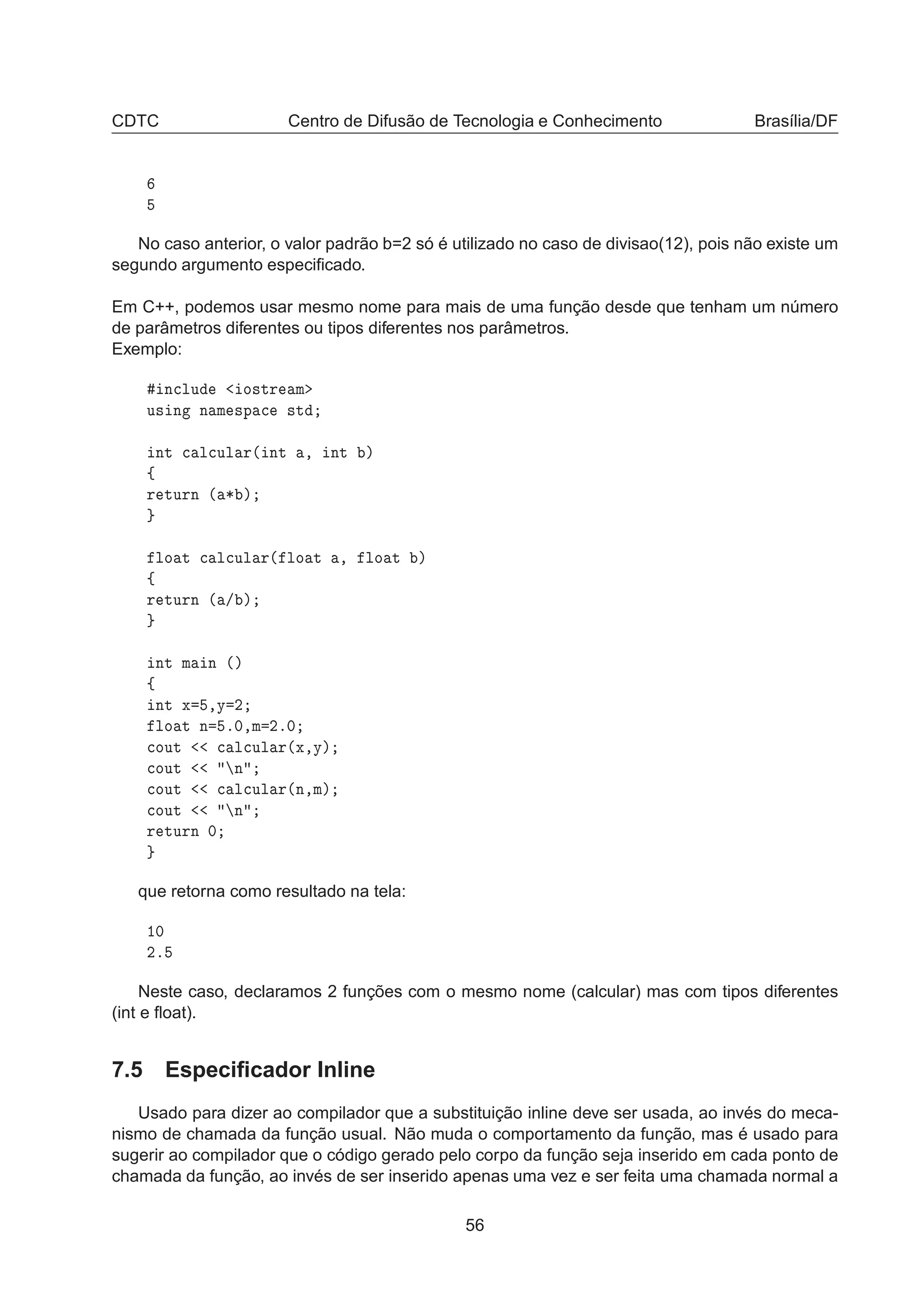 CDTC Centro de Difusão de Tecnologia e Conhecimento Brasília/DF
No caso anterior, o valor padrão b=2 só é utilizado no caso de divisao(12), pois não existe um
segundo argumento especiﬁcado.
Em C++, podemos usar mesmo nome para mais de uma função desde que tenham um número
de parâmetros diferentes ou tipos diferentes nos parâmetros.
Exemplo:
Ò
ÐÙ Ó×ØÖ Ñ
Ù× Ò Ò Ñ ×Ô 
 ×Ø
ÒØ 
 Ð
ÙÐ Ö´ ÒØ ¸ ÒØ µ
ß
Ö ØÙÖÒ ´ ¶ µ
ÐÓ Ø 
 Ð
ÙÐ Ö´ ÐÓ Ø ¸ ÐÓ Ø µ
ß
Ö ØÙÖÒ ´ » µ
ÒØ Ñ Ò ´µ
ß
ÒØ Ü ¸Ý ¾
ÐÓ Ø Ò º¼¸Ñ ¾º¼

ÓÙØ 
 Ð
ÙÐ Ö´Ü¸Ýµ

ÓÙØ Ò

ÓÙØ 
 Ð
ÙÐ Ö´Ò¸Ñµ

ÓÙØ Ò
Ö ØÙÖÒ ¼
que retorna como resultado na tela:
½¼
¾º
Neste caso, declaramos 2 funções com o mesmo nome (calcular) mas com tipos diferentes
(int e ﬂoat).
7.5 Especiﬁcador Inline
Usado para dizer ao compilador que a substituição inline deve ser usada, ao invés do meca-
nismo de chamada da função usual. Não muda o comportamento da função, mas é usado para
sugerir ao compilador que o código gerado pelo corpo da função seja inserido em cada ponto de
chamada da função, ao invés de ser inserido apenas uma vez e ser feita uma chamada normal a
56
 