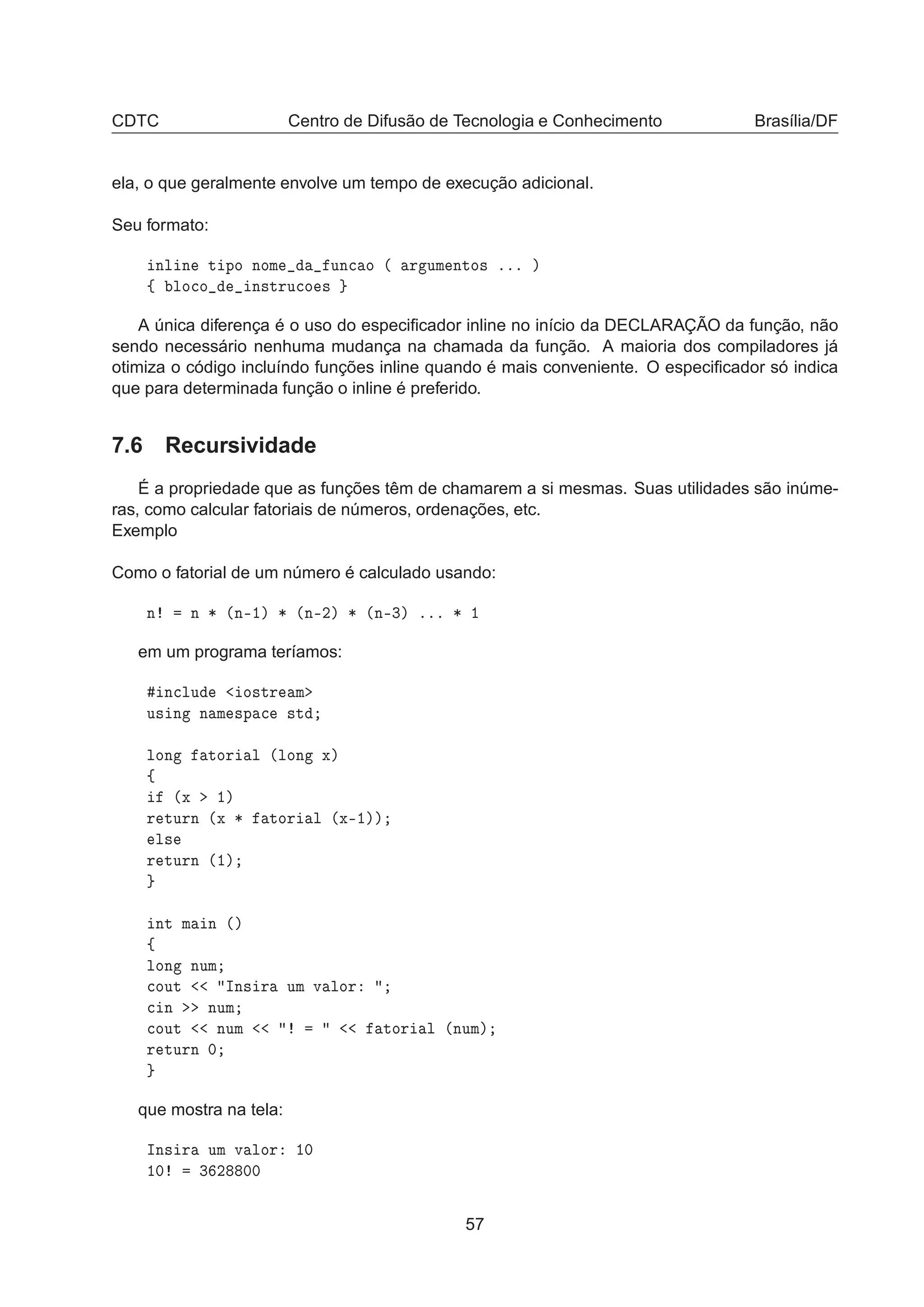 CDTC Centro de Difusão de Tecnologia e Conhecimento Brasília/DF
ela, o que geralmente envolve um tempo de execução adicional.
Seu formato:
ÒÐ Ò Ø ÔÓ ÒÓÑ ÙÒ
 Ó ´ Ö ÙÑ ÒØÓ× ººº µ
ß ÐÓ
Ó Ò×ØÖÙ
Ó ×
A única diferença é o uso do especiﬁcador inline no início da DECLARAÇÃO da função, não
sendo necessário nenhuma mudança na chamada da função. A maioria dos compiladores já
otimiza o código incluíndo funções inline quando é mais conveniente. O especiﬁcador só indica
que para determinada função o inline é preferido.
7.6 Recursividade
É a propriedade que as funções têm de chamarem a si mesmas. Suas utilidades são inúme-
ras, como calcular fatoriais de números, ordenações, etc.
Exemplo
Como o fatorial de um número é calculado usando:
Ò Ò ¶ ´Ò¹½µ ¶ ´Ò¹¾µ ¶ ´Ò¹¿µ ººº ¶ ½
em um programa teríamos:
Ò
ÐÙ Ó×ØÖ Ñ
Ù× Ò Ò Ñ ×Ô 
 ×Ø
ÐÓÒ ØÓÖ Ð ´ÐÓÒ Üµ
ß
´Ü ½µ
Ö ØÙÖÒ ´Ü ¶ ØÓÖ Ð ´Ü¹½µµ
Ð×
Ö ØÙÖÒ ´½µ
ÒØ Ñ Ò ´µ
ß
ÐÓÒ ÒÙÑ

ÓÙØ ÁÒ× Ö ÙÑ Ú ÐÓÖ

 Ò ÒÙÑ

ÓÙØ ÒÙÑ ØÓÖ Ð ´ÒÙÑµ
Ö ØÙÖÒ ¼
que mostra na tela:
ÁÒ× Ö ÙÑ Ú ÐÓÖ ½¼
½¼ ¿ ¾ ¼¼
57
 