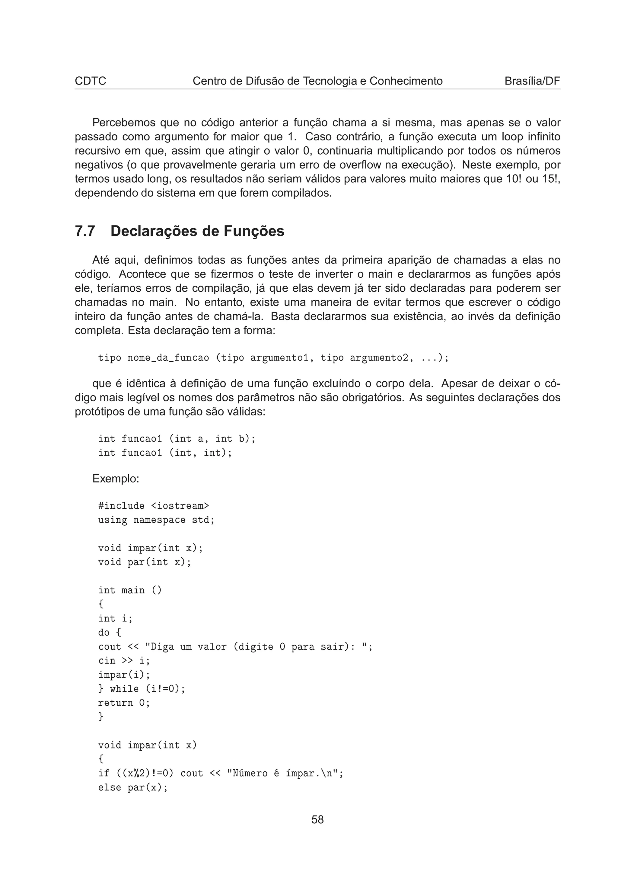 CDTC Centro de Difusão de Tecnologia e Conhecimento Brasília/DF
Percebemos que no código anterior a função chama a si mesma, mas apenas se o valor
passado como argumento for maior que 1. Caso contrário, a função executa um loop inﬁnito
recursivo em que, assim que atingir o valor 0, continuaria multiplicando por todos os números
negativos (o que provavelmente geraria um erro de overﬂow na execução). Neste exemplo, por
termos usado long, os resultados não seriam válidos para valores muito maiores que 10! ou 15!,
dependendo do sistema em que forem compilados.
7.7 Declarações de Funções
Até aqui, deﬁnimos todas as funções antes da primeira aparição de chamadas a elas no
código. Acontece que se ﬁzermos o teste de inverter o main e declararmos as funções após
ele, teríamos erros de compilação, já que elas devem já ter sido declaradas para poderem ser
chamadas no main. No entanto, existe uma maneira de evitar termos que escrever o código
inteiro da função antes de chamá-la. Basta declararmos sua existência, ao invés da deﬁnição
completa. Esta declaração tem a forma:
Ø ÔÓ ÒÓÑ ÙÒ
 Ó ´Ø ÔÓ Ö ÙÑ ÒØÓ½¸ Ø ÔÓ Ö ÙÑ ÒØÓ¾¸ ºººµ
que é idêntica à deﬁnição de uma função excluíndo o corpo dela. Apesar de deixar o có-
digo mais legível os nomes dos parâmetros não são obrigatórios. As seguintes declarações dos
protótipos de uma função são válidas:
ÒØ ÙÒ
 Ó½ ´ ÒØ ¸ ÒØ µ
ÒØ ÙÒ
 Ó½ ´ ÒØ¸ ÒØµ
Exemplo:
Ò
ÐÙ Ó×ØÖ Ñ
Ù× Ò Ò Ñ ×Ô 
 ×Ø
ÚÓ ÑÔ Ö´ ÒØ Üµ
ÚÓ Ô Ö´ ÒØ Üµ
ÒØ Ñ Ò ´µ
ß
ÒØ
Ó ß

ÓÙØ ÙÑ Ú ÐÓÖ ´ Ø ¼ Ô Ö × Öµ

 Ò
ÑÔ Ö´ µ
Û Ð ´ ¼µ
Ö ØÙÖÒ ¼
ÚÓ ÑÔ Ö´ ÒØ Üµ
ß
´´Ü±¾µ ¼µ 
ÓÙØ Æ Ñ ÖÓ ÑÔ Öº Ò
Ð× Ô Ö´Üµ
58
 