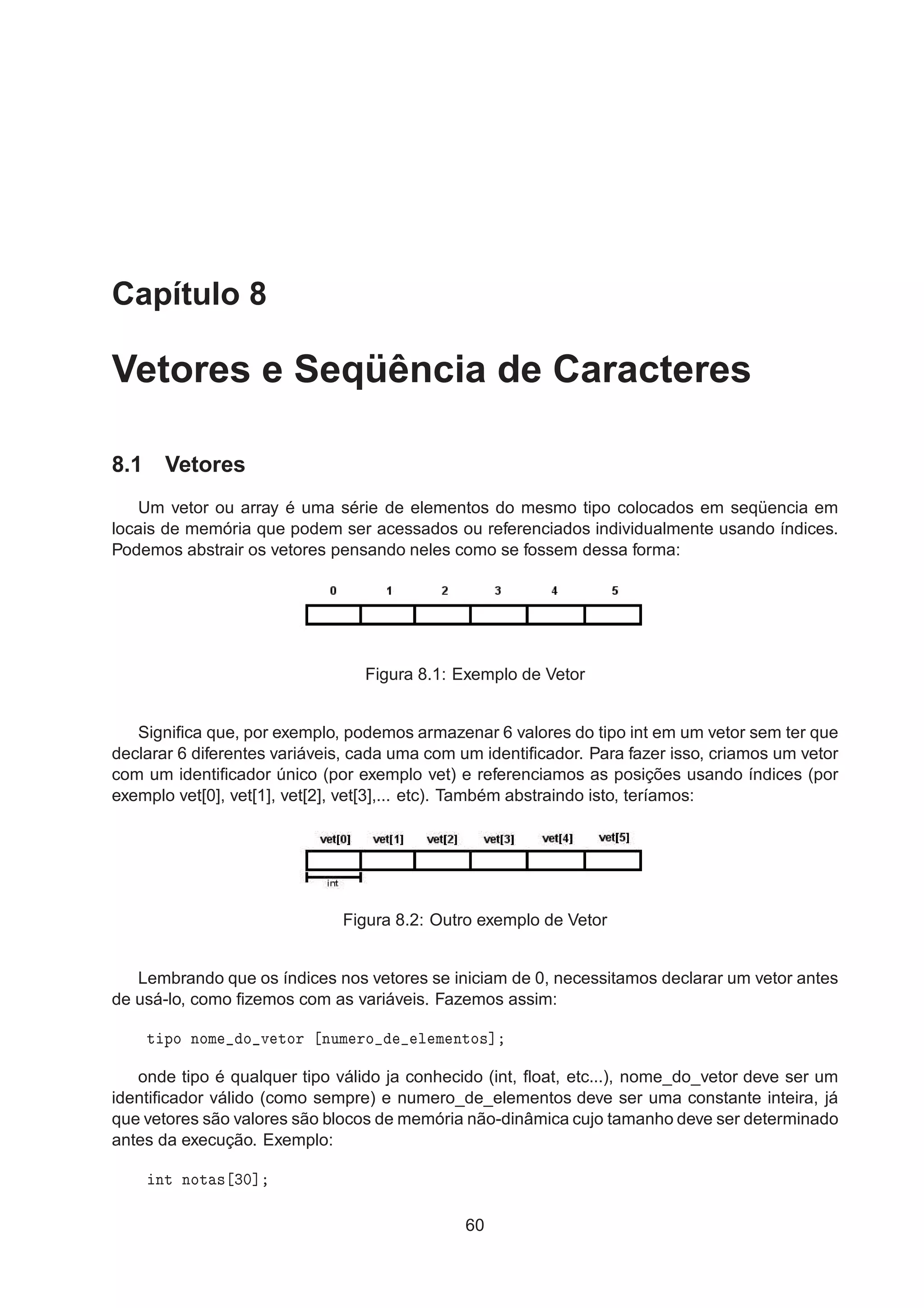Capítulo 8
Vetores e Seqüência de Caracteres
8.1 Vetores
Um vetor ou array é uma série de elementos do mesmo tipo colocados em seqüencia em
locais de memória que podem ser acessados ou referenciados individualmente usando índices.
Podemos abstrair os vetores pensando neles como se fossem dessa forma:
Figura 8.1: Exemplo de Vetor
Signiﬁca que, por exemplo, podemos armazenar 6 valores do tipo int em um vetor sem ter que
declarar 6 diferentes variáveis, cada uma com um identiﬁcador. Para fazer isso, criamos um vetor
com um identiﬁcador único (por exemplo vet) e referenciamos as posições usando índices (por
exemplo vet[0], vet[1], vet[2], vet[3],... etc). Também abstraindo isto, teríamos:
Figura 8.2: Outro exemplo de Vetor
Lembrando que os índices nos vetores se iniciam de 0, necessitamos declarar um vetor antes
de usá-lo, como ﬁzemos com as variáveis. Fazemos assim:
Ø ÔÓ ÒÓÑ Ó Ú ØÓÖ ÒÙÑ ÖÓ Ð Ñ ÒØÓ×℄
onde tipo é qualquer tipo válido ja conhecido (int, ﬂoat, etc...), nome_do_vetor deve ser um
identiﬁcador válido (como sempre) e numero_de_elementos deve ser uma constante inteira, já
que vetores são valores são blocos de memória não-dinâmica cujo tamanho deve ser determinado
antes da execução. Exemplo:
ÒØ ÒÓØ × ¿¼℄
60
 