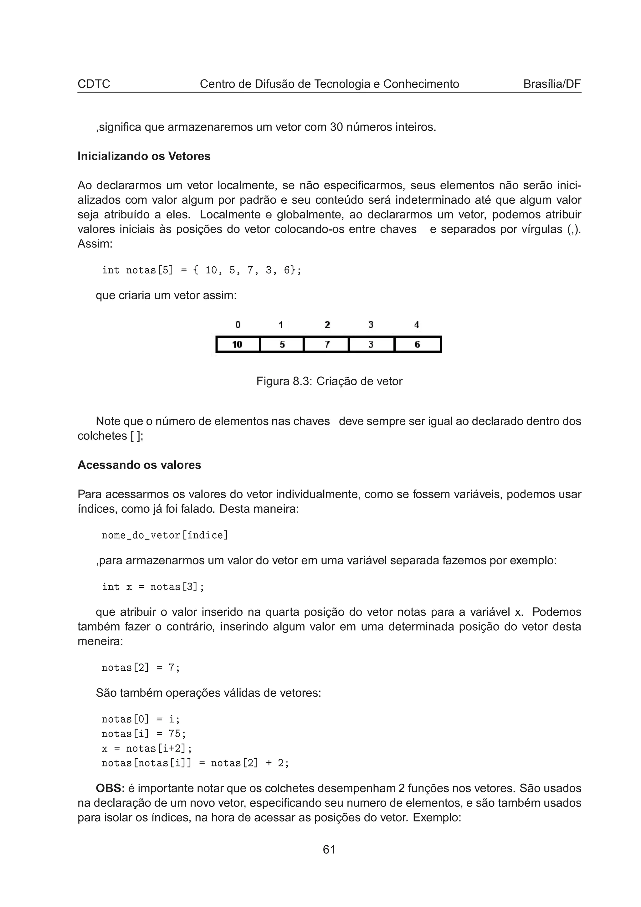 CDTC Centro de Difusão de Tecnologia e Conhecimento Brasília/DF
,signiﬁca que armazenaremos um vetor com 30 números inteiros.
Inicializando os Vetores
Ao declararmos um vetor localmente, se não especiﬁcarmos, seus elementos não serão inici-
alizados com valor algum por padrão e seu conteúdo será indeterminado até que algum valor
seja atribuído a eles. Localmente e globalmente, ao declararmos um vetor, podemos atribuir
valores iniciais às posições do vetor colocando-os entre chaves e separados por vírgulas (,).
Assim:
ÒØ ÒÓØ × ℄ ß ½¼¸ ¸ ¸ ¿¸
que criaria um vetor assim:
Figura 8.3: Criação de vetor
Note que o número de elementos nas chaves deve sempre ser igual ao declarado dentro dos
colchetes [ ];
Acessando os valores
Para acessarmos os valores do vetor individualmente, como se fossem variáveis, podemos usar
índices, como já foi falado. Desta maneira:
ÒÓÑ Ó Ú ØÓÖ Ò 
 ℄
,para armazenarmos um valor do vetor em uma variável separada fazemos por exemplo:
ÒØ Ü ÒÓØ × ¿℄
que atribuir o valor inserido na quarta posição do vetor notas para a variável x. Podemos
também fazer o contrário, inserindo algum valor em uma determinada posição do vetor desta
meneira:
ÒÓØ × ¾℄
São também operações válidas de vetores:
ÒÓØ × ¼℄
ÒÓØ × ℄
Ü ÒÓØ × ·¾℄
ÒÓØ × ÒÓØ × ℄℄ ÒÓØ × ¾℄ · ¾
OBS: é importante notar que os colchetes desempenham 2 funções nos vetores. São usados
na declaração de um novo vetor, especiﬁcando seu numero de elementos, e são também usados
para isolar os índices, na hora de acessar as posições do vetor. Exemplo:
61
 