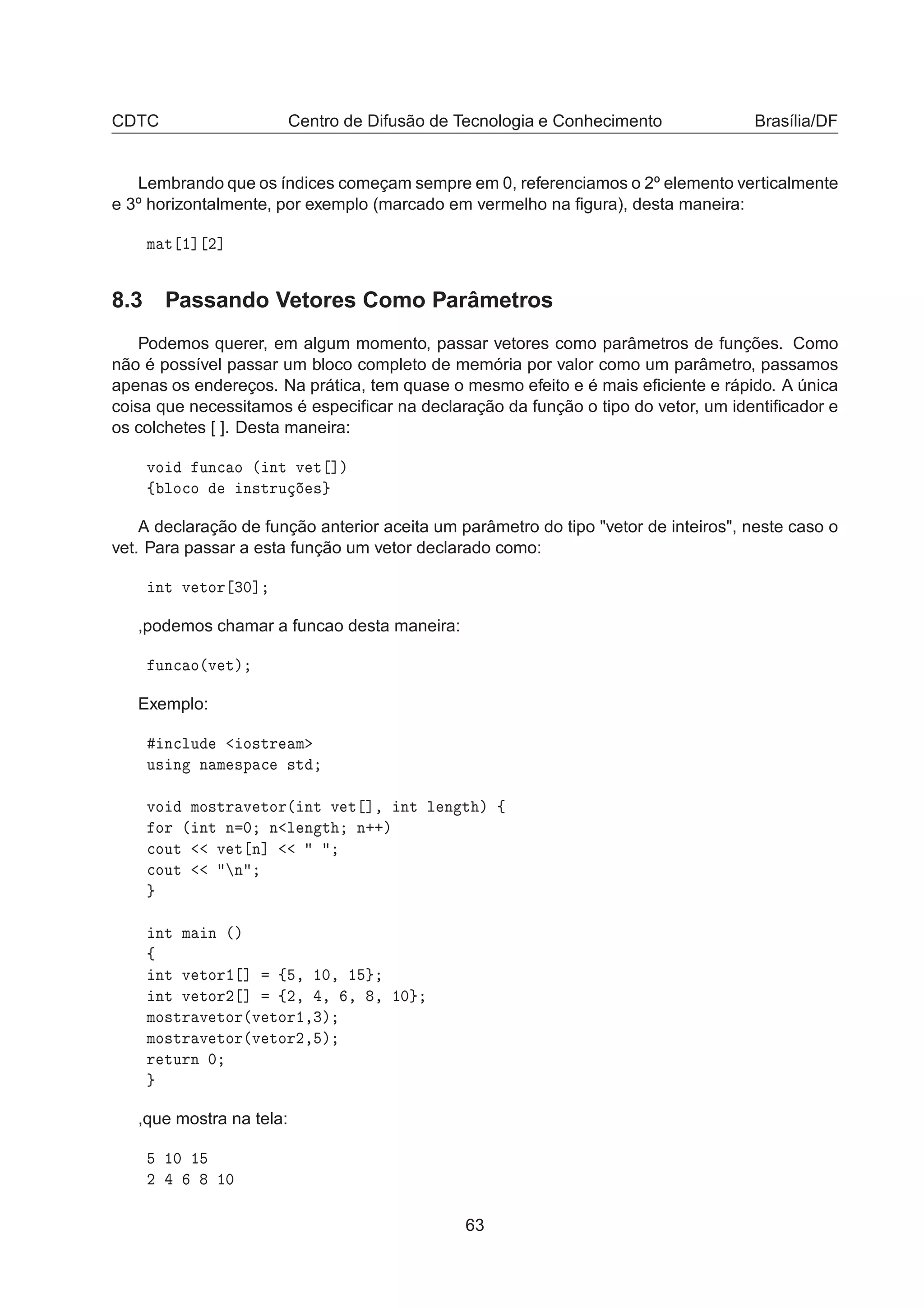 CDTC Centro de Difusão de Tecnologia e Conhecimento Brasília/DF
Lembrando que os índices começam sempre em 0, referenciamos o 2º elemento verticalmente
e 3º horizontalmente, por exemplo (marcado em vermelho na ﬁgura), desta maneira:
Ñ Ø ½℄ ¾℄
8.3 Passando Vetores Como Parâmetros
Podemos querer, em algum momento, passar vetores como parâmetros de funções. Como
não é possível passar um bloco completo de memória por valor como um parâmetro, passamos
apenas os endereços. Na prática, tem quase o mesmo efeito e é mais eﬁciente e rápido. A única
coisa que necessitamos é especiﬁcar na declaração da função o tipo do vetor, um identiﬁcador e
os colchetes [ ]. Desta maneira:
ÚÓ ÙÒ
 Ó ´ ÒØ Ú Ø ℄µ
ß ÐÓ
Ó Ò×ØÖÙ ×
A declaração de função anterior aceita um parâmetro do tipo "vetor de inteiros", neste caso o
vet. Para passar a esta função um vetor declarado como:
ÒØ Ú ØÓÖ ¿¼℄
,podemos chamar a funcao desta maneira:
ÙÒ
 Ó´Ú Øµ
Exemplo:
Ò
ÐÙ Ó×ØÖ Ñ
Ù× Ò Ò Ñ ×Ô 
 ×Ø
ÚÓ ÑÓ×ØÖ Ú ØÓÖ´ ÒØ Ú Ø ℄¸ ÒØ Ð Ò Ø µ ß
ÓÖ ´ ÒØ Ò ¼ Ò Ð Ò Ø Ò··µ

ÓÙØ Ú Ø Ò℄

ÓÙØ Ò
ÒØ Ñ Ò ´µ
ß
ÒØ Ú ØÓÖ½ ℄ ß ¸ ½¼¸ ½
ÒØ Ú ØÓÖ¾ ℄ ß¾¸ ¸ ¸ ¸ ½¼
ÑÓ×ØÖ Ú ØÓÖ´Ú ØÓÖ½¸¿µ
ÑÓ×ØÖ Ú ØÓÖ´Ú ØÓÖ¾¸ µ
Ö ØÙÖÒ ¼
,que mostra na tela:
½¼ ½
¾ ½¼
63
 