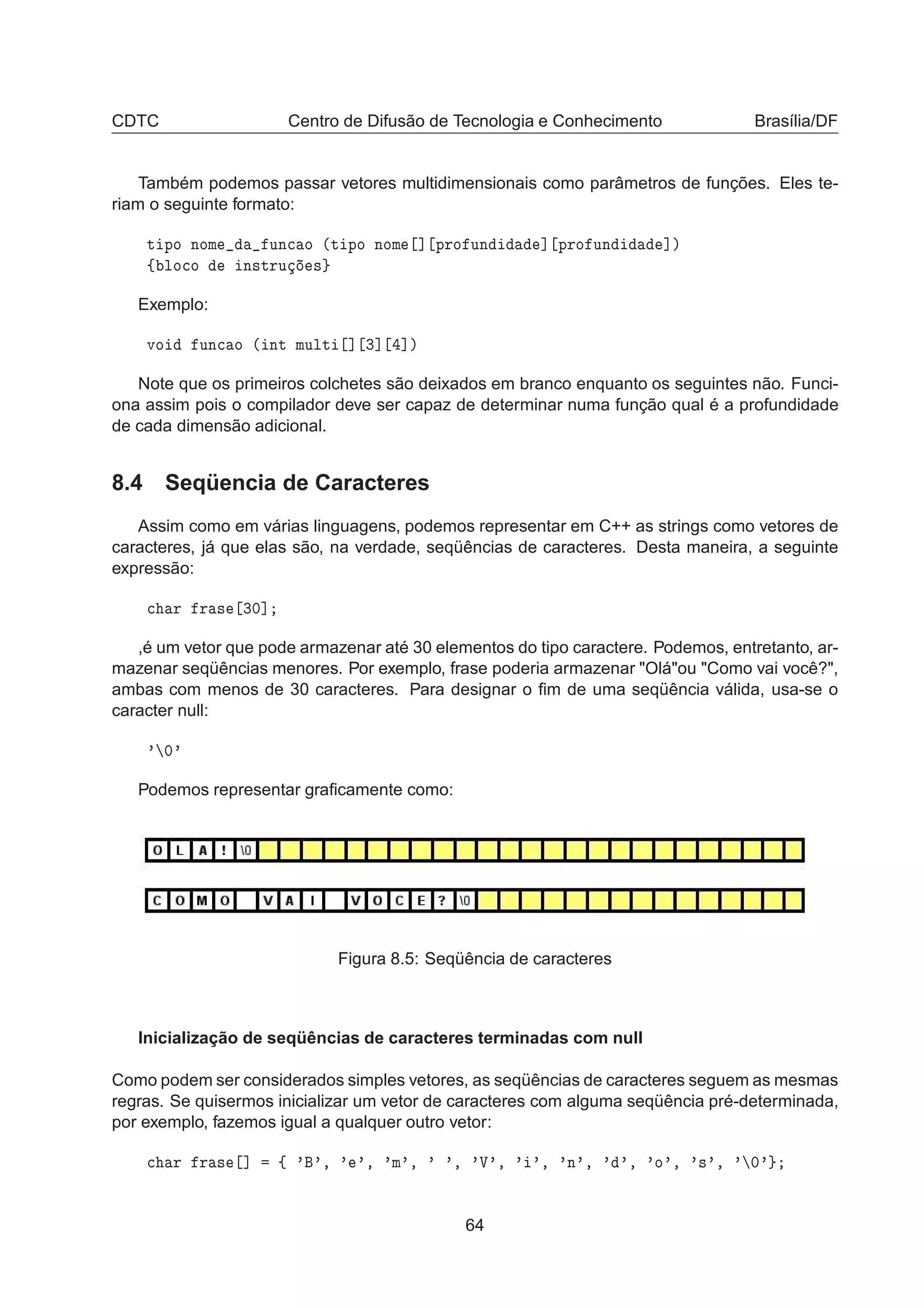 CDTC Centro de Difusão de Tecnologia e Conhecimento Brasília/DF
Também podemos passar vetores multidimensionais como parâmetros de funções. Eles te-
riam o seguinte formato:
Ø ÔÓ ÒÓÑ ÙÒ
 Ó ´Ø ÔÓ ÒÓÑ ℄ ÔÖÓ ÙÒ ℄ ÔÖÓ ÙÒ ℄µ
ß ÐÓ
Ó Ò×ØÖÙ ×
Exemplo:
ÚÓ ÙÒ
 Ó ´ ÒØ ÑÙÐØ ℄ ¿℄ ℄µ
Note que os primeiros colchetes são deixados em branco enquanto os seguintes não. Funci-
ona assim pois o compilador deve ser capaz de determinar numa função qual é a profundidade
de cada dimensão adicional.
8.4 Seqüencia de Caracteres
Assim como em várias linguagens, podemos representar em C++ as strings como vetores de
caracteres, já que elas são, na verdade, seqüências de caracteres. Desta maneira, a seguinte
expressão:

 Ö Ö × ¿¼℄
,é um vetor que pode armazenar até 30 elementos do tipo caractere. Podemos, entretanto, ar-
mazenar seqüências menores. Por exemplo, frase poderia armazenar "Olá"ou "Como vai você?",
ambas com menos de 30 caracteres. Para designar o ﬁm de uma seqüência válida, usa-se o
caracter null:
³ ¼³
Podemos representar graﬁcamente como:
Figura 8.5: Seqüência de caracteres
Inicialização de seqüências de caracteres terminadas com null
Como podem ser considerados simples vetores, as seqüências de caracteres seguem as mesmas
regras. Se quisermos inicializar um vetor de caracteres com alguma seqüência pré-determinada,
por exemplo, fazemos igual a qualquer outro vetor:

 Ö Ö × ℄ ß ³ ³¸ ³ ³¸ ³Ñ³¸ ³ ³¸ ³Î³¸ ³ ³¸ ³Ò³¸ ³ ³¸ ³Ó³¸ ³×³¸ ³ ¼³
64
 