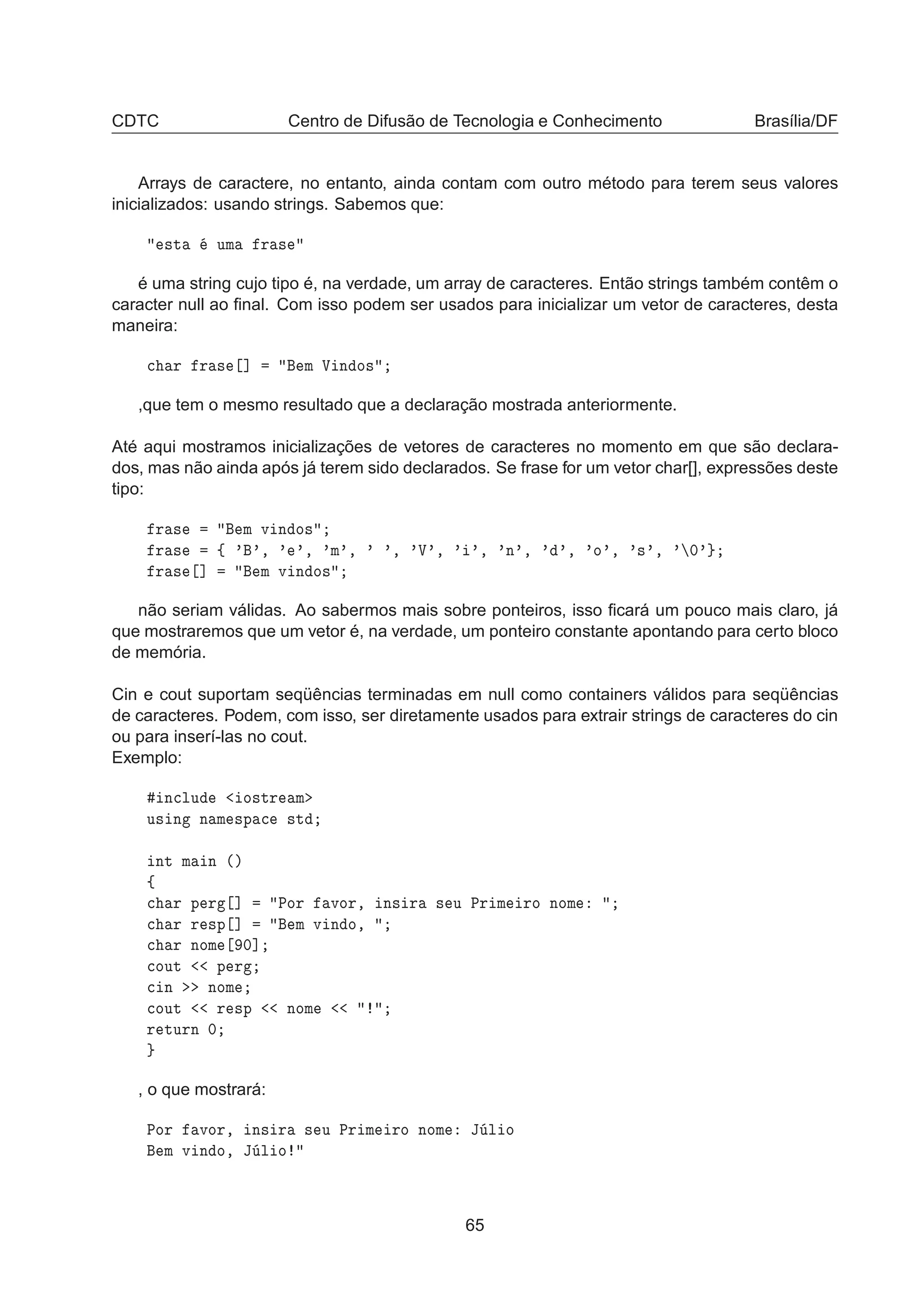 CDTC Centro de Difusão de Tecnologia e Conhecimento Brasília/DF
Arrays de caractere, no entanto, ainda contam com outro método para terem seus valores
inicializados: usando strings. Sabemos que:
×Ø ÙÑ Ö ×
é uma string cujo tipo é, na verdade, um array de caracteres. Então strings também contêm o
caracter null ao ﬁnal. Com isso podem ser usados para inicializar um vetor de caracteres, desta
maneira:

 Ö Ö × ℄ Ñ Î Ò Ó×
,que tem o mesmo resultado que a declaração mostrada anteriormente.
Até aqui mostramos inicializações de vetores de caracteres no momento em que são declara-
dos, mas não ainda após já terem sido declarados. Se frase for um vetor char[], expressões deste
tipo:
Ö × Ñ Ú Ò Ó×
Ö × ß ³ ³¸ ³ ³¸ ³Ñ³¸ ³ ³¸ ³Î³¸ ³ ³¸ ³Ò³¸ ³ ³¸ ³Ó³¸ ³×³¸ ³ ¼³
Ö × ℄ Ñ Ú Ò Ó×
não seriam válidas. Ao sabermos mais sobre ponteiros, isso ﬁcará um pouco mais claro, já
que mostraremos que um vetor é, na verdade, um ponteiro constante apontando para certo bloco
de memória.
Cin e cout suportam seqüências terminadas em null como containers válidos para seqüências
de caracteres. Podem, com isso, ser diretamente usados para extrair strings de caracteres do cin
ou para inserí-las no cout.
Exemplo:
Ò
ÐÙ Ó×ØÖ Ñ
Ù× Ò Ò Ñ ×Ô 
 ×Ø
ÒØ Ñ Ò ´µ
ß

 Ö Ô Ö ℄ ÈÓÖ ÚÓÖ¸ Ò× Ö × Ù ÈÖ Ñ ÖÓ ÒÓÑ

 Ö Ö ×Ô ℄ Ñ Ú Ò Ó¸

 Ö ÒÓÑ ¼℄

ÓÙØ Ô Ö

 Ò ÒÓÑ

ÓÙØ Ö ×Ô ÒÓÑ
Ö ØÙÖÒ ¼
, o que mostrará:
ÈÓÖ ÚÓÖ¸ Ò× Ö × Ù ÈÖ Ñ ÖÓ ÒÓÑ Â Ð Ó
Ñ Ú Ò Ó¸ Â Ð Ó
65
 
