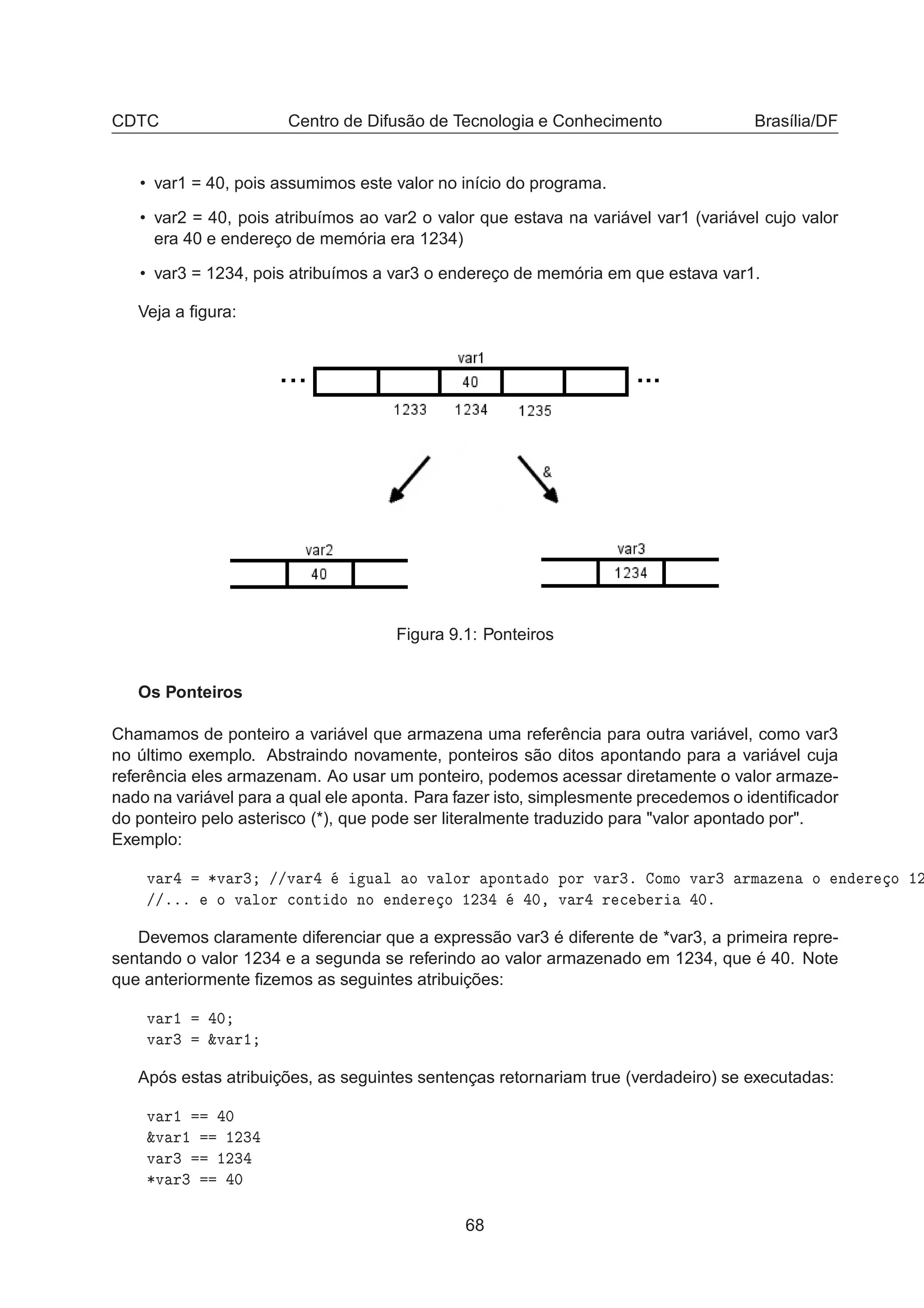 CDTC Centro de Difusão de Tecnologia e Conhecimento Brasília/DF
• var1 = 40, pois assumimos este valor no início do programa.
• var2 = 40, pois atribuímos ao var2 o valor que estava na variável var1 (variável cujo valor
era 40 e endereço de memória era 1234)
• var3 = 1234, pois atribuímos a var3 o endereço de memória em que estava var1.
Veja a ﬁgura:
Figura 9.1: Ponteiros
Os Ponteiros
Chamamos de ponteiro a variável que armazena uma referência para outra variável, como var3
no último exemplo. Abstraindo novamente, ponteiros são ditos apontando para a variável cuja
referência eles armazenam. Ao usar um ponteiro, podemos acessar diretamente o valor armaze-
nado na variável para a qual ele aponta. Para fazer isto, simplesmente precedemos o identiﬁcador
do ponteiro pelo asterisco (*), que pode ser literalmente traduzido para "valor apontado por".
Exemplo:
Ú Ö ¶Ú Ö¿ »»Ú Ö Ù Ð Ó Ú ÐÓÖ ÔÓÒØ Ó ÔÓÖ Ú Ö¿º ÓÑÓ Ú Ö¿ ÖÑ Þ Ò Ó Ò Ö Ó ½¾
»»ººº Ó Ú ÐÓÖ 
ÓÒØ Ó ÒÓ Ò Ö Ó ½¾¿ ¼¸ Ú Ö Ö 
 Ö ¼º
Devemos claramente diferenciar que a expressão var3 é diferente de *var3, a primeira repre-
sentando o valor 1234 e a segunda se referindo ao valor armazenado em 1234, que é 40. Note
que anteriormente ﬁzemos as seguintes atribuições:
Ú Ö½ ¼
Ú Ö¿ ²Ú Ö½
Após estas atribuições, as seguintes sentenças retornariam true (verdadeiro) se executadas:
Ú Ö½ ¼
²Ú Ö½ ½¾¿
Ú Ö¿ ½¾¿
¶Ú Ö¿ ¼
68
 