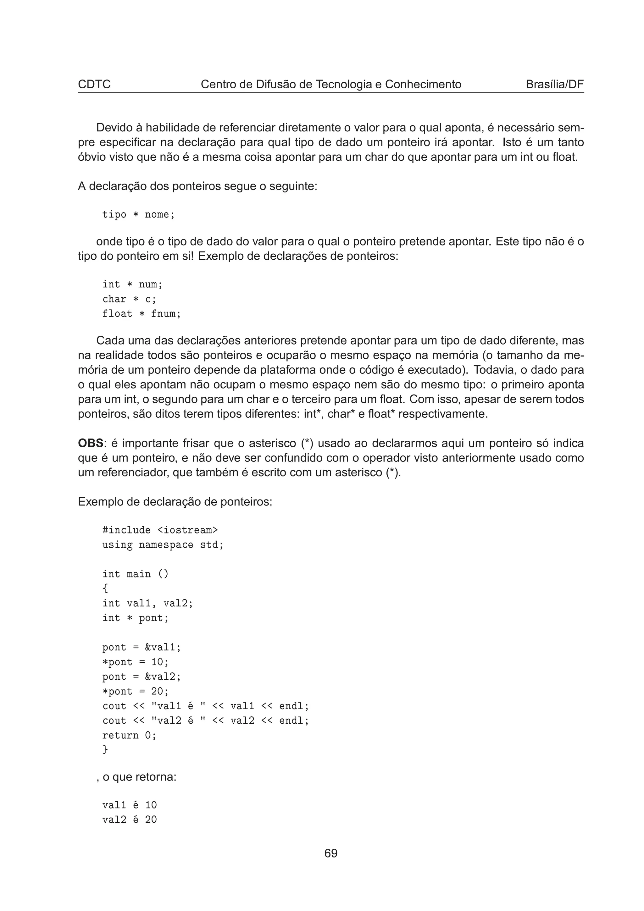 CDTC Centro de Difusão de Tecnologia e Conhecimento Brasília/DF
Devido à habilidade de referenciar diretamente o valor para o qual aponta, é necessário sem-
pre especiﬁcar na declaração para qual tipo de dado um ponteiro irá apontar. Isto é um tanto
óbvio visto que não é a mesma coisa apontar para um char do que apontar para um int ou ﬂoat.
A declaração dos ponteiros segue o seguinte:
Ø ÔÓ ¶ ÒÓÑ
onde tipo é o tipo de dado do valor para o qual o ponteiro pretende apontar. Este tipo não é o
tipo do ponteiro em si! Exemplo de declarações de ponteiros:
ÒØ ¶ ÒÙÑ

 Ö ¶ 
ÐÓ Ø ¶ ÒÙÑ
Cada uma das declarações anteriores pretende apontar para um tipo de dado diferente, mas
na realidade todos são ponteiros e ocuparão o mesmo espaço na memória (o tamanho da me-
mória de um ponteiro depende da plataforma onde o código é executado). Todavia, o dado para
o qual eles apontam não ocupam o mesmo espaço nem são do mesmo tipo: o primeiro aponta
para um int, o segundo para um char e o terceiro para um ﬂoat. Com isso, apesar de serem todos
ponteiros, são ditos terem tipos diferentes: int*, char* e ﬂoat* respectivamente.
OBS: é importante frisar que o asterisco (*) usado ao declararmos aqui um ponteiro só indica
que é um ponteiro, e não deve ser confundido com o operador visto anteriormente usado como
um referenciador, que também é escrito com um asterisco (*).
Exemplo de declaração de ponteiros:
Ò
ÐÙ Ó×ØÖ Ñ
Ù× Ò Ò Ñ ×Ô 
 ×Ø
ÒØ Ñ Ò ´µ
ß
ÒØ Ú Ð½¸ Ú Ð¾
ÒØ ¶ ÔÓÒØ
ÔÓÒØ ²Ú Ð½
¶ÔÓÒØ ½¼
ÔÓÒØ ²Ú Ð¾
¶ÔÓÒØ ¾¼

ÓÙØ Ú Ð½ Ú Ð½ Ò Ð

ÓÙØ Ú Ð¾ Ú Ð¾ Ò Ð
Ö ØÙÖÒ ¼
, o que retorna:
Ú Ð½ ½¼
Ú Ð¾ ¾¼
69
 
