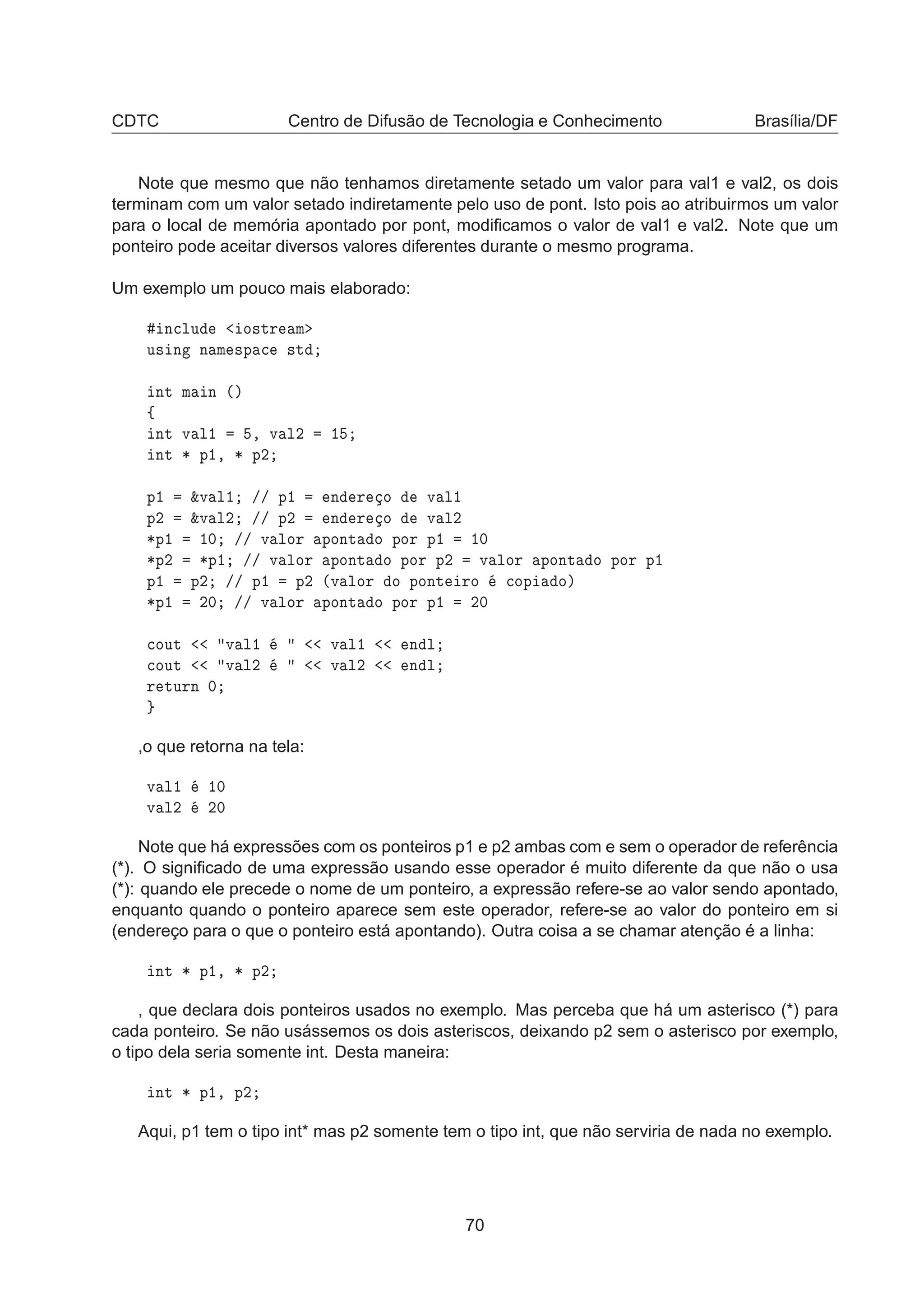 CDTC Centro de Difusão de Tecnologia e Conhecimento Brasília/DF
Note que mesmo que não tenhamos diretamente setado um valor para val1 e val2, os dois
terminam com um valor setado indiretamente pelo uso de pont. Isto pois ao atribuirmos um valor
para o local de memória apontado por pont, modiﬁcamos o valor de val1 e val2. Note que um
ponteiro pode aceitar diversos valores diferentes durante o mesmo programa.
Um exemplo um pouco mais elaborado:
Ò
ÐÙ Ó×ØÖ Ñ
Ù× Ò Ò Ñ ×Ô 
 ×Ø
ÒØ Ñ Ò ´µ
ß
ÒØ Ú Ð½ ¸ Ú Ð¾ ½
ÒØ ¶ Ô½¸ ¶ Ô¾
Ô½ ²Ú Ð½ »» Ô½ Ò Ö Ó Ú Ð½
Ô¾ ²Ú Ð¾ »» Ô¾ Ò Ö Ó Ú Ð¾
¶Ô½ ½¼ »» Ú ÐÓÖ ÔÓÒØ Ó ÔÓÖ Ô½ ½¼
¶Ô¾ ¶Ô½ »» Ú ÐÓÖ ÔÓÒØ Ó ÔÓÖ Ô¾ Ú ÐÓÖ ÔÓÒØ Ó ÔÓÖ Ô½
Ô½ Ô¾ »» Ô½ Ô¾ ´Ú ÐÓÖ Ó ÔÓÒØ ÖÓ 
ÓÔ Óµ
¶Ô½ ¾¼ »» Ú ÐÓÖ ÔÓÒØ Ó ÔÓÖ Ô½ ¾¼

ÓÙØ Ú Ð½ Ú Ð½ Ò Ð

ÓÙØ Ú Ð¾ Ú Ð¾ Ò Ð
Ö ØÙÖÒ ¼
,o que retorna na tela:
Ú Ð½ ½¼
Ú Ð¾ ¾¼
Note que há expressões com os ponteiros p1 e p2 ambas com e sem o operador de referência
(*). O signiﬁcado de uma expressão usando esse operador é muito diferente da que não o usa
(*): quando ele precede o nome de um ponteiro, a expressão refere-se ao valor sendo apontado,
enquanto quando o ponteiro aparece sem este operador, refere-se ao valor do ponteiro em si
(endereço para o que o ponteiro está apontando). Outra coisa a se chamar atenção é a linha:
ÒØ ¶ Ô½¸ ¶ Ô¾
, que declara dois ponteiros usados no exemplo. Mas perceba que há um asterisco (*) para
cada ponteiro. Se não usássemos os dois asteriscos, deixando p2 sem o asterisco por exemplo,
o tipo dela seria somente int. Desta maneira:
ÒØ ¶ Ô½¸ Ô¾
Aqui, p1 tem o tipo int* mas p2 somente tem o tipo int, que não serviria de nada no exemplo.
70
 