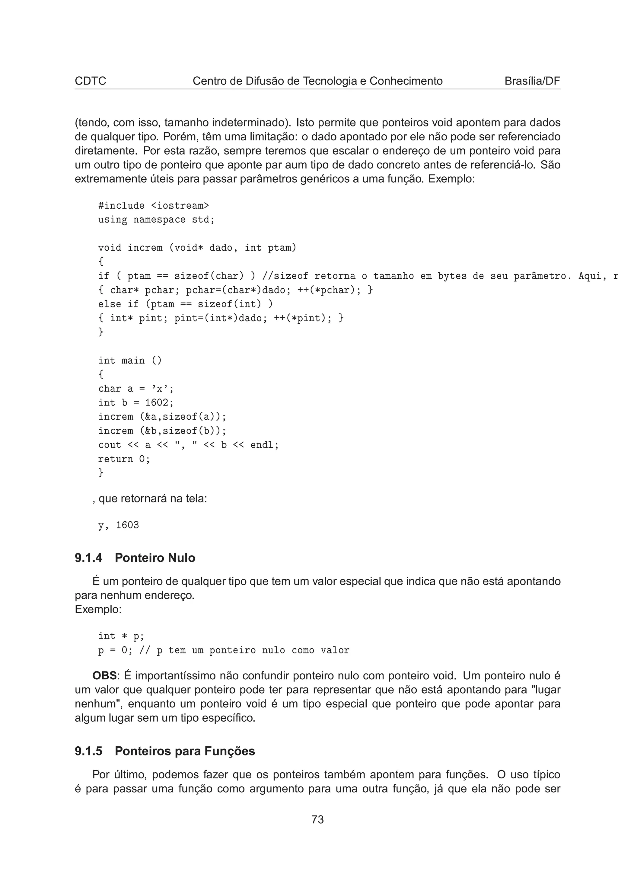 CDTC Centro de Difusão de Tecnologia e Conhecimento Brasília/DF
(tendo, com isso, tamanho indeterminado). Isto permite que ponteiros void apontem para dados
de qualquer tipo. Porém, têm uma limitação: o dado apontado por ele não pode ser referenciado
diretamente. Por esta razão, sempre teremos que escalar o endereço de um ponteiro void para
um outro tipo de ponteiro que aponte par aum tipo de dado concreto antes de referenciá-lo. São
extremamente úteis para passar parâmetros genéricos a uma função. Exemplo:
Ò
ÐÙ Ó×ØÖ Ñ
Ù× Ò Ò Ñ ×Ô 
 ×Ø
ÚÓ Ò
Ö Ñ ´ÚÓ ¶ Ó¸ ÒØ ÔØ Ñµ
ß
´ ÔØ Ñ × Þ Ó ´
 Öµ µ »»× Þ Ó Ö ØÓÖÒ Ó Ø Ñ Ò Ó Ñ ÝØ × × Ù Ô Ö Ñ ØÖÓº ÕÙ ¸ Ö
ß 
 Ö¶ Ô
 Ö Ô
 Ö ´
 Ö¶µ Ó ··´¶Ô
 Öµ
Ð× ´ÔØ Ñ × Þ Ó ´ ÒØµ µ
ß ÒØ¶ Ô ÒØ Ô ÒØ ´ ÒØ¶µ Ó ··´¶Ô ÒØµ
ÒØ Ñ Ò ´µ
ß

 Ö ³Ü³
ÒØ ½ ¼¾
Ò
Ö Ñ ´² ¸× Þ Ó ´ µµ
Ò
Ö Ñ ´² ¸× Þ Ó ´ µµ

ÓÙØ ¸ Ò Ð
Ö ØÙÖÒ ¼
, que retornará na tela:
Ý¸ ½ ¼¿
9.1.4 Ponteiro Nulo
É um ponteiro de qualquer tipo que tem um valor especial que indica que não está apontando
para nenhum endereço.
Exemplo:
ÒØ ¶ Ô
Ô ¼ »» Ô Ø Ñ ÙÑ ÔÓÒØ ÖÓ ÒÙÐÓ 
ÓÑÓ Ú ÐÓÖ
OBS: É importantíssimo não confundir ponteiro nulo com ponteiro void. Um ponteiro nulo é
um valor que qualquer ponteiro pode ter para representar que não está apontando para "lugar
nenhum", enquanto um ponteiro void é um tipo especial que ponteiro que pode apontar para
algum lugar sem um tipo especíﬁco.
9.1.5 Ponteiros para Funções
Por último, podemos fazer que os ponteiros também apontem para funções. O uso típico
é para passar uma função como argumento para uma outra função, já que ela não pode ser
73
 