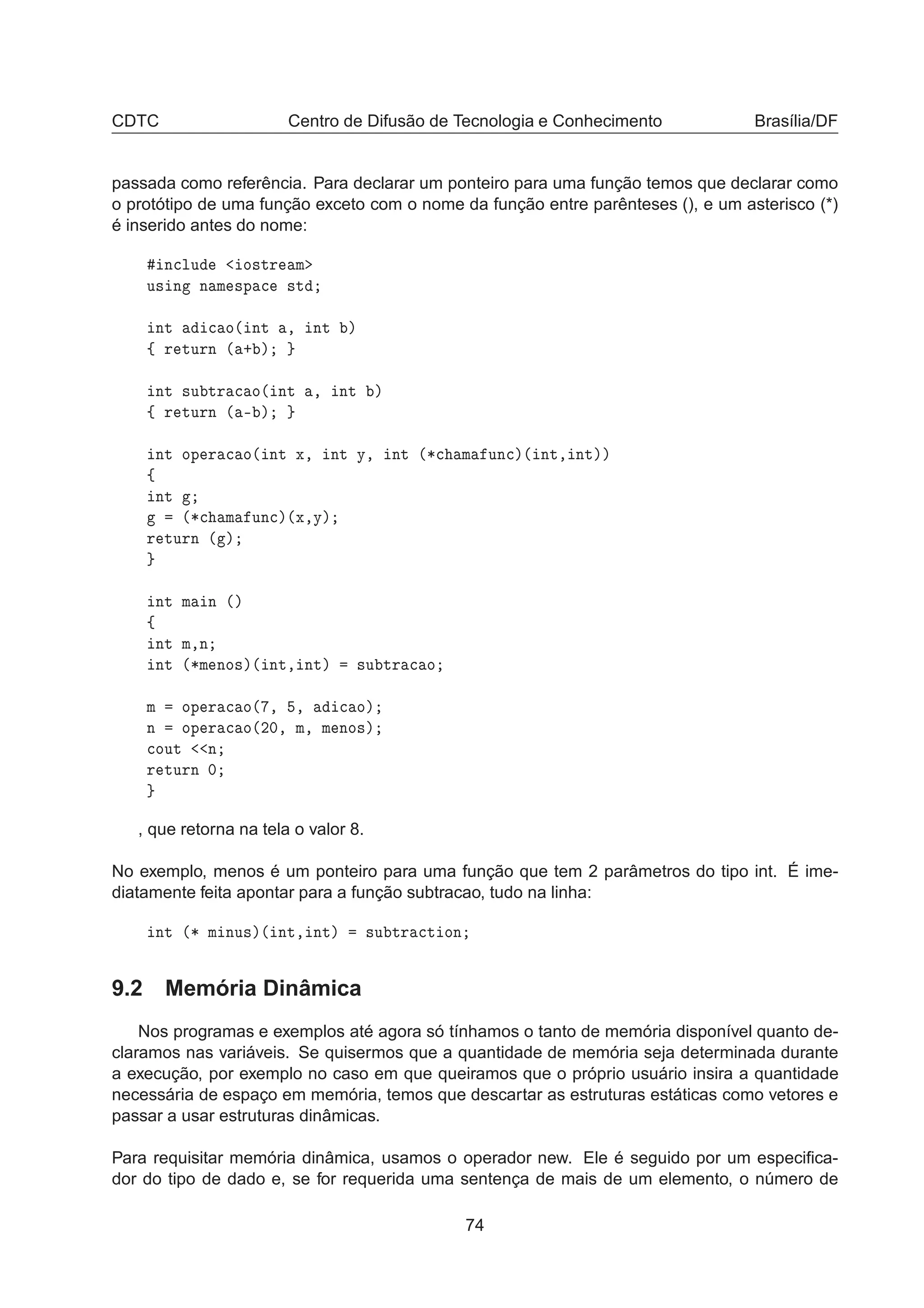 CDTC Centro de Difusão de Tecnologia e Conhecimento Brasília/DF
passada como referência. Para declarar um ponteiro para uma função temos que declarar como
o protótipo de uma função exceto com o nome da função entre parênteses (), e um asterisco (*)
é inserido antes do nome:
Ò
ÐÙ Ó×ØÖ Ñ
Ù× Ò Ò Ñ ×Ô 
 ×Ø
ÒØ 
 Ó´ ÒØ ¸ ÒØ µ
ß Ö ØÙÖÒ ´ · µ
ÒØ ×Ù ØÖ 
 Ó´ ÒØ ¸ ÒØ µ
ß Ö ØÙÖÒ ´ ¹ µ
ÒØ ÓÔ Ö 
 Ó´ ÒØ Ü¸ ÒØ Ý¸ ÒØ ´¶
 Ñ ÙÒ
µ´ ÒØ¸ ÒØµµ
ß
ÒØ
´¶
 Ñ ÙÒ
µ´Ü¸Ýµ
Ö ØÙÖÒ ´ µ
ÒØ Ñ Ò ´µ
ß
ÒØ Ñ¸Ò
ÒØ ´¶Ñ ÒÓ×µ´ ÒØ¸ ÒØµ ×Ù ØÖ 
 Ó
Ñ ÓÔ Ö 
 Ó´ ¸ ¸ 
 Óµ
Ò ÓÔ Ö 
 Ó´¾¼¸ Ñ¸ Ñ ÒÓ×µ

ÓÙØ Ò
Ö ØÙÖÒ ¼
, que retorna na tela o valor 8.
No exemplo, menos é um ponteiro para uma função que tem 2 parâmetros do tipo int. É ime-
diatamente feita apontar para a função subtracao, tudo na linha:
ÒØ ´¶ Ñ ÒÙ×µ´ ÒØ¸ ÒØµ ×Ù ØÖ 
Ø ÓÒ
9.2 Memória Dinâmica
Nos programas e exemplos até agora só tínhamos o tanto de memória disponível quanto de-
claramos nas variáveis. Se quisermos que a quantidade de memória seja determinada durante
a execução, por exemplo no caso em que queiramos que o próprio usuário insira a quantidade
necessária de espaço em memória, temos que descartar as estruturas estáticas como vetores e
passar a usar estruturas dinâmicas.
Para requisitar memória dinâmica, usamos o operador new. Ele é seguido por um especiﬁca-
dor do tipo de dado e, se for requerida uma sentença de mais de um elemento, o número de
74
 