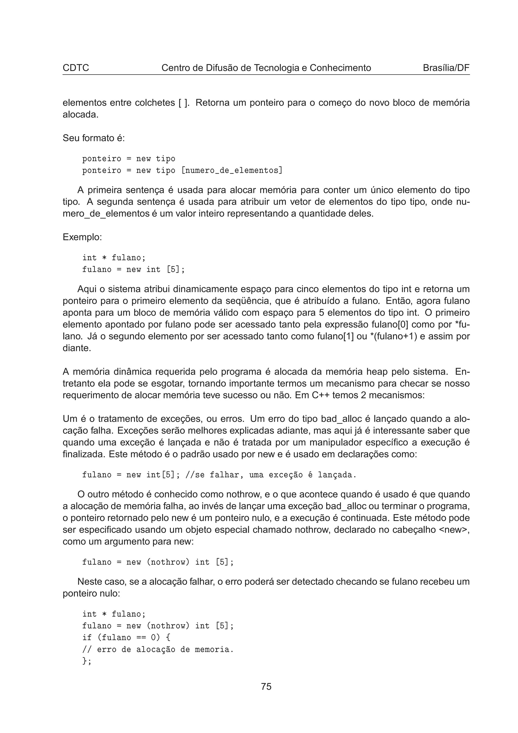 CDTC Centro de Difusão de Tecnologia e Conhecimento Brasília/DF
elementos entre colchetes [ ]. Retorna um ponteiro para o começo do novo bloco de memória
alocada.
Seu formato é:
ÔÓÒØ ÖÓ Ò Û Ø ÔÓ
ÔÓÒØ ÖÓ Ò Û Ø ÔÓ ÒÙÑ ÖÓ Ð Ñ ÒØÓ×℄
A primeira sentença é usada para alocar memória para conter um único elemento do tipo
tipo. A segunda sentença é usada para atribuir um vetor de elementos do tipo tipo, onde nu-
mero_de_elementos é um valor inteiro representando a quantidade deles.
Exemplo:
ÒØ ¶ ÙÐ ÒÓ
ÙÐ ÒÓ Ò Û ÒØ ℄
Aqui o sistema atribui dinamicamente espaço para cinco elementos do tipo int e retorna um
ponteiro para o primeiro elemento da seqüência, que é atribuído a fulano. Então, agora fulano
aponta para um bloco de memória válido com espaço para 5 elementos do tipo int. O primeiro
elemento apontado por fulano pode ser acessado tanto pela expressão fulano[0] como por *fu-
lano. Já o segundo elemento por ser acessado tanto como fulano[1] ou *(fulano+1) e assim por
diante.
A memória dinâmica requerida pelo programa é alocada da memória heap pelo sistema. En-
tretanto ela pode se esgotar, tornando importante termos um mecanismo para checar se nosso
requerimento de alocar memória teve sucesso ou não. Em C++ temos 2 mecanismos:
Um é o tratamento de exceções, ou erros. Um erro do tipo bad_alloc é lançado quando a alo-
cação falha. Exceções serão melhores explicadas adiante, mas aqui já é interessante saber que
quando uma exceção é lançada e não é tratada por um manipulador especíﬁco a execução é
ﬁnalizada. Este método é o padrão usado por new e é usado em declarações como:
ÙÐ ÒÓ Ò Û ÒØ ℄ »»× Ð Ö¸ ÙÑ Ü
 Ó Ð Ò º
O outro método é conhecido como nothrow, e o que acontece quando é usado é que quando
a alocação de memória falha, ao invés de lançar uma exceção bad_alloc ou terminar o programa,
o ponteiro retornado pelo new é um ponteiro nulo, e a execução é continuada. Este método pode
ser especiﬁcado usando um objeto especial chamado nothrow, declarado no cabeçalho <new>,
como um argumento para new:
ÙÐ ÒÓ Ò Û ´ÒÓØ ÖÓÛµ ÒØ ℄
Neste caso, se a alocação falhar, o erro poderá ser detectado checando se fulano recebeu um
ponteiro nulo:
ÒØ ¶ ÙÐ ÒÓ
ÙÐ ÒÓ Ò Û ´ÒÓØ ÖÓÛµ ÒØ ℄
´ ÙÐ ÒÓ ¼µ ß
»» ÖÖÓ ÐÓ
 Ó Ñ ÑÓÖ º
75
 