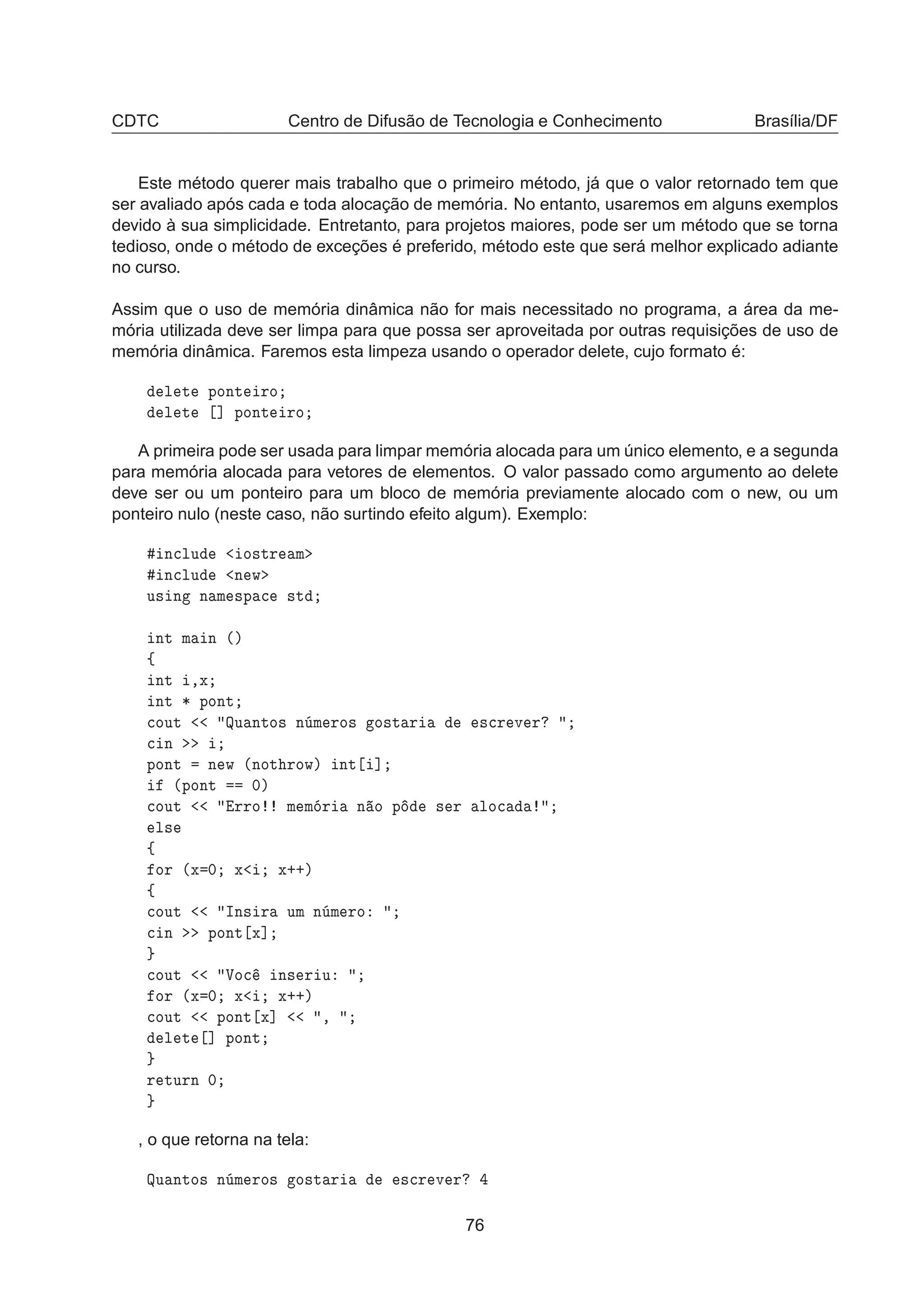CDTC Centro de Difusão de Tecnologia e Conhecimento Brasília/DF
Este método querer mais trabalho que o primeiro método, já que o valor retornado tem que
ser avaliado após cada e toda alocação de memória. No entanto, usaremos em alguns exemplos
devido à sua simplicidade. Entretanto, para projetos maiores, pode ser um método que se torna
tedioso, onde o método de exceções é preferido, método este que será melhor explicado adiante
no curso.
Assim que o uso de memória dinâmica não for mais necessitado no programa, a área da me-
mória utilizada deve ser limpa para que possa ser aproveitada por outras requisições de uso de
memória dinâmica. Faremos esta limpeza usando o operador delete, cujo formato é:
Ð Ø ÔÓÒØ ÖÓ
Ð Ø ℄ ÔÓÒØ ÖÓ
A primeira pode ser usada para limpar memória alocada para um único elemento, e a segunda
para memória alocada para vetores de elementos. O valor passado como argumento ao delete
deve ser ou um ponteiro para um bloco de memória previamente alocado com o new, ou um
ponteiro nulo (neste caso, não surtindo efeito algum). Exemplo:
Ò
ÐÙ Ó×ØÖ Ñ
Ò
ÐÙ Ò Û
Ù× Ò Ò Ñ ×Ô 
 ×Ø
ÒØ Ñ Ò ´µ
ß
ÒØ ¸Ü
ÒØ ¶ ÔÓÒØ

ÓÙØ ÉÙ ÒØÓ× Ò Ñ ÖÓ× Ó×Ø Ö ×
Ö Ú Ö

 Ò
ÔÓÒØ Ò Û ´ÒÓØ ÖÓÛµ ÒØ ℄
´ÔÓÒØ ¼µ

ÓÙØ ÖÖÓ Ñ Ñ Ö Ò Ó Ô × Ö ÐÓ
Ð×
ß
ÓÖ ´Ü ¼ Ü Ü··µ
ß

ÓÙØ ÁÒ× Ö ÙÑ Ò Ñ ÖÓ

 Ò ÔÓÒØ Ü℄

ÓÙØ ÎÓ
 Ò× Ö Ù
ÓÖ ´Ü ¼ Ü Ü··µ

ÓÙØ ÔÓÒØ Ü℄ ¸
Ð Ø ℄ ÔÓÒØ
Ö ØÙÖÒ ¼
, o que retorna na tela:
ÉÙ ÒØÓ× Ò Ñ ÖÓ× Ó×Ø Ö ×
Ö Ú Ö
76
 