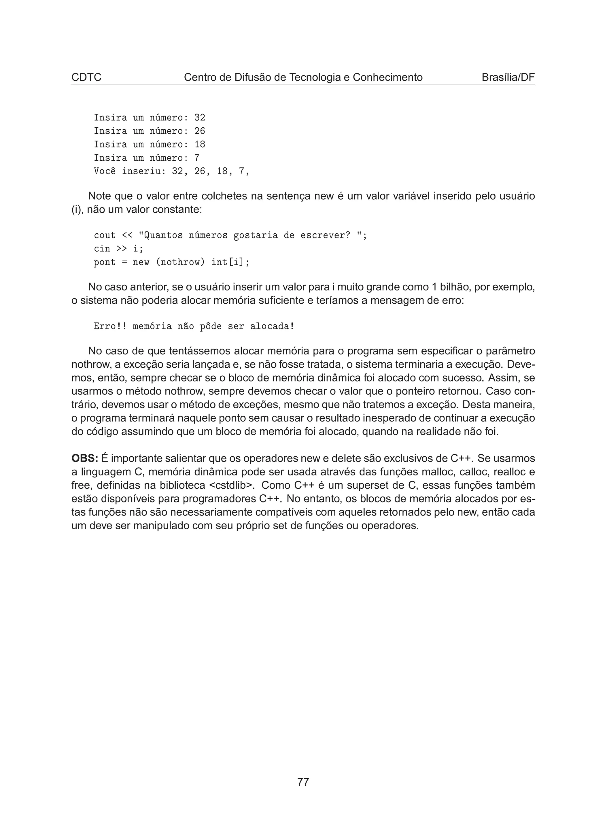CDTC Centro de Difusão de Tecnologia e Conhecimento Brasília/DF
ÁÒ× Ö ÙÑ Ò Ñ ÖÓ ¿¾
ÁÒ× Ö ÙÑ Ò Ñ ÖÓ ¾
ÁÒ× Ö ÙÑ Ò Ñ ÖÓ ½
ÁÒ× Ö ÙÑ Ò Ñ ÖÓ
ÎÓ
 Ò× Ö Ù ¿¾¸ ¾ ¸ ½ ¸ ¸
Note que o valor entre colchetes na sentença new é um valor variável inserido pelo usuário
(i), não um valor constante:

ÓÙØ ÉÙ ÒØÓ× Ò Ñ ÖÓ× Ó×Ø Ö ×
Ö Ú Ö

 Ò
ÔÓÒØ Ò Û ´ÒÓØ ÖÓÛµ ÒØ ℄
No caso anterior, se o usuário inserir um valor para i muito grande como 1 bilhão, por exemplo,
o sistema não poderia alocar memória suﬁciente e teríamos a mensagem de erro:
ÖÖÓ Ñ Ñ Ö Ò Ó Ô × Ö ÐÓ
No caso de que tentássemos alocar memória para o programa sem especiﬁcar o parâmetro
nothrow, a exceção seria lançada e, se não fosse tratada, o sistema terminaria a execução. Deve-
mos, então, sempre checar se o bloco de memória dinâmica foi alocado com sucesso. Assim, se
usarmos o método nothrow, sempre devemos checar o valor que o ponteiro retornou. Caso con-
trário, devemos usar o método de exceções, mesmo que não tratemos a exceção. Desta maneira,
o programa terminará naquele ponto sem causar o resultado inesperado de continuar a execução
do código assumindo que um bloco de memória foi alocado, quando na realidade não foi.
OBS: É importante salientar que os operadores new e delete são exclusivos de C++. Se usarmos
a linguagem C, memória dinâmica pode ser usada através das funções malloc, calloc, realloc e
free, deﬁnidas na biblioteca cstdlib. Como C++ é um superset de C, essas funções também
estão disponíveis para programadores C++. No entanto, os blocos de memória alocados por es-
tas funções não são necessariamente compatíveis com aqueles retornados pelo new, então cada
um deve ser manipulado com seu próprio set de funções ou operadores.
77
 
