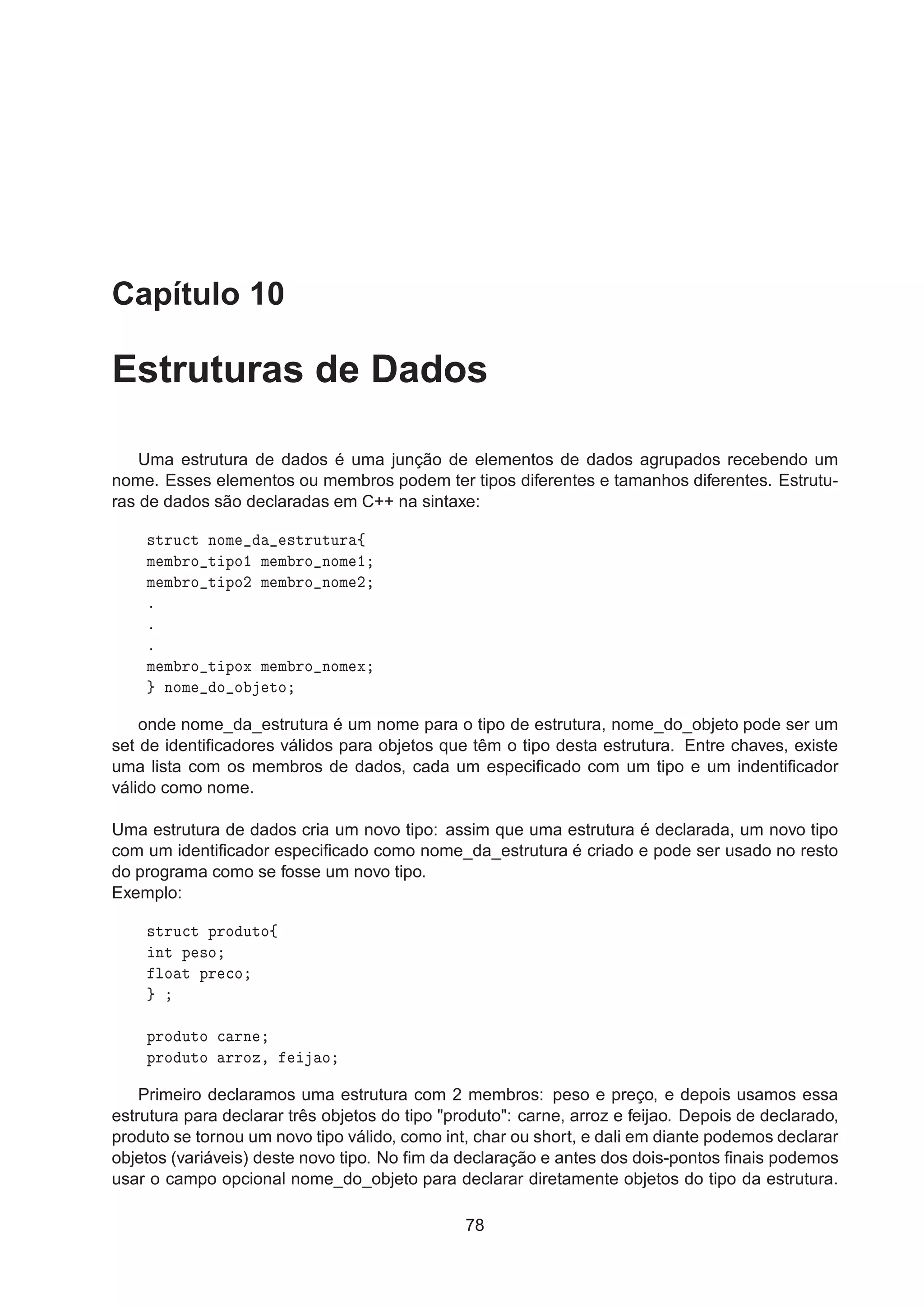 Capítulo 10
Estruturas de Dados
Uma estrutura de dados é uma junção de elementos de dados agrupados recebendo um
nome. Esses elementos ou membros podem ter tipos diferentes e tamanhos diferentes. Estrutu-
ras de dados são declaradas em C++ na sintaxe:
×ØÖÙ
Ø ÒÓÑ ×ØÖÙØÙÖ ß
Ñ Ñ ÖÓ Ø ÔÓ½ Ñ Ñ ÖÓ ÒÓÑ ½
Ñ Ñ ÖÓ Ø ÔÓ¾ Ñ Ñ ÖÓ ÒÓÑ ¾
º
º
º
Ñ Ñ ÖÓ Ø ÔÓÜ Ñ Ñ ÖÓ ÒÓÑ Ü
ÒÓÑ Ó Ó ØÓ
onde nome_da_estrutura é um nome para o tipo de estrutura, nome_do_objeto pode ser um
set de identiﬁcadores válidos para objetos que têm o tipo desta estrutura. Entre chaves, existe
uma lista com os membros de dados, cada um especiﬁcado com um tipo e um indentiﬁcador
válido como nome.
Uma estrutura de dados cria um novo tipo: assim que uma estrutura é declarada, um novo tipo
com um identiﬁcador especiﬁcado como nome_da_estrutura é criado e pode ser usado no resto
do programa como se fosse um novo tipo.
Exemplo:
×ØÖÙ
Ø ÔÖÓ ÙØÓß
ÒØ Ô ×Ó
ÐÓ Ø ÔÖ 
Ó
ÔÖÓ ÙØÓ 
 ÖÒ
ÔÖÓ ÙØÓ ÖÖÓÞ¸ Ó
Primeiro declaramos uma estrutura com 2 membros: peso e preço, e depois usamos essa
estrutura para declarar três objetos do tipo produto: carne, arroz e feijao. Depois de declarado,
produto se tornou um novo tipo válido, como int, char ou short, e dali em diante podemos declarar
objetos (variáveis) deste novo tipo. No ﬁm da declaração e antes dos dois-pontos ﬁnais podemos
usar o campo opcional nome_do_objeto para declarar diretamente objetos do tipo da estrutura.
78
 