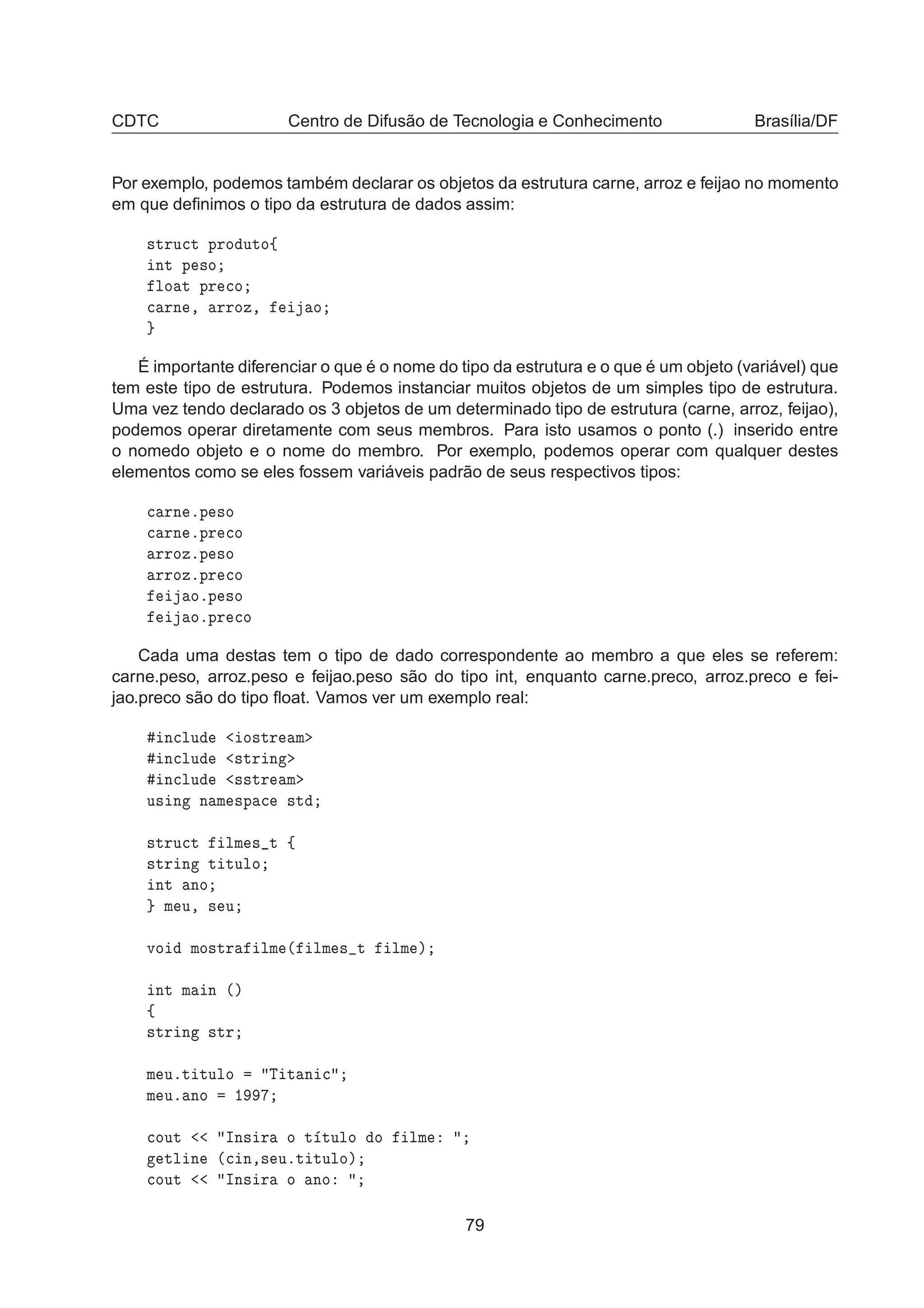 CDTC Centro de Difusão de Tecnologia e Conhecimento Brasília/DF
Por exemplo, podemos também declarar os objetos da estrutura carne, arroz e feijao no momento
em que deﬁnimos o tipo da estrutura de dados assim:
×ØÖÙ
Ø ÔÖÓ ÙØÓß
ÒØ Ô ×Ó
ÐÓ Ø ÔÖ 
Ó

 ÖÒ ¸ ÖÖÓÞ¸ Ó
É importante diferenciar o que é o nome do tipo da estrutura e o que é um objeto (variável) que
tem este tipo de estrutura. Podemos instanciar muitos objetos de um simples tipo de estrutura.
Uma vez tendo declarado os 3 objetos de um determinado tipo de estrutura (carne, arroz, feijao),
podemos operar diretamente com seus membros. Para isto usamos o ponto (.) inserido entre
o nomedo objeto e o nome do membro. Por exemplo, podemos operar com qualquer destes
elementos como se eles fossem variáveis padrão de seus respectivos tipos:

 ÖÒ ºÔ ×Ó

 ÖÒ ºÔÖ 
Ó
ÖÖÓÞºÔ ×Ó
ÖÖÓÞºÔÖ 
Ó
ÓºÔ ×Ó
ÓºÔÖ 
Ó
Cada uma destas tem o tipo de dado correspondente ao membro a que eles se referem:
carne.peso, arroz.peso e feijao.peso são do tipo int, enquanto carne.preco, arroz.preco e fei-
jao.preco são do tipo ﬂoat. Vamos ver um exemplo real:
Ò
ÐÙ Ó×ØÖ Ñ
Ò
ÐÙ ×ØÖ Ò
Ò
ÐÙ ××ØÖ Ñ
Ù× Ò Ò Ñ ×Ô 
 ×Ø
×ØÖÙ
Ø ÐÑ × Ø ß
×ØÖ Ò Ø ØÙÐÓ
ÒØ ÒÓ
Ñ Ù¸ × Ù
ÚÓ ÑÓ×ØÖ ÐÑ ´ ÐÑ × Ø ÐÑ µ
ÒØ Ñ Ò ´µ
ß
×ØÖ Ò ×ØÖ
Ñ ÙºØ ØÙÐÓ Ì Ø Ò 
Ñ Ùº ÒÓ ½

ÓÙØ ÁÒ× Ö Ó Ø ØÙÐÓ Ó ÐÑ
ØÐ Ò ´
 Ò¸× ÙºØ ØÙÐÓµ

ÓÙØ ÁÒ× Ö Ó ÒÓ
79
 
