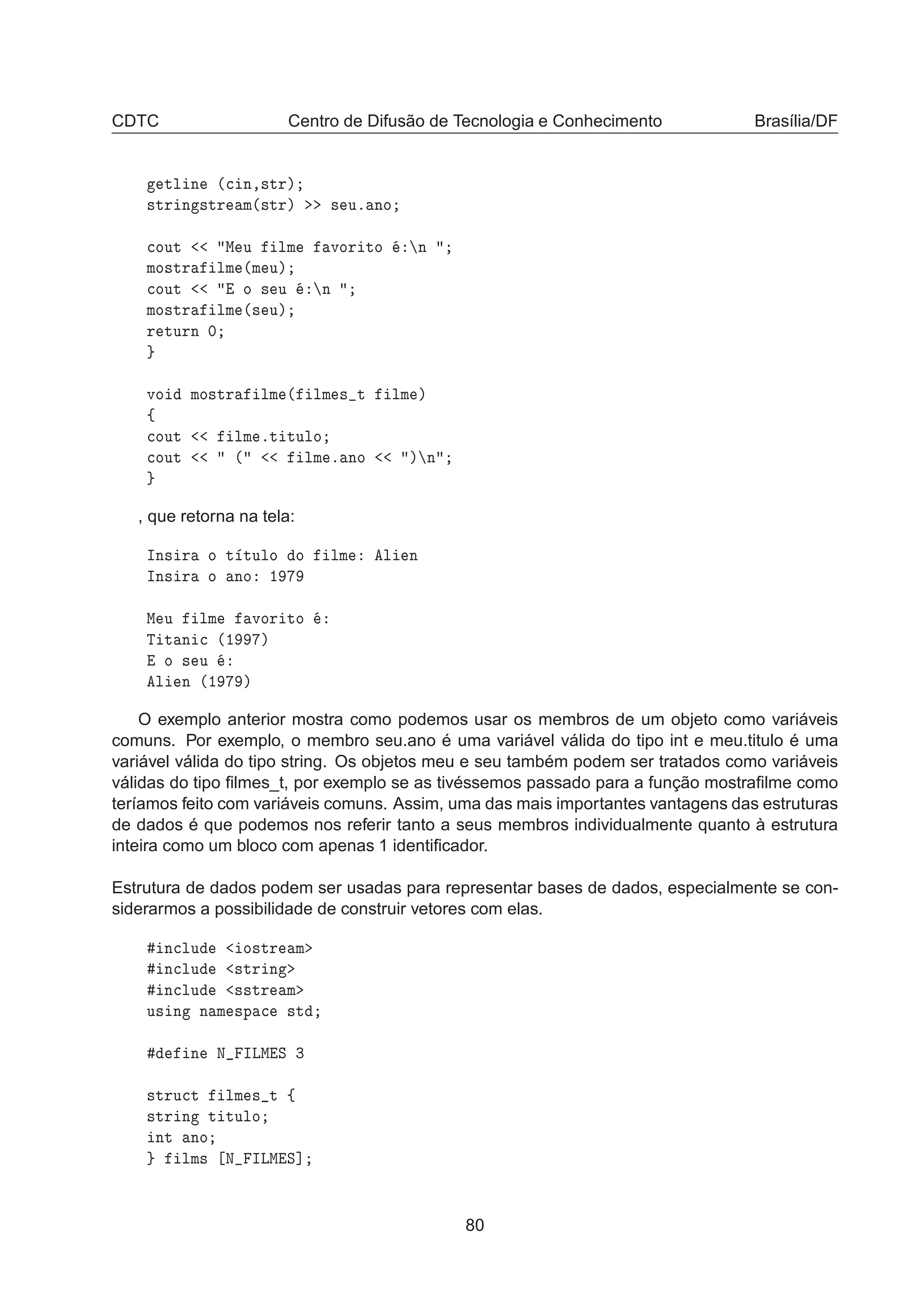 CDTC Centro de Difusão de Tecnologia e Conhecimento Brasília/DF
ØÐ Ò ´
 Ò¸×ØÖµ
×ØÖ Ò ×ØÖ Ñ´×ØÖµ × Ùº ÒÓ

ÓÙØ Å Ù ÐÑ ÚÓÖ ØÓ Ò
ÑÓ×ØÖ ÐÑ ´Ñ Ùµ

ÓÙØ Ó × Ù Ò
ÑÓ×ØÖ ÐÑ ´× Ùµ
Ö ØÙÖÒ ¼
ÚÓ ÑÓ×ØÖ ÐÑ ´ ÐÑ × Ø ÐÑ µ
ß

ÓÙØ ÐÑ ºØ ØÙÐÓ

ÓÙØ ´ ÐÑ º ÒÓ µ Ò
, que retorna na tela:
ÁÒ× Ö Ó Ø ØÙÐÓ Ó ÐÑ Ð Ò
ÁÒ× Ö Ó ÒÓ ½
Å Ù ÐÑ ÚÓÖ ØÓ
Ì Ø Ò 
 ´½ µ
Ó × Ù
Ð Ò ´½ µ
O exemplo anterior mostra como podemos usar os membros de um objeto como variáveis
comuns. Por exemplo, o membro seu.ano é uma variável válida do tipo int e meu.titulo é uma
variável válida do tipo string. Os objetos meu e seu também podem ser tratados como variáveis
válidas do tipo ﬁlmes_t, por exemplo se as tivéssemos passado para a função mostraﬁlme como
teríamos feito com variáveis comuns. Assim, uma das mais importantes vantagens das estruturas
de dados é que podemos nos referir tanto a seus membros individualmente quanto à estrutura
inteira como um bloco com apenas 1 identiﬁcador.
Estrutura de dados podem ser usadas para representar bases de dados, especialmente se con-
siderarmos a possibilidade de construir vetores com elas.
Ò
ÐÙ Ó×ØÖ Ñ
Ò
ÐÙ ×ØÖ Ò
Ò
ÐÙ ××ØÖ Ñ
Ù× Ò Ò Ñ ×Ô 
 ×Ø
Ò Æ ÁÄÅ Ë ¿
×ØÖÙ
Ø ÐÑ × Ø ß
×ØÖ Ò Ø ØÙÐÓ
ÒØ ÒÓ
ÐÑ× Æ ÁÄÅ Ë℄
80
 