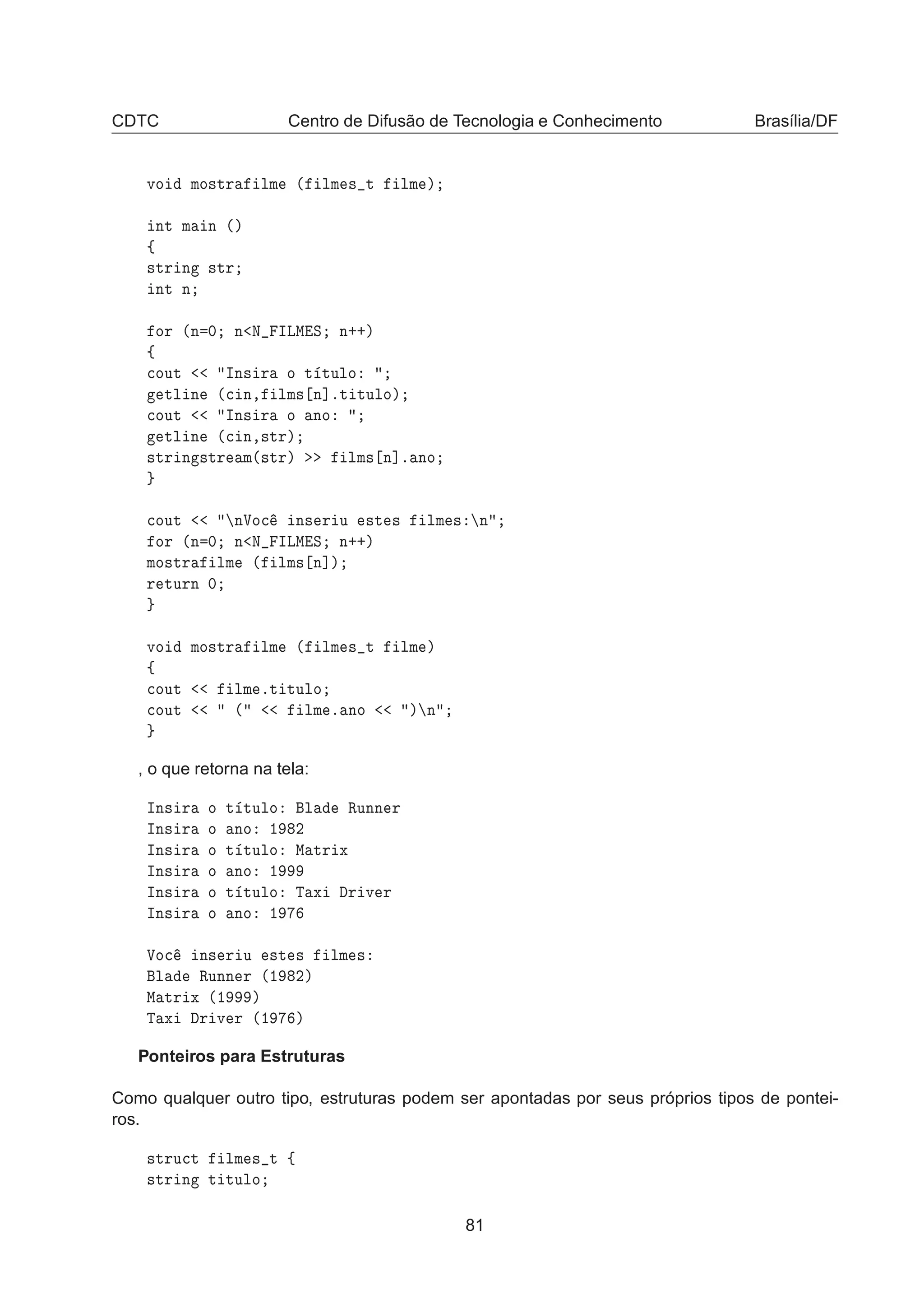 CDTC Centro de Difusão de Tecnologia e Conhecimento Brasília/DF
ÚÓ ÑÓ×ØÖ ÐÑ ´ ÐÑ × Ø ÐÑ µ
ÒØ Ñ Ò ´µ
ß
×ØÖ Ò ×ØÖ
ÒØ Ò
ÓÖ ´Ò ¼ Ò Æ ÁÄÅ Ë Ò··µ
ß

ÓÙØ ÁÒ× Ö Ó Ø ØÙÐÓ
ØÐ Ò ´
 Ò¸ ÐÑ× Ò℄ºØ ØÙÐÓµ

ÓÙØ ÁÒ× Ö Ó ÒÓ
ØÐ Ò ´
 Ò¸×ØÖµ
×ØÖ Ò ×ØÖ Ñ´×ØÖµ ÐÑ× Ò℄º ÒÓ

ÓÙØ ÒÎÓ
 Ò× Ö Ù ×Ø × ÐÑ × Ò
ÓÖ ´Ò ¼ Ò Æ ÁÄÅ Ë Ò··µ
ÑÓ×ØÖ ÐÑ ´ ÐÑ× Ò℄µ
Ö ØÙÖÒ ¼
ÚÓ ÑÓ×ØÖ ÐÑ ´ ÐÑ × Ø ÐÑ µ
ß

ÓÙØ ÐÑ ºØ ØÙÐÓ

ÓÙØ ´ ÐÑ º ÒÓ µ Ò
, o que retorna na tela:
ÁÒ× Ö Ó Ø ØÙÐÓ Ð ÊÙÒÒ Ö
ÁÒ× Ö Ó ÒÓ ½ ¾
ÁÒ× Ö Ó Ø ØÙÐÓ Å ØÖ Ü
ÁÒ× Ö Ó ÒÓ ½
ÁÒ× Ö Ó Ø ØÙÐÓ Ì Ü Ö Ú Ö
ÁÒ× Ö Ó ÒÓ ½
ÎÓ
 Ò× Ö Ù ×Ø × ÐÑ ×
Ð ÊÙÒÒ Ö ´½ ¾µ
Å ØÖ Ü ´½ µ
Ì Ü Ö Ú Ö ´½ µ
Ponteiros para Estruturas
Como qualquer outro tipo, estruturas podem ser apontadas por seus próprios tipos de pontei-
ros.
×ØÖÙ
Ø ÐÑ × Ø ß
×ØÖ Ò Ø ØÙÐÓ
81
 