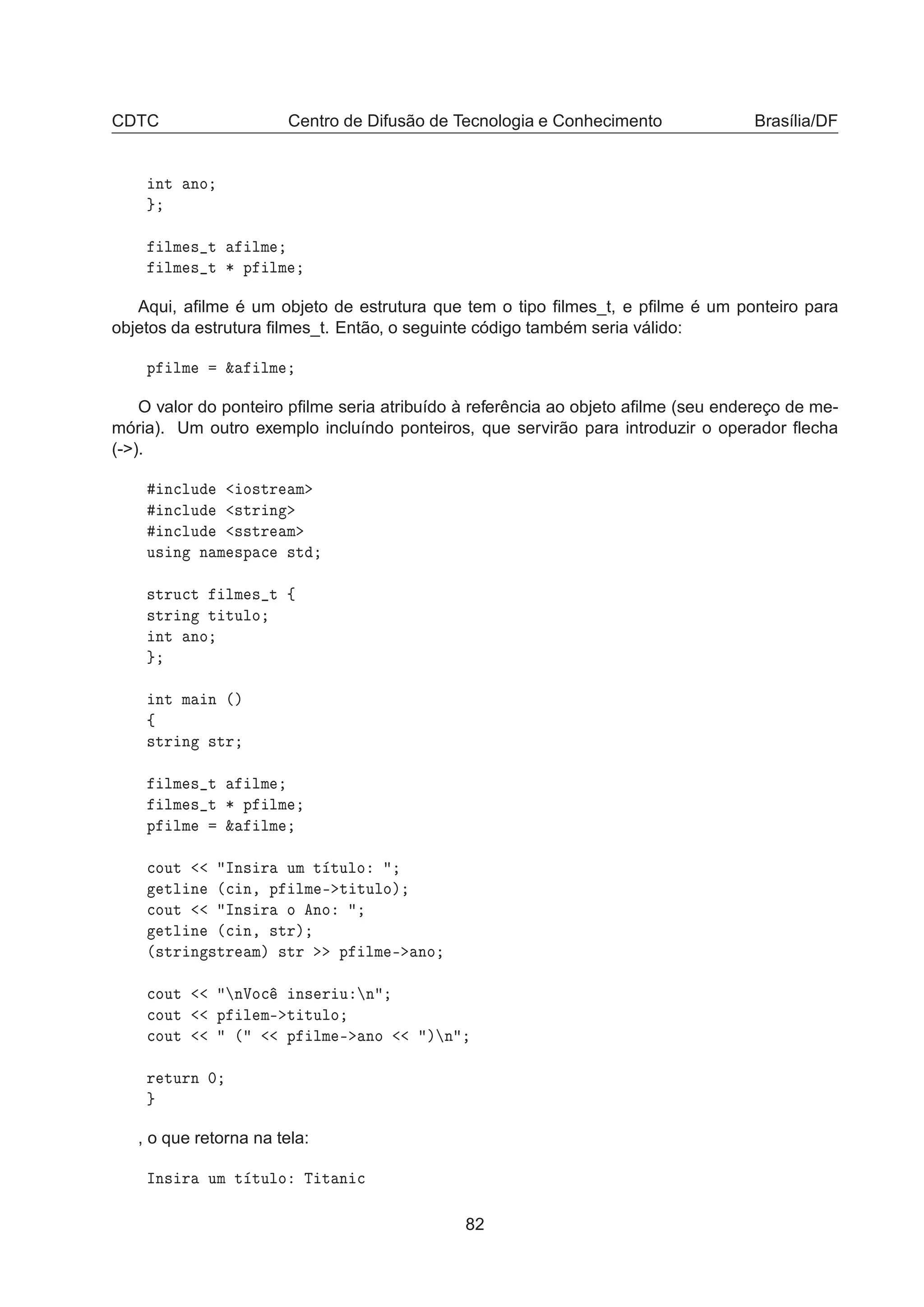 CDTC Centro de Difusão de Tecnologia e Conhecimento Brasília/DF
ÒØ ÒÓ
ÐÑ × Ø ÐÑ
ÐÑ × Ø ¶ Ô ÐÑ
Aqui, aﬁlme é um objeto de estrutura que tem o tipo ﬁlmes_t, e pﬁlme é um ponteiro para
objetos da estrutura ﬁlmes_t. Então, o seguinte código também seria válido:
Ô ÐÑ ² ÐÑ
O valor do ponteiro pﬁlme seria atribuído à referência ao objeto aﬁlme (seu endereço de me-
mória). Um outro exemplo incluíndo ponteiros, que servirão para introduzir o operador ﬂecha
(-).
Ò
ÐÙ Ó×ØÖ Ñ
Ò
ÐÙ ×ØÖ Ò
Ò
ÐÙ ××ØÖ Ñ
Ù× Ò Ò Ñ ×Ô 
 ×Ø
×ØÖÙ
Ø ÐÑ × Ø ß
×ØÖ Ò Ø ØÙÐÓ
ÒØ ÒÓ
ÒØ Ñ Ò ´µ
ß
×ØÖ Ò ×ØÖ
ÐÑ × Ø ÐÑ
ÐÑ × Ø ¶ Ô ÐÑ
Ô ÐÑ ² ÐÑ

ÓÙØ ÁÒ× Ö ÙÑ Ø ØÙÐÓ
ØÐ Ò ´
 Ò¸ Ô ÐÑ ¹ Ø ØÙÐÓµ

ÓÙØ ÁÒ× Ö Ó ÒÓ
ØÐ Ò ´
 Ò¸ ×ØÖµ
´×ØÖ Ò ×ØÖ Ñµ ×ØÖ Ô ÐÑ ¹ ÒÓ

ÓÙØ ÒÎÓ
 Ò× Ö Ù Ò

ÓÙØ Ô Ð Ñ¹ Ø ØÙÐÓ

ÓÙØ ´ Ô ÐÑ ¹ ÒÓ µ Ò
Ö ØÙÖÒ ¼
, o que retorna na tela:
ÁÒ× Ö ÙÑ Ø ØÙÐÓ Ì Ø Ò 
82
 