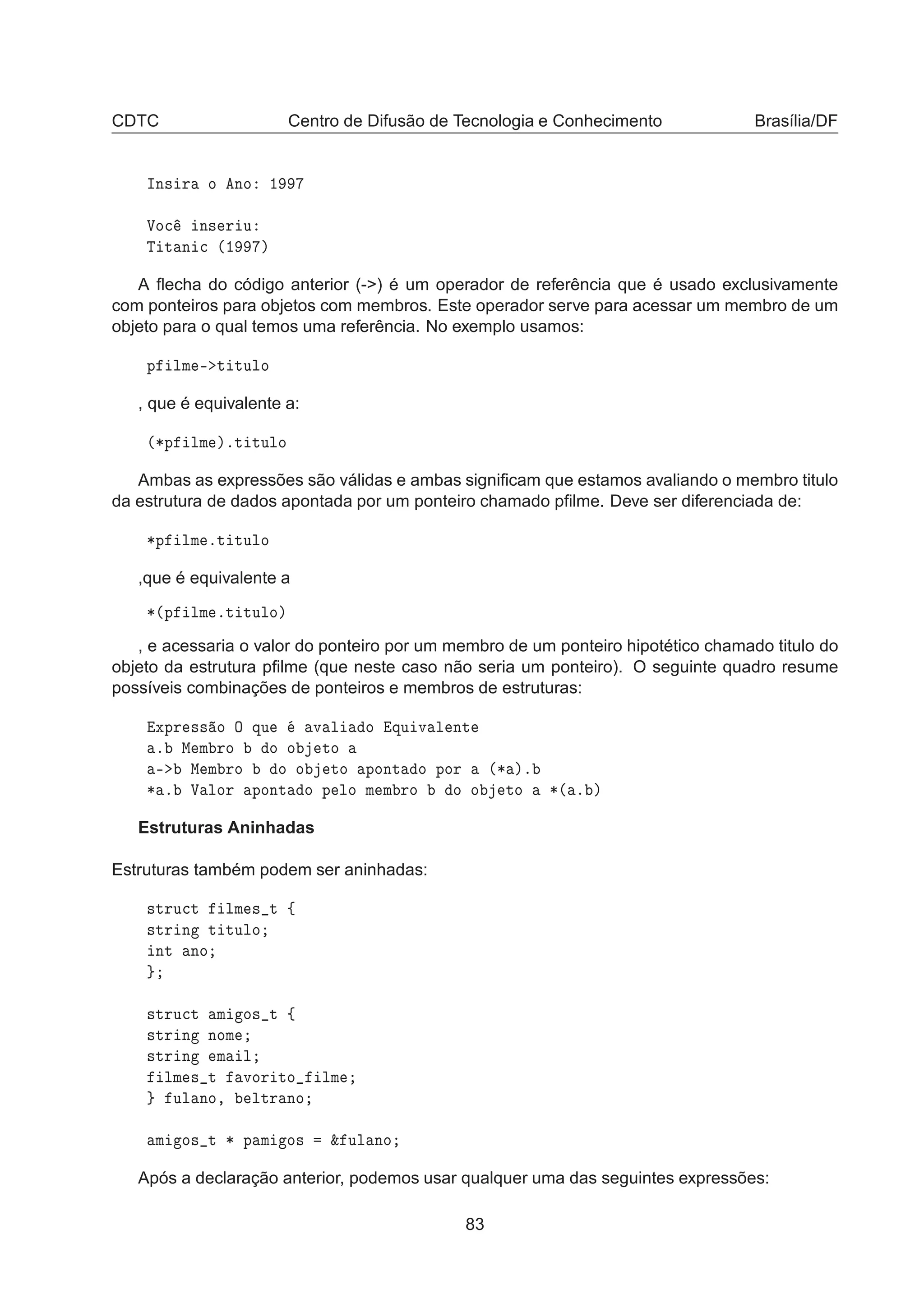 CDTC Centro de Difusão de Tecnologia e Conhecimento Brasília/DF
ÁÒ× Ö Ó ÒÓ ½
ÎÓ
 Ò× Ö Ù
Ì Ø Ò 
 ´½ µ
A ﬂecha do código anterior (-) é um operador de referência que é usado exclusivamente
com ponteiros para objetos com membros. Este operador serve para acessar um membro de um
objeto para o qual temos uma referência. No exemplo usamos:
Ô ÐÑ ¹ Ø ØÙÐÓ
, que é equivalente a:
´¶Ô ÐÑ µºØ ØÙÐÓ
Ambas as expressões são válidas e ambas signiﬁcam que estamos avaliando o membro titulo
da estrutura de dados apontada por um ponteiro chamado pﬁlme. Deve ser diferenciada de:
¶Ô ÐÑ ºØ ØÙÐÓ
,que é equivalente a
¶´Ô ÐÑ ºØ ØÙÐÓµ
, e acessaria o valor do ponteiro por um membro de um ponteiro hipotético chamado titulo do
objeto da estrutura pﬁlme (que neste caso não seria um ponteiro). O seguinte quadro resume
possíveis combinações de ponteiros e membros de estruturas:
ÜÔÖ ×× Ó Ç ÕÙ Ú Ð Ó ÕÙ Ú Ð ÒØ
º Å Ñ ÖÓ Ó Ó ØÓ
¹ Å Ñ ÖÓ Ó Ó ØÓ ÔÓÒØ Ó ÔÓÖ ´¶ µº
¶ º Î ÐÓÖ ÔÓÒØ Ó Ô ÐÓ Ñ Ñ ÖÓ Ó Ó ØÓ ¶´ º µ
Estruturas Aninhadas
Estruturas também podem ser aninhadas:
×ØÖÙ
Ø ÐÑ × Ø ß
×ØÖ Ò Ø ØÙÐÓ
ÒØ ÒÓ
×ØÖÙ
Ø Ñ Ó× Ø ß
×ØÖ Ò ÒÓÑ
×ØÖ Ò Ñ Ð
ÐÑ × Ø ÚÓÖ ØÓ ÐÑ
ÙÐ ÒÓ¸ ÐØÖ ÒÓ
Ñ Ó× Ø ¶ Ô Ñ Ó× ² ÙÐ ÒÓ
Após a declaração anterior, podemos usar qualquer uma das seguintes expressões:
83
 